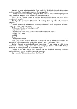 “Gerçeği arayanlar arkadaştan ötedir. Onlar kardeştir." Teabing'in dramatik konuşmaları
yeğlemesine alışkın olan Langdon gözlerini Sophie'ye çevirdi.
    Teabing, "Aslına bakarsan kapıyı açacağım," dedi. "Ama ilk önce kalbinin doğruluğundan
emin olmalıyım. Bir şeref sınavı. Üç soruyu cevaplandıracaksın."
    İniltiler çıkaran Langdon, Sophie'ye fısıldadı. "Buna tahammül çeksin. Sana ilginç bir tip
olduğunu söylemiştim."
    Herkül gibi bir ses tonuyla, "İlk sorun," dedi Teabing. "Sana çay yoksa kahve mi ikram
edeyim?"
    Langdon, Teabing'in Amerikalıların kahve alışkanlığı hakkındaki duygularını biliyordu.
"Çay," diye cevap verdi. "Earl Grey."
    "Mükemmel. İkinci soru. Süt mü şeker mi?"
    Langdon tereddüt etti.
    Sophie kulağına, "Süt," diye fısıldadı. "Sanırım İngilizler sütlü içiyor,"
    Langdon, "Süt," dedi.
    Sessizlik.
    "Şeker?"
    Teabing cevap vermedi.
    Bekle! Son yaptığı ziyarette kendisine ikram edilen içeceği hatırlayan Langdon, bu
sorunun bir aldatmaca olduğunu fark etmişti. "Limon!" dedi. "Limonlu Earl Grey."
    "Doğru." Teabing gerçekten keyiflenmişe benziyordu. "Ve son olarak, en ciddi soruyu
sormalıyım." Teabing durup, resmi bir sesle konuşmaya başladı. "Harvard’lı kürekçi
Henley'de en son hangi senede Oxford'lu birini geçti?"
    Langdon’ın hiç fikri yoktu ama sorunun tek bîr sebepten sorulmuş olduğunu
düşünebiliyordu. "Elbette böyle bir rezalet hiç yaşanmadı."
    Kapı açılmıştı. "Kalbin doğru dostum. Girebilirsin."
 