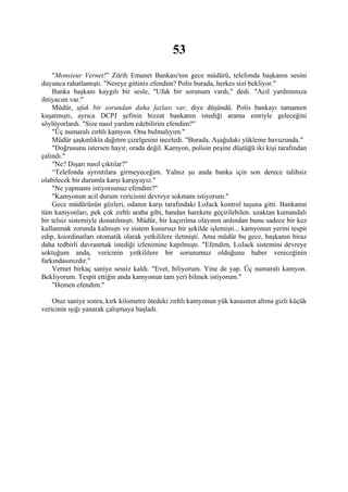 53
    "Monsieur Vernet!” Zürih Emanet Bankası'nın gece müdürü, telefonda başkanın sesini
duyunca rahatlamıştı. "Nereye gittiniz efendim? Polis burada, herkes sizi bekliyor."
    Banka başkanı kaygılı bir sesle, "Ufak bir sorunum vardı," dedi. "Acil yardımınıza
ihtiyacım var."
    Müdür, ufak bir sorundan daha fazlası var, diye düşündü. Polis bankayı tamamen
kuşatmıştı, ayrıca DCPJ şefinin bizzat bankanın istediği arama emriyle geleceğini
söylüyorlardı. "Size nasıl yardım edebilirim efendim?"
    "Üç numaralı zırhlı kamyon. Onu bulmalıyım."
    Müdür şaşkınlıkla dağıtım çizelgesini inceledi. "Burada. Aşağıdaki yükleme havuzunda."
    "Doğrusunu istersen hayır, orada değil. Kamyon, polisin peşine düştüğü iki kişi tarafından
çalındı."
    "Ne? Dışarı nasıl çıktılar?"
    “Telefonda ayrıntılara girmeyeceğim. Yalnız şu anda banka için son derece talihsiz
olabilecek bir durumla karşı karşıyayız."
    "Ne yapmamı istiyorsunuz efendim?"
    "Kamyonun acil durum vericisini devreye sokmanı istiyorum."
    Gece müdürünün gözleri, odanın karşı tarafındaki LoJack kontrol tuşuna gitti. Bankanın
tüm kamyonları, pek çok zırhlı araba gibi, bandan harekete geçirilebilen. uzaktan kumandalı
bir telsiz sistemiyle donatılmıştı. Müdür, bir kaçırılma olayının ardından bunu sadece bir kez
kullanmak zorunda kalmıştı ve sistem kusursuz bir şekilde işlemişti... kamyonun yerini tespit
edip, koordinatları otomatik olarak yetkililere iletmişti. Ama müdür bu gece, başkanın biraz
daha tedbirli davranmak istediği izlenimine kapılmıştı. "Efendim, LoJack sistemini devreye
soktuğum anda, vericinin yetkililere bir sorunumuz olduğunu haber vereceğinin
farkındasınızdır."
    Vernet birkaç saniye sessiz kaldı. "Evet, biliyorum. Yine de yap. Üç numaralı kamyon.
Bekliyorum. Tespit ettiğin anda kamyonun tam yeri bilmek istiyorum."
    "Hemen efendim."

    Otuz saniye sonra, kırk kilometre ötedeki zırhlı kamyonun yük kasasının altına gizli küçük
vericinin ışığı yanarak çalışmaya başladı.
 