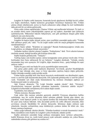 54
    Langdon ile Sophie zırhlı kamyonu, kenarında kavak ağaçlarının dizildiği kavisli yoldan
eve doğru sürerlerken, Sophie kaslarının gevşediğini hissetmeye başlamıştı bile. Yoldan
çıkmış olmak rahatlatıcıydı, ayrıca iyi huylu yabancının sahip olduğu bu özel malikâneden
daha güvenli bir yer aklına gelmiyordu.
    Geniş araba yoluna saptıklarında, Chateau Villette sağ taraflarında belirmişti. Üç katlı ve
en azından altmış metre yüksekliğindeki yapının gri taş cephesi, dışarıdaki spot ışıklarıyla
aydınlatılıyordu. Mükemmel bakımlı bahçeleriyle, cam gibi parıldayan durgun gölet kaba
cepheyle yan yana duruyordu.
    İçerideki ışıklar yanmaya başlamıştı.
    Langdon ön kapıya kadar sürmek yerine, aracı yeşillikler arasındaki parka çekti. "Yoldan
fark edilmeye gerek yok," dedi. "Ya da Leigh'i neden zırhlı bir araçla geldiğimiz konusunda
meraklandırmaya."
    Sophie başını salladı. "Kripteksi ne yapacağız? Burada bırakamayacağımız ortada ama
Leigh görürse, ne olduğunu bilmek isteyecektir."
    Arabadan inerken ceketini çıkaran Langdon, "Endişelenme," dedi. Tüvit ceketini kutunun
etrafında sararak, bebeği kucaklar gibi kolunun altına aldı.
    Sophie kuşkulu görünüyordu. "Anlaşılır."
    Teabing kapıyı asla kendisi açmaz; salona konuğundan sonra girmeyi tercih eder. O bize
katılmadan önce bunu saklayacak bir yer bulurum.” Langdon duraksadı. "Aslında, onunla
tanışmadan önce seni uyarayım. Sir Leigh'in, diğer insanların biraz... garip bulduğu bir espri
anlayışı vardır."
    Sophie bu gece artık onu başka bir şeyin şaşırtabileceğini sanmıyordu.
    Ana girişe giden patika çakıl taşlarıyla döşenmişti. Kıvrılarak, greyfurt büyüklüğünde
pirinç bir kapı tokmağı olan, meşe ve kiraz ağacından yapılmış kapıya doğru gidiyordu.
Sophie tokmağa uzandığı sırada içeriden açıldı.
    Üstüne henüz geçirdiği belli olan beyaz kravatıyla smokinindeki son düzeltmeleri yapan,
resmi ve zarif bir uşak karşılarında duruyordu. Elli yaşlarında görünüyordu ve zarif bir çehresi
vardı. Yüzündeki sert ifade orada bulunmalarına hiç memnun olmadığını şüpheye yer
bırakmayacak kadar iyi anlatıyordu.
    Ağır Fransız aksanıyla, "Sir Leigh birazdan aşağıda olacak," dedi, "Giyiniyor.
Ziyaretçilerinin karşısına gecelikle çıkmaktan hoşlanmaz. Ceketinizi alabilir miyim?"
Langdon'ın kollarındaki sarmalanmış tüvit cekete doğru uzandı.
    Teşekkürler, ben rahatım."
    "Elbette öylesiniz. Buradan lütfen."
    Uşak onları lüks mermer antreden geçirerek, püsküllü Victoryan abajurların hafifçe
aydınlattığı, ince bir zevkle döşenmiş kabul salonuna götürdü. İçeride pipo tütünü, çay
yapraklan, sıcak İspanyol şarabı ve taş yapının kendine has kokusunun bileşiminden oluşan
bir çeşit saray kokusu hâkimdi. Arka duvardaki pırıltılı iki zırhlı elbisenin ortasında, öküz
çevirmeye yetecek büyüklükte bir şömine duruyordu. Şömineye doğru yürüyen uşak
çömelerek, önceden yerleştirilmiş meşe kütükleriyle çıraların üstüne bir kibrit attı. Ateş
hemen yanmaya başlamıştı.
    Adam ayağa kalkarak ceketim düzeltti. "Efendim kendinizi evinizde hissetmenizi istedi."
Bunu söyledikten sonra Sophie ile Langdon'ı yalnız bırakarak, odadan ayrıldı.
    Sophie şöminenin yanındaki hangi antikaya oturacağına karar vermeye çalışıyordu...
kadife Rönesans divan mı, rustik kartal pençesi ayak salıncaklı sandalye mi, yoksa Bizans
mabedinden alınmış gibi görünen taş sıralara mı?
 