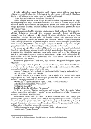 Kripteksi ceketinden çıkaran Langdon kadife divanın yanma giderek, tahta kutuyu
görünmeyecek şekilde altına itti. Ardından ceketini silkeleyerek yeniden giydi, klapalarını
düzeltti ve sakladığı hazinenin üstüne otururken Sophie'ye gülümsedi.
    Divana, diye düşünen Sophie, Langdon'ın yanına geçti.
    Sophie büyüyen alevlere bakıp, sıcağın keyfini çıkarırken, büyükbabasının bu odaya
bayılacağını düşündü. Koyu lambri kaplı duvarlarda eski ustaların tabloları asılıydı. Sophie
bunlardan birinin, büyükbabasının en sevdiği ikinci ressam olan Poussin'e ait olduğunu fark
etmişti. Şöminenin üstündeki örtünün üzerinde, İsis'in kaymaktaşından yapılmış bir büstü
odayı seyrediyordu.
    Mısır tanrıçasının altındaki şöminenin içinde, ayaklık olarak kullanılan iki taş gargoyle *
tehditkâr boğazlarını göstermek için ağızlarını açmışlardı. Sophie küçüklüğünde
gargoyle'lerden hep korkmuştu; ta ki yağmurlu bir günde büyükbabası onu Notre Dame
Katedrali'nin tepesine çıkartana kadar. Ağızlarından yağmur suyu püskürten gargoyle
oluklarını göstererek, "Prenses, bak ne kadar aptal yaratıklar," demişti. "Boğazlarından gelen
komik sesi duyuyor musun?" Boğazlarından gelen gurultulu sesi duyan Sophie gülümseyerek
başını sallamıştı. Büyükbabası, ona, "Gargara yapıyorlar," demişti. "Gargaracı! Bu aptal
'gargoyle' ismini bu yüzden almışlar." Sophie bir daha onlardan korkmamıştı.
    Acı cinayet gerçeği aklına yeniden geldiğinde, bu tatlı hatıra Sophie'yi hüzünlendirdi.
Grand-pére gitti. Divanın altındaki kripteksi gözünde canlandırırken, Teabing'in onun nasıl
açılacağını bilip bilmediğini merak etti. Hatta acaba ona sormalı mıyız? Büyükbabası son
sözleriyle ona Robert Langdon'ı bulmasını tembihlemişti. Başka birini karıştırmaktan İÇ
bahsetmemişti. Robert'ın takdirine güvenmeye karar veren Sophie, saklanacak bir yere
ihtiyacımız vardı, diye düşündü.
    Arkalarından gelen bir ses, "Sir Robert," diye seslendi. "Bakıyorum bir bayanla seyahat
ediyorsun."
    Langdon ayağa kalktı. Sophie de peşinden dikildi. Ses, ikinci katın karanlıklarına
kıvrılarak çıkan bir merdivenin tepesinden gelmişti. Basamağın en üstündeki kişi karanlıklar
arasında hareket ederken sadece silueti seçiliyordu.
    Langdon, "İyi geceler," diye seslendi. "Sir Leigh, size Sophie Neveu'yu takdim edeyim."
    "Şeref duyarım." Teabing ışığa çıkmıştı.
    "Bizi kabul ettiğiniz için teşekkür ederim," diyen Sophie, artık adamın metal bacak
süspansiyonları ve koltuk değneği kullandığını görebiliyordu. Her seferinde bir basamak
iniyordu. "Hayli geç olduğunun farkındayım."
    "O kadar geç ki hayatım, artık erken sayılır." Güldü. "Amerikalı mısınız?"
    Sophie başını iki yana salladı. "Parisienne."
    "İngilizceniz fevkalade."
    'Teşekkür ederim. Royal Holloway'de okudum."
    "Bu her şeyi açıklıyor." Teabing topallayarak aşağı iniyordu, "Belki Robert size Oxford
yollarını aşındırdığımı söylemiştir." Langdon'a şeytani bir gülümsemeyle baktı. "Ama garanti
olsun diye Harvard'a da başvurmuştum."
    Basamakların sonuna inen ev sahibi, Sir Elton John'dan daha fazla şövalye gibi
görünmüyordu. Şişman ve kırmızı yüzlü Sir Leigh Teabing'in kızıl gür saçları ve konuşurken
parıldayan neşeli ela gözleri vardı. Pilili bir pantolonla, yeleğinin altına bol bir ipek gömlek
giymişti. Bacağındaki alüminyum desteklere rağmen, bilinçli bir çaba göstererek değil de
sanki gerçekten soylu olduğu için taşıdığı bir asalet vardı.
    Teabing, Langdon'ın yanına giderek elini uzattı. "Robert, kilo vermişsin."
    Langdon sırıttı. "Sen de almışsın."


*
    Gotik mimaride su oluklarını süsleyen ağzı açık insan ya da hayvan şeklindeki süslemeler
 