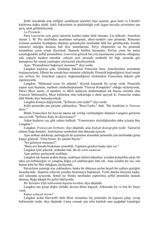 Şoför meydanda araç trafiğini yasaklayan işaretleri hiçe sayarak, gaza bastı ve Citroën'i
kaldırıma doğru sürdü. Işıklı fıskiyelerin su püskürttüğü yedi üçgen havuzla çevrelenen ana
giriş, artık görülebiliyordu.
    La Pyramide.
    Paris Louvre'un yeni girişi müzenin kendisi kadar ünlü olmuştu. Çin kökenli, Amerikalı
mimar I. M. Pei tarafından tasarlanan tartışmalı, dömi-modern cam piramidi, Rönesans
avlunun asaletini bozduğunu düşünen gelenekçiler tarafından hâlâ hor görülüyordu. Goethe
mimariyi müziğin donmuş hali diye tanımlamıştı. Pei'yi eleştirenler ise bu piramide
karatahtayı çizen tırnak diyorlardı. Bununla birlikte hayranları, Pei'nin yirmi bir metre
uzunluğundaki şeffaf piramidinin, Louvre'un gelecek bin yıla taşınmasına yardımcı olduğunu,
eski yapıyla modern metotlar -eskiyle yeni arasında sembolik bir bağ- arasında göz
kamaştırıcı bir sinerji yarattığını söyleyerek yüceltiyorlardı.
    Ajan, "Piramidimizi beğeniyor musunuz?" diye sordu.
    Langdon kaşlarını çattı. Görünüşe bakılırsa Fransızlar bunu Amerikalılara sormaktan
hoşlanıyorlardı. Elbette bu soruda bazı anlamlar yüklüydü. Piramidi beğendiğinizi itiraf etmek
sizi zevksiz bir Amerikalı yapıyor, beğenmediğinizi söylemekse Fransızlara hakaret gibi
algılanıyordu.
    Langdon, "Mitterand cesur bir adamdı," diyerek kaçamak bir cevap verdi. Piramidin
yapım işini başlatan, merhum cumhurbaşkanında "Firavun Kompleksi" olduğu söyleniyordu.
Paris'i Mısır sanatı, el sanatları ve dikili taşlarıyla doldurmaktan tek başına sorumlu olan
Francois Mitterand'ın, Mısır kültürüne olan tutkunluğu o denli aşırıydı ki, Fransızlar ondan
hâlâ Sfenks diye bahsediyorlardı.
    Langdon konuyu değiştirerek, "Şefinizin ismi nedir?" diye sordu.
    Şoför piramidin ana girişine yaklaşırken, "Bezu Fache," dedi. "Biz kendisine le Taureau
deriz."
    Bütün Fransızlara bir hayvan takma adı verilip verilmediğini düşünen Langdon gözlerini
ona çevirdi. "Şefinize Boğa mı diyorsunuz?"
    Adam kaşlarını yay gibi yukarı kaldırdı. "Fransızcanız söylediğinizden daha iyiymiş Bay
Langdon."
    Langdon, Fransızcam berbattır, diye düşündü, ama Zodyak ikonografim iyidir. Taurus'un
anlamı boğa demekti. Astrolojinin sembolleri tüm dünyada aynıydı.
    Ajan arabayı durdurup, parmağıyla iki çeşmenin arasından piramidin yan tarafındaki geniş
kapıyı gösterdi. "Giriş burası. İyi şanslar bayım."
    "Sız gelmiyor musunuz?"
    "Bana sizi burada bırakmam emredildi. Yapmam gereken başka işler var."
    Langdon içini çekerek, arabadan indi. Bu da senin numaran.
    Ajan arabayı gazlayarak uzaklaştı.
    Langdon tek başına ayakta durup, uzaklaşan farlara bakarken, avludan kolaylıkla çıkıp, bir
taksi çevirebileceğini ve yatağına doğru yol alabileceğini fark etti. Ama içinden bir ses, ona
bunun kötü bir fikir olduğunu söylüyordu.
    Havuzların yarattığı sise yaklaşırken, başka bir dünyaya açılan hayali bir eşikten geçtiğini
hissediyordu. Akşamın rehaveti yeniden bastırmaya başlamıştı. Yirmi dakika öncesine kadar,
otel odasında uyuyordu. Şimdi ise Sfenks tarafından yaptırılmış şeffaf piramidin önünde
durmuş, Boğa lakaplı bir polisi bekliyordu.
    Bir Salvador Dali tablosunda kapana kısıldım, diye düşündü.
    Langdon ana girişe doğru yürüdü, devasa döner kapıydı. Arkasında loş ve boş bir fuaye
vardı.
    Kapıyı çalacak mıyım?
    Langdon acaba Harvard'lı ünlü Mısır uzmanları hiç piramidin ön kapısını çalıp, cevap
beklemişler midir, diye düşündü. Cama vurmak için elini kaldırdı ama aşağıdaki karanlığın
 