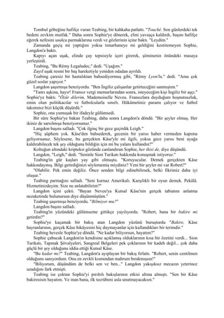 Tombul göbeğine hafifçe vuran Teabing, bir kahkaha patlattı. "Touché. Son günlerdeki tek
bedeni zevkim mutfak." Daha sonra Sophie'ye dönerek, elini yavaşça kaldırdı, başını hafifçe
eğerek nefesini usulca parmaklarına verdi ve gözlerinin içine baktı. "Leydim."
    Zamanda geçiş mi yaptığını yoksa tımarhaneye mi geldiğini kestiremeyen Sophie,
Langdon'a baktı.
    Kapıyı açan uşak, elinde çay tepsisiyle içeri girerek, şöminenin önündeki masaya
yerleştirdi.
    Teabing, "Bu Rémy Legaludec," dedi. "Uşağım."
    Zayıf uşak resmi bir baş hareketiyle yeniden odadan ayrıldı.
    Teabing çaresiz bir hastalıktan bahsediyormuş gibi, "Rémy Lyon'lu," dedi. "Ama çok
güzel soslar yapıyor."
    Langdon şaşırmışa benziyordu. "Ben İngiliz çalışanlar getirteceğini sanmıştım."
    "Tanrı aşkına, hayır! Fransız vergi memurlarından sonra, isteyeceğim kişi İngiliz bir aşçı."
Sophie'ye baktı. "Özür dilerim, Mademoiselle Neveu. Fransızlara duyduğum hoşnutsuzluk,
emin olun politikacılar ve futbolcularla sınırlı. Hükümetiniz paramı çalıyor ve futbol
takımınız bizi küçük düşürdü."
    Sophie, ona yumuşak bir ifadeyle gülümsedi.
    Bir süre Sophie'ye bakan Teabing, daha sonra Langdon'a döndü. "Bir şeyler olmuş. Her
ikiniz de sarsılmışa benziyorsunuz."
    Langdon başını salladı. "Çok ilginç bir gece geçirdik Leigh."
    "Hiç şüphem yok. Kâse'den bahsederek, gecenin bir yarısı haber vermeden kapıma
geliyorsunuz. Söylesene, bu gerçekten Kâse'yle mi ilgili, yoksa gece yarısı beni ayağa
kaldırabilecek tek şey olduğunu bildiğin için mi bu yalanı kullandın?"
    Koltuğun altındaki kripteksi gözünde canlandıran Sophie, her ikisi de, diye düşündü.
    Langdon, "Leigh," dedi. "Seninle Sion Tarikatı hakkında konuşmak istiyoruz."
    Teabing'in gür kaşları yay gibi olmuştu. "Koruyucular. Demek gerçekten Kâse
hakkındaymış. Bilgi getirdiğinizi söylememiş miydiniz? Yeni bir şeyler mi var Robert?"
    "Olabilir. Pek emin değiliz. Önce senden bilgi edinebilirsek, belki fikrimiz daha iyi
oluşur."
    Teabing parmağını salladı. "Seni kurnaz Amerikalı. Karşılıklı bir oyun demek. Pekâlâ.
Hizmetinizdeyim. Size ne anlatabilirim?"
    Langdon içini çekti. "Bayan Neveu'ya Kutsal Kâse'nin gerçek tabiatını anlatma
nezaketinde bulunursun diye düşünmüştüm."
    Teabing şaşırmışa benziyordu. "Bilmiyor mu?"
    Langdon başını salladı.
    Teabing'in yüzündeki gülümseme gittikçe yayılıyordu. "Robert, bana bir bakire mi
getirdin?"
    Sophie'ye kaçamak bir bakış atan Langdon yüzünü buruşturdu "Bakire, Kâse
hayranlarının, gerçek Kâse hikâyesini hiç duymayanlar için kullandıkları bir terimdir."
    Teabing hevesle Sophie'ye döndü. "Ne kadar biliyorsun, hayatım?”
    Sophie çabucak Langdon'ın kendisine açıklamış olduklarının kısa bir özetini verdi... Sion
Tarikatı, Tapınak Şövalyeleri, Sangreal Belgeleri pek çoklarının bir kadeh değil... çok daha
güçlü bir şey olduğunu iddia ettiği Kutsal Kâse.
    "Bu kadar mı?" Teabing, Langdon'a ayıplayan bir bakış fırlattı. "Robert, senin centilmen
olduğunu sanıyordum. Onu en zevkli kısmından mahrum bırakmışsın!"
    "Biliyorum, düşündüm de belki sen ve ben..." Langdon yakışıksız mecazın yeterince
uzadığını fark etmişti.
    Teabing ise çoktan Sophie'yi pırıltılı bakışlarının etkisi altına almıştı. "Sen bir Kâse
bakiresisin hayatım. Ve inan bana, ilk tecrübeni asla unutmayacaksın."
 