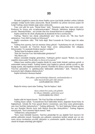 55
    Divanda Langdon'ın yanına da oturan Sophie çayını içip küçük çörekleri yerken, kafeinle
yemeğin verdiği keyfin tadını çıkarıyordu. Bacak destekleri taş şömine duvarına çarpan Sir
Leigh Teabing, ateşin önünde aşağı yukarı yürüyordu.
    Vaaz verir gibi bir sesle, "Kutsal Kâse," dedi. "İnsanların çoğu bana onun yerini sorar.
Korkarım bu soruyu asla cevaplayamayacağım." Dönerek, bakışlarını doğruca Sophie'ye
çevirdi. "Bununla birlikte... asıl yerinde olan soru: Kutsal Kâse'nin ne olduğudur."
    Sophie şimdi her iki erkek arkadaşında da akademik bir hava sezinliyordu.
    Teabing, "Kâse'yi tam olarak anlayabilmek için," diye devam etti. "İlk önce İncil'i
anlamalıyız. Yeni Ahit'i ne kadar iyi biliyorsun?"
    Sophie omuzlarını silkti. "Pek fazla değil. Beni Leonardo da Vinci'ye tapan bir adam
büyüttü."
    Teabing hem şaşırmış, hem de memnun olmuş gibiydi. "Aydınlanmış bir ruh. Fevkalade.
O halde Leonardo da Vinci'nin Kutsal Kâse sırrını saklayanlardan biri olduğunu
biliyorsundur. Ve sanatında birtakım ipuçları verdiğini."
    "Robert bana bu kadarını anlattı, evet."
    "Peki Da Vinci'nin Yeni Ahit hakkındaki görüşlerini?"
    "Hiç fikrim yok."
    Odanın sonundaki kitaplığı gösterirken, Teabing'in gözleri neşeyle "Robert, rica etsem
yapabilir misin acaba? En alt rafta. La Storia di Leonardo."
    Odanın karşı tarafına giden Langdon büyük bir sanat kitabı bularak yanlarına getirdi ve
aralarındaki masaya bıraktı. Teabing kitabın yüzü Sophie'ye gelecek şekilde çevirdi ve ağır
kapağı açarak, arka kapaktan alıntıları gösterdi. Özellikle bir alıntıyı işaret eden Teabing, "Da
Vinci'nin polemikler ve spekülasyonlar hakkındaki defterinden," dedi. "Sanırım bunun
konumuzla ilgili olduğunu düşüneceksin."
    Sophie kelimeleri okumaya başladı.

                   Pek çokları, aptal kalabalığı aldatarak, yanılsamalardan ve
                             sahte mucizelerden gelir elde etmiştir.
                                    -LEONARDO DA VİNCİ

   Başka bir alıntıyı işaret eden Teabing, "İşte bir başkası," dedi.

                              Kara cehalet bizi yanlış yola götürür.
                              Ey! Biçare ölümlüler, gözlerinizi açın!
                                    -LEONARDO DA VİNCİ

    Sophie ufak bir ürperti hissetti. "Da Vinci İncil'den mi bahsediyor?"
    Teabing başını salladı. "Leonardo'nun İncil hakkındaki hisleri, doğrudan Kutsal Kâse ile
bağlantılıydı. Aslında Da Vinci gerçek Kâse'yi resmetmişti, sana biraz sonra göstereceğim,
ama önce İncil'den bahsetmeliyiz." Teabing gülümsedi. "Ve İncil hakkında bilmen gereken
her şeyi Katedral Meclisi üyesi ünlü Martyn Percy'den dinleyebiliriz." Teabing boğazını
temizleyerek, "İncil cennetten faksla inmedi," dedi.
    "Affedersiniz, anlayamadım?"
    "İncil, insan ürünüdür hayatım. Tanrı'nın gönderdiği bir şey değildir İncil mucizevi bir
şekilde göklerden inmedi. İnsanoğlu onu çalkantılı zamanların tarihini tutmak için var etti,
sonra sayısız tercümelere çevrildi, eklemeler ve yenilemeler yapıldı. Gerçek tarih asla tam
olarak bu kitapta anlatıldığı gibi değildi."
 