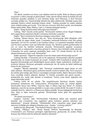 "Peki."
    "İsa Mesih, insanlara son derece tesir edebilen tarihi bir kişilik. Belki de dünyaya gelmiş
en gizemli ve telkin yeteneği en güçlü liderdi. Vahiy alan bir Mesih olarak İsa kralları devirdi,
milyonları peşinden sürükledi ve yeni felsefeler buldu. Kral Süleyman ve Kral Davut'un
soyundan geldiği için, Yahudi Krallığı tahtında hak iddia edebiliyordu. Bilindiği yaşamı ülke
çapındaki binlerce müridi tarafından kaleme alındı." Teabing çayından bir yudum aldıktan
sonra, örtünün üstüne geri koydu. “Yeni ahit için seksenden fazla İncil yazıldı, ama bunlardan
birkaçı kabul edildi. Matta, Markos, Luka ve Yuhanna bunlardan bazıları."
    Sophie, "Hangi İncillerin kabul edileceğini kim belirledi?"
    Teabing, "Aha!" diyerek şevkle parladı. "Hıristiyanlık tarihinin cilvesi. Bugün bildiğimiz
İncil, pagan Roma imparatoru büyük Constantine tarafından yazdırıldı."
    Sophie, "Ben Constantine'in Hıristiyan olduğunu sanıyordum," dedi.
    Teabing, "Hemen hemen," diye alay etti. "Karşı koyamayacağı ölüm döşeğinde vaftiz
edilene kadar bir pagan olarak yaşadı. Constantine zamanında Roma'nın resmi dini güneşe
tapınmaktı -Sol Invictus mezhebi ya da Yenilmez Güneş- ve Constantine başrahipti. Roma'da
yeni bir dinin yayılması onun için talihsizlik olmuştu. İsa, Mesih'in çarmıha gerilmesinden üç
yüz yıl sonra İsa müritleri katlanarak artıyordu. Hıristiyanlarla paganlar savaşmaya
başlamışlardı ve anlaşmazlık o boyutlara gelmişti ki, Roma'yı ikiye bölmekle tehdit ediyordu.
Constantino bir şeyler yapılması gerektiğine karar verdi. 325 yılında Roma'yı tek bir din
altında birleştirmeye karar verdi. Hıristiyanlık."
    Sophie şaşırmıştı. "Pagan bir imparator resmi din olarak neden Hıristiyanlığı seçsin?"
    Teabing kıkırdadı. "Constantine çok iyi bir işadamıydı. Hıristiyanlığın yükselişe geçtiğini
görebiliyordu, bu yüzden kazanacak ata oynadı. Tarihçiler hâlâ Constantine'in güneşe tapan
paganları Hıristiyanlığa nasıl döndürdüğüne hayret ederler. Pagan sembollerini, tarihlerini ve
ayinlerini büyüyen Hıristiyan geleneğine yerleştirerek, her iki tarafın da kabul edebileceği
karma bir din yaratmıştı."
    Langdon, "Büyücü değişikliği," dedi. "Hıristiyan sembollerinde pagan dinine ait izler
inkâr edilemez. Mısırlıların güneş çemberleri Katolik azizler'in haleleri oldu. İsis'in mucizevi
bir şekilde gebe kaldığı oğlu Horus’u emzirdiğini resmeden harfler, Bakire Meryem'in Bebek
İsa'yı emzirdiği modern sahnelere dönüştü. Ve Katolik ayinindeki tüm görsel unsurlar -
piskoposluk tacı, sunak, ilahi okumak ve komünyon, 'Tanrı'yı yeme töreni- doğrudan eski
pagan dinlerinden alındı."
    Teabing iniltili bir ses çıkardı. "Bir simgebilimcinin Hıristiyan ikonları üzerine
konuşmaya başlamasına izin vermeyeceksin. Hıristiyanlıkta hiçbir şey orijinal değildir.
Hıristiyanlık öncesi tanrı Mithra -Tanrı'nın Oğlu ve Dünya Işığı diye bilinir- 25 Aralık'ta
doğmuştu, sonra bir taş mezara gömüldü ve üç gün sonra yeniden dirildi. Bu arada 25 Aralık a
zamanda Osiris'in, Adonis'in ve Dionisos'un doğum günüdür. Krişna doğduğunda beraberinde
altın, tütsü ve laden reçinesiyle gelmişti. Hıristiyanlığın kutsal günü bile paganlardan
çalıntıdır."
    "Ne demek istiyorsunuz?"
    Langdon, "Aslında," dedi. "Hıristiyanlıkta Yahudilerin Şabatı olan cumartesi günü
kutsaldır ama Constantine, onu, paganların güneş kutlaması günüyle çakışması için
değiştirmişti." Sırıtarak duraksadı. "Günümüzdeki kilise cemaatinin çoğu, pagan güneş
tanrısının övüldüğü gün olduğunu bilmeden pazar –Sunday- * ayinlerine giderler."
    Sophie'nin başı dönüyordu. "Tüm bunların Kâse'yle ilgisi var mı?"
    Teabing, "Oldukça," dedi. "Henüz bitmedi. Dinlerin harmanlandığı bu dönemde,
Constantine'in yeni Hıristiyan geleneğini sağlamlaştırması gerekiyordu, bu yüzden Nikaia
Konseyi diye bilinen ünlü bir ekümenik toplantısı düzenledi."

*
    Güneş günü.
 