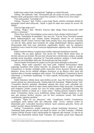 Sophie bunu sadece İznik Amentüsü'nün * doğduğu yer olarak biliyordu.
    Teabing, "Bu toplantıda," dedi. "Hıristiyanlık pek çok açıdan ele alınıp, oylama yapıldı...
Paskalya tarihi, piskoposların rolleri, kutsal tören yönetimi ve elbette İsa'nın Tanrısallığı."
    "Tam anlayamadım. Tanrısallığı mı?"
    Teabing, "Hayatım," dedi. 'Tarihin o anına kadar Mesih, müritleri tarafından ölümlü bir
peygamber olarak kabul ediliyordu... büyük ve güçlü bir adam ama sonuçta bir insandı. Bir
ölümlü."
    'Tanrı'nın Oğlu değil yani?"
    Teabing, "Doğru," dedi. "Mesih'in Tanrı'nın Oğlu olduğu Nikaia Konseyi'nde teklif
edilmiş ve oylanmıştı."
    “Durun biraz. İsa'nın Tanrısallığının oylama sonucu ortaya çıktığını söylüyorsunuz?"
    Teabing, "Oybirliğiyle de denilebilir," diye ilave etti. "Yine de, İsa'ya Tanrısallık tanımak
Roma İmparatorluğu'yla yeni Vatikan üssünü birleşmekte önemli bir rol oynamıştı.
Constantine, Mesih'i resmen Tanrı'nın Oğlu kabul etmekle İsa'ya insan dünyasının ötesinde
var olan bir ilaha, gücüne karşı konulmaz bir varlığa dönüştürmüştü. Böylece paganların
Hıristiyanlığa daha fazla karşı gelmelerini engellemekle beraber, artık İsa inanlarının
kendilerini sadece kutsal bir kanal vasıtasıyla bağışlanmaları sağlanmış oldu... Katolik Roma
Kilisesi."
    Sophie kendisine bakınca, Langdon başını hafifçe sallayarak duyduklarını onayladı.
    Teabing, "Her şey güçle ilgiliydi," diye devam etti. "İsa'nın Mesih olması kilise ile
devletin işlemesi için elzemdi. Pek çok alim, kilisenin İsa'yı müritlerinden çaldığını, insanlığa
getirdiği mesajı kaçırdığını, anlaşılmaz bir Tanrısallık perdesine sardığını ve kendi gücünü
yaymak için onu kullandığını iddia eder. Bu konuda pek çok kitap yazdım."
    "Sanırım dindar Hıristiyanlar bu yüzden size her gün nefret mektupları yolluyordur."
    Teabing, "Bunu neden yapsınlar?" diye karşı geldi. "Eğitimli Hıristiyanların büyük
çoğunluğu inandıkları dinin tarihini biliyorlar. İsa gerçekten büyük ve güçlü bir adamdı.
Constantine'in el altından yürüttüğü politik manevralar İsa'nın hayatının ihtişamına gölge
düşürmez. Kimse İsa’nın sahtekâr olduğunu söylemiyor ya da dünyayı etkisi altına alıp
insanlara daha iyi hayatlar sunduğunu inkâr etmiyor. Tek söylediğimiz, Constantine'in İsa'nın
nüfuzundan ve öneminden faydalandığı. Ve böyle yaparak, Hıristiyanlığı bugün bildiğimiz
şekline soktu."
    Sophie bakışlarını önünde duran sanat kitabına çevirdi. Açıp, Da Vinci’nin Kutsal Kâse
resmini görmek için sabırsızlanıyordu. Teabing daha hızlı konuşarak, "Düğüm burada," dedi.
"Constantine Mesih'in statüsünü, ölümünden yaklaşık dört yüzyıl sonra yükselttiği için,
'hazırda onun hayatını ölümlü bir adam olarak anlatan binlerce belge duruyordu. Constantine
tarih kitaplarını yeniden yazmak için cesur bir hamle yapması gerektiğini biliyordu, İşte
Hıristiyanlık tarihinin en büyük anı o zaman oluştu." Teabing gözlerini Sophie'ye dikerek
durdu. "Constainline, İsa'nın insani özelliklerini anlatan kutsal kitapları lanetleyen ve onu
tanrı gibi gösteren İncilleri yücelten, yeni bir İncil yazılmasını emretti. Eski İnciller
yasaklanmıştı, toplatılıp yakıldılar."
    Langdon, "İlginç bir şey ekleyeyim," dedi. "Yasaklanmış İncilleri Constantine'in
yazdırdığına tercih edenler kâfir ilan ediliyordu. Kâfir –heretic- kelimesi tarihin bu
döneminden gelir. Latincedeki haereticus kelimesi 'seçim' anlamına geliyordu. İsa'nın asıl
tarihini 'seçenler', dünyan ilk kâfirleriydi."
    Teabing, "Constantine'in ortadan kaldırmaya çalıştığı İncililerden bazılarının," dedi.
"Günümüze kadar gelmesi tarihçiler için büyük bir şanstır. Lut Gölü Yazmaları, 1950'lerde
Yahuda Çölü'nde Kurman Vadisi yakınlarındaki bir mağarada saklı bulundu. Ve tabii bir de
1945'te Nag Hammadi'de bulunan Kıpti Yazmaları. Bu yazmalar gerçek Kâse hikâyesini

*
    İznik'te 325 yılında kurulan kilise meclisinin kararlaştırdığı Hıristiyanlık umdeleri.
 