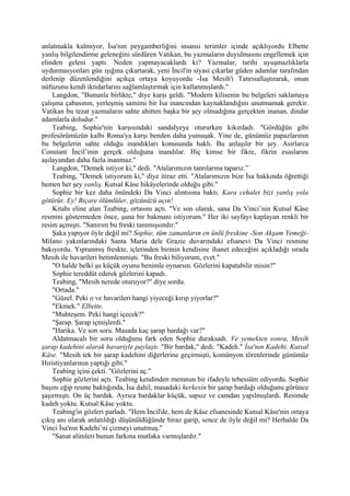 anlatmakla kalmıyor, İsa'nın peygamberliğini insansı terimler içinde açıklıyordu Elbette
yanlış bilgilendirme geleneğini sürdüren Vatikan, bu yazmaların duyulmasını engellemek için
elinden geleni yaptı. Neden yapmayacaklardı ki? Yazmalar, tarihi uyuşmazlıklarla
uydurmasyonları gün ışığına çıkartarak, yeni İncil'in siyasi çıkarlar güden adamlar tarafından
derlenip düzenlendiğini açıkça ortaya koyuyordu -İsa Mesih'i Tanrısallaştırarak, onun
nüfuzunu kendi iktidarlarını sağlamlaştırmak için kullanmışlardı."
    Langdon, "Bununla birlikte," diye karşı geldi. "Modern kilisenin bu belgeleri saklamaya
çalışma çabasının, yerleşmiş samimi bir İsa inancından kaynaklandığını unutmamak gerekir.
Vatikan bu tezat yazmaların sahte ahitten başka bir şey olmadığına gerçekten inanan, dindar
adamlarla doludur."
    Teabing, Sophie'nin karşısındaki sandalyeye otururken kıkırdadı. "Gördüğün gibi
profesörümüzün kalbi Roma'ya karşı benden daha yumuşak. Yine de, günümüz papazlarının
bu belgelerin sahte olduğu inandıkları konusunda haklı. Bu anlaşılır bir şey. Asırlarca
Constant İncil’inin gerçek olduğuna inandılar. Hiç kimse bir fikre, fikrin esaslarını
aşılayandan daha fazla inanmaz."
    Langdon, "Demek istiyor ki," dedi. "Atalarımızın tanrılarına taparız.”
    Teabing, "Demek istiyorum ki," diye itiraz etti. "Atalarımızın bize İsa hakkında öğrettiği
hemen her şey yanlış. Kutsal Kâse hikâyelerinde olduğu gibi."
    Sophie bir kez daha önündeki Da Vinci alıntısına baktı. Kara cehalet bizi yanlış yola
götürür. Ey! Biçare ölümlüler, gözünüzü açın!
    Kitabı eline alan Teabing, ortasını açtı. "Ve son olarak, sana Da Vinci’nin Kutsal Kâse
resmini göstermeden önce, şuna bir bakmanı istiyorum." Her iki sayfayı kaplayan renkli bir
resim açmıştı. "Sanırım bu freski tanımışsındır."
    Şaka yapıyor öyle değil mi? Sophie, tüm zamanların en ünlü freskine -Son Akşam Yemeği-
Milano yakınlarındaki Santa Maria dele Grazie duvarındaki efsanevi Da Vinci resmine
bakıyordu. Yıpranmış freskte, içlerinden birinin kendisine ihanet edeceğini açıkladığı sırada
Mesih ile havarileri betimlenmişti. "Bu freski biliyorum, evet."
    "O halde belki şu küçük oyunu benimle oynarsın. Gözlerini kapatabilir misin?"
    Sophie tereddüt ederek gözlerini kapadı.
    Teabing, "Mesih nerede oturuyor?" diye sordu.
    "Ortada."
    "Güzel. Peki o ve havarileri hangi yiyeceği kırıp yiyorlar?"
    "Ekmek." Elbette.
    "Muhteşem. Peki hangi içecek?"
    "Şarap. Şarap içmişlerdi."
    "Harika. Ve son soru. Masada kaç şarap bardağı var?"
    Aldatmacalı bir soru olduğunu fark eden Sophie duraksadı. Ve yemekten sonra, Mesih
şarap kadehini alarak havariyle paylaştı. "Bir bardak," dedi. "Kadeh." İsa'nın Kadehi. Kutsal
Kâse. "Mesih tek bir şarap kadehini diğerlerine geçirmişti, komünyon törenlerinde günümüz
Hıristiyanlarının yaptığı gibi."
    Teabing içini çekti. "Gözlerini aç."
    Sophie gözlerini açtı. Teabing kendinden memnun bir ifadeyle tebessüm ediyordu. Sophie
başını eğip resme baktığında, İsa dahil, masadaki herkesin bir şarap bardağı olduğunu görünce
şaşırmıştı. On üç bardak. Ayrıca bardaklar küçük, sapsız ve camdan yapılmışlardı. Resimde
kadeh yoktu. Kutsal Kâse yoktu.
    Teabing'in gözleri parladı. "Hem İncil'de, hem de Kâse efsanesinde Kutsal Kâse'nin ortaya
çıkış anı olarak anlatıldığı düşünüldüğünde biraz garip, sence de öyle değil mi? Herhalde Da
Vinci İsa'nın Kadehi’ni çizmeyi unutmuş."
    "Sanat alimleri bunun farkına mutlaka varmışlardır."
 