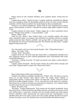 56
    Sophie uzunca bir süre Teabing'e baktıktan sonra Langdon'a döndü. "Kutsal Kâse bir
insan mı?"
    Langdon başını salladı. "Aslında bir kadın." Langdon, Sophie'nin yüzündeki boş ifadeden
onun iyice koptuğunu anladı. İlk duyduğunda kendisi de benzer bir tepki vermişti. Kâse'nin
ardındaki sembolik anlamı kavradıktan sonra kadın bağlantısı daha açık görülüyordu.
    Teabing de aynı şekilde düşünüyordu. "Robert, belki de artık simgebilimcinin açıklama
yapma zamanı gelmiştir, ne dersin?" Yakındaki bir masadan aldığı kâğıdı Langdon’ın önüne
koydu.
    Langdon cebinden bir kalem çıkardı. "Sophie, çağdaş dişi ve erkek sembollerini biliyor
musun?" Bilindik erkek sembolü ♂ ve dişi sembolünü ♀ çizdi.
    Sophie, "Elbette," dedi.
    Alçak bir sesle, "Bunlar," dedi. "Orijinal erkek ve dişi sembolleri değiller. Pek çokları
erkek sembolünün kalkan ve mızraktan, dişi sembolünün ise güzelliği yansıtan bir aynadan
geldiği yanılgısına düşer. Doğrusu semboller, tanrı gezegen Mars ve tanrıça gezegen Venüs
için kullanılan eski astronomi sembollerinden gelir. İlk semboller çok daha basitti." Langdon
kâğıda bir başka ikona çizdi.


    Ona, "Bu sembol, erkek için çizilen orijinal ikonadır," dedi. "Gelişmemiş bir penis."
    Sophie, "Tam isabet," dedi.
    Teabing, "Sanki," diye ekledi.
    Langdon devam etti. "Bu ikona bıçak ağzı olarak bilinir ve saldırganlıkla erkekliği temsil
eder. Doğrusunu istersen bu penis sembolü günümüzdeki askeri üniformalarda rütbe nişanı
olarak hâlâ kullanılıyor."
    "Gerçekten." Teabing sırıtıyordu. "Ne kadar çok penisin varsa rütben o kadar yüksektir.
Erkekler erkektir."
    Langdon yüzünü buruşturdu. "Devam edecek olursak, dişi sembol tahmin edeceğin gibi
tam tersidir." Kâğıda başka bir sembol çizdi. "Buna kadeh denilir."




    Başını kaldırıp bakan Sophie şaşkın görünüyordu.
    Langdon onun bağlantıyı anladığını görebiliyordu. "Kadeh," dedi. "Bir kâseye ya da tasa
benzer ya da daha önemlisi kadın rahmini andırır. Bu sembol dişilik, kadınlık ve
doğurganlıkla ilgilidir." Langdon şimdi doğruca ona bakıyordu. "Sophie, efsane bize Kutsal
Kâse'nin bir kadeh olduğunu söylüyor... bir tas. Ama Kâse'nin kadeh olarak tasvir edilmesi,
Kutsal Kâse'nin asıl yapısını korumak için uydurulmuş bir alegoriydi. Yani, efsanede kadeh,
çok daha önemli bir şeyin mecazı olarak kullanılıyor."
    Sophie, "Bir kadın," dedi.
    "Kesinlikle." Langdon gülümsüyordu. "Kâse aslında eski bir kadınlık sembolüdür. Kutsal
Kâse kutsal dişiyi ve elbette şimdi kilise tarafından tamamen yok edilmiş olan tanrıçayı temsil
eder. Kadının gücü ve onun hayat verebilme yetisi bir zamanlar kutsaldı ama erkek egemen
kilisenin yükselişine tehdit oluşturuyordu. Bu yüzden kutsal dişi şeytanlaştırıldı ve ona
günahkâr dendi. Havva'nın elmayı yiyerek insan ırkını çöküşe uğrattığı 'ilk günah' kavramını
yaratan Tanrı değil, insandı. Bir zamanlar hayat veren kutsal kadın artık düşman olmuştu."
 