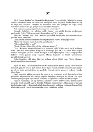57
    Zürih Emanet Bankası'nın dışındaki barikatta duran Teğmen Collet Fache'nin bir arama
emriyle gelmesinin neden bu kadar uzun sürdüğünü merak ediyordu. Bankacıların bir şey
sakladığı belli oluyordu. Langdon ile Neveu'nun daha önce geldiğini ve doğru hesap
numarasını bilmedikleri için geri çevrildiklerini iddia etmişlerdi.
    Peki o zaman neden içeri girip bakmamıza izin vermiyorlar?
    Sonunda Collet'nin cep telefonu çaldı. Arama Louvre'daki komuta merkezinden
yapılıyordu. Collet, "Hâlâ arama emri çıkaramadınız mı?" diye sordu.
    Ajan, ona, "Bankayı unut," dedi. "Yeni bir ipucu aldık. Langdon ile Neveu'nun saklandığı
yeri tam olarak tespit ettik."
    Collet kendini arabasının kaportasına sertçe bırakarak oturdu. "Şaka yapıyorsun."
    "Banliyöde bir adres aldım. Versailles yakınlarında."
    "Yüzbaşı Fache biliyor mu?"
    "Henüz bilmiyor. Önemli bir telefon görüşmesi yapıyor."
    "Yola çıkıyorum. Müsait olduğunda beni aramasını sağla." Collet adresi alarak arabasına
atladı. Bankadan uzaklaşırken, Langdon’ın bulunduğu yeri DCPJ'ye kimin ihbar ettiğini
sormayı unuttuğunu fark etti. Önemli de değildi. Collet şüpheciliğinin ve eski kırdığı potların
bedelini ödeme şansına sahip oluyordu. Meslek hayatının en önemli tutuklamasını
gerçekleştirmek üzereydi.
    Collet kendisine eşlik eden diğer beş arabaya telsizle bildiri yaptı. "Siren çalmayın.
Langdon geldiğimizi anlamamalı."

    Siyah bir Audi, kırk kilometre ilerideki bir taşra yolunda kenara çekmiş ve bir tarlanın
kenarında gölgeler arasına park etmişti. Silas dışarı çıkarak, önünde duran muazzam yapıyı
çevreleyen demir parmaklıklara göz gezdirdi. Uzaktaki şatoya giden, ay ışığının vurduğu
eğime baktı.
    Aşağı katın tüm ışıkları yanıyordu. Bu saat için pek de alışıldık değil, diye düşünen Silas
gülümsedi. Öğretmen'in ona verdiği bilginin doğruluğu ortadaydı. Bu evden kilit taşını
almadan çıkmayacağım, diye ant içti. Piskoposu ve Öğretmen'i yüzüstü bırakmayacağım.
    Heckler Koch'undaki on üç mermilik şarjörünü kontrol ettikten sonra, parmaklıkların
arasından iterek çimenlik araziye düşürdü. Ardından, parmaklıkları üst kısmından kavrayarak
kendini yukarı çekti ve diğer tarafa atladı. Keçe kemerinin verdiği acıyı dikkate almayan Silas
silahını kavrayarak çimenli yokuştan yukarı uzun yürüyüşüne başladı.
 