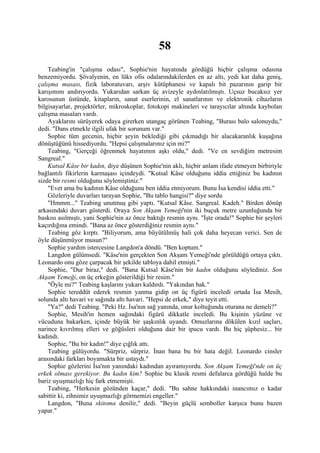 58
    Teabing'in "çalışma odası", Sophie'nin hayatında gördüğü hiçbir çalışma odasına
benzemiyordu. Şövalyenin, en lüks ofis odalarındakilerden en az altı, yedi kat daha geniş,
çalışma masası, fizik laboratuvarı, arşiv kütüphanesi ve kapalı bit pazarının garip bir
karışımını andırıyordu. Yukarıdan sarkan üç avizeyle aydınlatılmıştı. Uçsuz bucaksız yer
karosunun üstünde, kitapların, sanat eserlerinin, el sanatlarının ve elektronik cihazların
bilgisayarlar, projektörler, mikroskoplar, fotokopi makineleri ve tarayıcılar altında kaybolan
çalışma masaları vardı.
    Ayaklarını sürüyerek odaya girerken utangaç görünen Teabing, "Burası balo salonuydu,"
dedi. "Dans etmekle ilgili ufak bir sorunum var."
    Sophie tüm gecenin, hiçbir şeyin beklediği gibi çıkmadığı bir alacakaranlık kuşağına
dönüştüğünü hissediyordu. "Hepsi çalışmalarınız için mi?"
    Teabing, "Gerçeği öğrenmek hayatımın aşkı oldu," dedi. "Ve en sevdiğim metresim
Sangreal."
    Kutsal Kâse bir kadın, diye düşünen Sophie'nin aklı, hiçbir anlam ifade etmeyen birbiriyle
bağlantılı fikirlerin karmaşası içindeydi. "Kutsal Kâse olduğunu iddia ettiğiniz bu kadının
sizde bir resmi olduğunu söylemiştiniz."
    "Evet ama bu kadının Kâse olduğunu ben iddia etmiyorum. Bunu İsa kendisi iddia etti."
    Gözleriyle duvarları tarayan Sophie, "Bu tablo hangisi?" diye sordu
    "Hmmm..." Teabing unutmuş gibi yaptı. "Kutsal Kâse. Sangreal. Kadeh." Birden dönüp
arkasındaki duvarı gösterdi. Oraya Son Akşam Yemeği'nin iki buçuk metre uzunluğunda bir
baskısı asılmıştı, yani Sophie'nin az önce baktığı resmin aynı. "İşte orada!" Sophie bir şeyleri
kaçırdığına emindi. "Bana az önce gösterdiğiniz resmin aynı."
    Teabing göz kırptı. "Biliyorum, ama büyütülmüş hali çok daha heyecan verici. Sen de
öyle düşünmüyor musun?"
    Sophie yardım istercesine Langdon'a döndü. "Ben koptum."
    Langdon gülümsedi. "Kâse'nin gerçekten Son Akşam Yemeği'nde görüldüğü ortaya çıktı.
Leonardo onu göze çarpacak bir şekilde tabloya dahil etmişti."
    Sophie, "Dur biraz," dedi. "Bana Kutsal Kâse'nin bir kadın olduğunu söylediniz. Son
Akşam Yemeği, on üç erkeğin gösterildiği bir resim."
    "Öyle mi?" Teabing kaşlarını yukarı kaldırdı. "Yakından bak."
    Sophie tereddüt ederek resmin yanma gidip on üç figürü inceledi ortada İsa Mesih,
solunda altı havari ve sağında altı havari. "Hepsi de erkek," diye teyit etti.
    "Ya?" dedi Teabing. "Peki Hz. İsa'nın sağ yanında, onur koltuğunda oturana ne demeli?"
    Sophie, Mesih'in hemen sağındaki figürü dikkatle inceledi. Bu kişinin yüzüne ve
vücuduna bakarken, içinde büyük bir şaşkınlık uyandı. Omuzlarına dökülen kızıl saçları,
narince kıvrılmış elleri ve göğüsleri olduğuna dair bir ipucu vardı. Bu hiç şüphesiz... bir
kadındı.
    Sophie, "Bu bir kadın!" diye çığlık attı.
    Teabing gülüyordu. "Sürpriz, sürpriz. İnan bana bu bir hata değil. Leonardo cinsler
arasındaki farkları boyamakta bir ustaydı."
    Sophie gözlerini İsa'nın yanındaki kadından ayıramıyordu. Son Akşam Yemeği'nde on üç
erkek olması gerekiyor. Bu kadın kim? Sophie bu klasik resmi defalarca gördüğü halde bu
bariz uyuşmazlığı hiç fark etmemişti.
    Teabing, "Herkesin gözünden kaçar," dedi. "Bu sahne hakkındaki inancımız o kadar
sabittir ki, zihnimiz uyuşmazlığı görmemizi engeller."
    Langdon, "Buna skitoma denilir," dedi. "Beyin güçlü semboller karşıca bunu bazen
yapar."
 