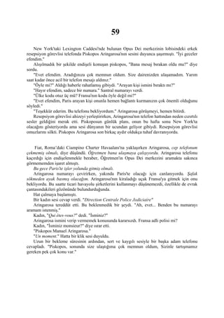 59
    New York'taki Lexington Caddesi'nde bulunan Opus Dei merkezinin lobisindeki erkek
resepsiyon görevlisi telefonda Piskopos Aringarosa'nın sesini duyunca şaşırmıştı. "İyi geceler
efendim."
    Alışılmadık bir şekilde endişeli konuşan piskopos, "Bana mesaj bırakan oldu mu?" diye
sordu.
    "Evet efendim. Aradığınıza çok memnun oldum. Size dairenizden ulaşamadım. Yarım
saat kadar önce acil bir telefon mesajı aldınız."
    "Öyle mi?" Aldığı haberle rahatlamış gibiydi. "Arayan kişi ismini bıraktı mı?"
    "Hayır efendim, sadece bir numara." Santral numarayı verdi.
    "Ülke kodu otuz üç mü? Fransa'nın kodu öyle değil mi?"
    "Evet efendim, Paris arayan kişi onunla hemen bağlantı kurmanızın çok önemli olduğunu
söyledi."
    "Teşekkür ederim. Bu telefonu bekliyordum." Aringarosa görüşmeyi, hemen bitirdi.
    Resepsiyon görevlisi ahizeyi yerleştirirken, Aringarosa'nın telefon hattından neden cızırtılı
sesler geldiğini merak etti. Piskoposun günlük planı, onun bu hafta sonu New York'ta
olacağını gösteriyordu ama sesi dünyanın bir ucundan geliyor gibiydi. Resepsiyon görevlisi
omuzlarını silkti. Piskopos Aringarosa son birkaç aydır oldukça tuhaf davranıyordu.


    Fiat, Roma’daki Ciampino Charter Havaalanı'na yaklaşırken Aringarosa, cep telefonum
çekmemiş olmalı, diye düşündü. Öğretmen bana ulaşmaya çalışıyordu. Aringarosa telefonu
kaçırdığı için endişelenmekle beraber, Öğretmen'in Opus Dei merkezini aramakta sakınca
görmememden işaret almıştı.
   Bu gece Paris'te işler yolunda gitmiş olmalı.
   Aringarosa numarayı çevirirken, yakında Paris'te olacağı için canlanıyordu. Şafak
sökmeden ayak basmış olacağım. Aringarosa'nın kiraladığı uçak Fransa'ya gitmek için onu
bekliyordu. Bu saatte ticari havayolu şirketlerini kullanmayı düşünemezdi, özellikle de evrak
çantasındakileri gözönünde bulundurduğunda.
   Hat çalmaya başlamıştı.
   Bir kadın sesi cevap verdi. "Direction Centrale Police Jııdiciaire"
   Aringarosa tereddüt etti. Bu beklenmedik bir şeydi. "Ah, evet... Benden bu numarayı
aramam istenmiş."
   Kadın, "Qui étes-vous?" dedi. "İsminiz?"
   Aringarosa ismini verip vermemek konusunda kararsızdı. Fransa adli polisi mi?
   Kadın, "İsminiz monsieur?" diye ısrar etti.
   "Piskopos Manuel Aringarosa."
   "Un moment." Hatta bir klik sesi duyuldu.
   Uzun bir bekleme süresinin ardından, sert ve kaygılı sesiyle bir başka adam telefonu
cevapladı. "Piskopos, sonunda size ulaştığıma çok memnun oldum, Sizinle tartışmamız
gereken pek çok konu var."
 