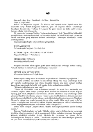 60
    Sangreal... Sang Real... San Greal... Asil Kan... Kutsal Kâse.
    Hepsi iç içe geçmişti.
    Kutsal Kâse Magdalalı Meryem... İsa Mesih'in asil soyunun annesi. Sophie sessiz balo
salonunda durup Robert Langdon'a bakarken, yeni bir dalganın zihnini karıştırmaya
başladığını hissediyordu. Teabing ile Langdon bu gece masaya ne kadar delil koyarsa,
bulmaca o kadar belirsizleşiyordu.
    Bir kitap rafını karıştıran Teabing, "Anlayacağın hayatım," dedi. "Kutsal Kâse hakkındaki
gerçeği dünyaya anlatmak isteyen tek kişi Leonardo değildi. İsa Mesih'in asil soyu, çok sayıda
tarihçi tarafından geniş kapsamlı biçimde anlatılmıştır." Parmağını düzinelerce kitabın
üstünde gezdirdi.
    Başını yana eğen Sophie kitap isimlerine göz gezdirdi.

   TAPINAKÇI KEŞFİ:
   İsa'nın Gerçek Kimliğinin Gizli Bekçileri

   KAYMAKTAŞI KAVANOZU TAŞIYAN KADIN:
   Magdalalı Meryem ve Kutsal Kâse

   DİZELERDEKİ TANRIÇA
   Kutsal Dişiyi Geri İstemek

   Kitapların arasından kalın kapaklı, yırtık pırtık birini çıkarıp, Sophie'ye uzatan Teabing,
"En çok duyulanı bu olmalı," dedi. Kapakta şöyle yazıyordu:

   KUTSAL KAN, KUTSAL KÂSE
   Alkışlanan Uluslararası En Çok Satan

    Sophie başını kaldırıp baktı. "Uluslararası en çok satan mı? Ben bunu hiç duymadım."
    "Sen daha küçüktün. Bin dokuz yüz seksenlerde ortalığı fena halde karıştırmıştı. Bana
göre yazarlar incelemelerinde bazı belirsiz boşluklar bırakmış ama temel iddiaları oldukça
kuvvetli, ayrıca sonunda İsa'nın bir nesli olduğu fikrini açığa çıkarmış oldular."
    "Kilisenin bu kitaba tepkisi nasıl oldu?"
    "Elbette çok öfkelendiler. Ama bu beklenen bir şeydi. Her şeyde önce, Vatikan bu sırrı
dördüncü yüzyılda örtbas etmeye çalışmıştı. Haçlı Seferleri'nin bir sebebi de buydu. Bilgileri
toplayıp, yok etmek. Magdalalı Meryem'in eski kilisenin erkeklerine karşı oluşturduğu tehdit
yıkıcıydı Mesih'in kilise kurma görevini verdiği kadın olmakla kalmıyor, kilisenin yeni ilan
ettiği ilahın aslında ölümlü nesiller dünyaya getirdiğinin fiziksel ispatını taşıyordu. Magdalalı
Meryem'in gücüne karşı kendini korumak isteyen kilise, onu bir fahişe olarak tanıttı ve İsa'nın
onunla evlendiğine dair tüm delilleri sakladı. Böylece İsa'nın yaşayan vârisleri bulunduğu ve
ölümlü bir peygamber olduğunu iddia edecek kimse kalmayacaktı."
    Sophie başını sallayan Langdon'a baktı. "Sophie bunu doğrulayan tarihi deliller oldukça
sağlam."
    Teabing, "İtiraf etmeliyim ki," dedi. "İddialar müthiş ama bu örtbas olayına başvurmak
için kiliseyi harekete geçirecek güçlü unsurlar vardı. Halkın kanbağını öğrenmesi durumunda,
kilisenin sürekliliği mümkün değildi. Mesih'in bir çocuğunun var olması, İsa'nın
Tanrısallığına ve dolayısıyla kendini, Tanrı katına ulaşmanın ve cennet krallığına girmenin
tek yolu olarak ilan eden Hıristiyan Kilisesi'ne zarar verecekti."
 