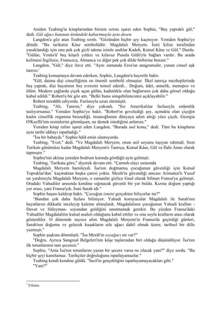 Aniden Teabing'in kitaplarından birinin sırtını işaret eden Sophie, "Beş yapraklı gül,"
dedi. Gül ağacı kutunun üstündeki kabartmayla aynı desen.
     Langdon'a göz atan Teabing sırıttı. "Gözünden hiçbir şey kaçmıyor. Yeniden Sophie'ye
döndü. "Bu tarikatın Kâse sembolüdür. Magdalalı Meryem. İsmi kilise tarafından
yasaklandığı için onu pek çok gizli takma isimle andılar Kadeh, Kutsal Kâse ve Gül." Durdu.
"Gülün, Venüs'ü' beş köşeli yıldızı ve kılavuz Pusula Gülü'yle bağları vardır. Bu arada
kelimesi İngilizce, Fransızca, Almanca ve diğer pek çok dilde birbirine benzer."
     Langdon, "Gül," diye ilave etti. "Aynı zamanda Eros'un anagramıdır, yunan cinsel aşk
tanrısı.'
     Teabing konuşmaya devam ederken, Sophie, Langdon'a hayretle baktı.
     "Gül, daima dişi cinselliğinin en önemli sembolü olmuştur. İlkel tanrıça mezheplerinde
beş yaprak, dişi hayatının beş evresini temsil ederdi... Doğum, âdet, annelik, menopoz ve
ölüm. Modern çağlarda çiçek açan gülün, kadınlıkla olan bağlarının çok daha görsel olduğu
kabul edildi." Robert'a bir göz attı. "Belki bunu simgebilimcimiz açıklayabilir."
     Robert tereddüt ediyordu. Fazlasıyla uzun sürmüştü.
     Teabing, "Ah, Tanrım," diye yakındı. "Siz Amerikalılar fazlasıyla erdemlik
taslıyorsunuz." Yeniden Sophie'ye baktı. "Robert'ın gevelediği şey, açmakta olan çiçeğin
kadın cinsellik organına benzediği, insanoğlunun dünyaya adım attığı yüce çiçek. Georgia
O'Keeffe'nin resimlerini görmüşsen, ne demek istediğimi anlarsın."
     Yeniden kitap rafını işaret eden Langdon, "Burada asıl konu," dedi. Tüm bu kitapların
aynı tarihi iddiayı ispatladığı."
     "İsa bir babaydı." Sophie hâlâ emin olamıyordu.
     Teabing, "Evet," dedi. "Ve Magdalalı Meryem, onun asil soyunu taşıyan rahimdi. Sion
Tarikatı günümüze kadar Magdalalı Meryem'e Tanrıça, Kutsal Kâse, Gül ve İlahi Anne olarak
tapmıştır."
     Sophie'nin aklına yeniden bodrum katında gördüğü ayin gelmişti.
     Teabing, 'Tarikata göre," diyerek devam etti. "Çarmıh olayı sırasında
     Magdalalı Meryem hamileydi. İsa'nın doğmamış çocuğunun güvenliği için Kutsal
Topraklar'dan * kaçmaktan başka çaresi yoktu. Mesih'in güvendiği amcası Arimatea'lı Yusuf
un yardımıyla Magdalalı Meryem, o zamanlar gizlice Gaul olarak bilinen Fransa'ya gelmişti.
Oradaki Yahudiler arasında kendine sığınacak güvenli bir yer buldu. Kızına doğum yaptığı
yer orası, yani Fransa'ydı. İsmi Sarah idi."
     Sophie başını kaldırıp baktı. "Çocuğun ismini gerçekten biliyorlar mı?"
     “Bundan çok daha fazlası biliniyor. Yahudi koruyucular Magdalalı ile Sarah'nın
hayatlarını dikkatle inceleyip kaleme almışlardı. Magdalalının çocuğunun Yahudi kralları -
Davut ve Süleyman- soyundan geldiğini unutmamak gerekir. Bu yüzden Fransa'daki
Yahudiler Magdalalılın kutsal asaleti olduğunu kabul ettiler ve ona soylu kralların atası olarak
gösterdiler. O dönemde sayısız alim Magdalalı Meryem'in Fransa'da geçirdiği günleri,
Sarah'nın doğumu ve gelecek kuşakların aile ağacı dahil olmak üzere, tarihsel bir dille
yazmıştı."
     Sophie şaşkına dönmüştü. "İsa Mesih'in soyağacı mı var?"
     "Doğru. Ayrıca Sangreal Belgeleri'nin köşe taşlarından biri olduğu düşünülüyor. İsa'nın
ilk torunlarının tam şeceresi."
     Sophie, "Ama İsa'nın torunlarını yazan bir şecere varsa ne olacak yani?" diye sordu. "Bu
hiçbir şeyi kanıtlamaz. Tarihçiler doğruluğunu ispatlayamazlar."
     Teabing kendi kendine güldü. "İncil'in gerçekliğini ispatlayamayacakları gibi."
     "Yani?"


*
    Filistin.
 