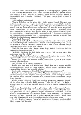 "Yani tarih daima kazananlar tarafından yazılır. İki kültür çarpıştığında, kaybeden silinir
ve tarih kitaplarını kazanan taraf yazar... kendi davalarını yücelten ve kaybeden düşmanı
küçük düşüren bir tarih. Napolyon bir zamanlar, 'Tarih, üzerinde anlaşmaya varılan bir
masaldan başka nedir ki?' demişti." Gülümsedi. "Tarih, yapısı itibariyle daima tek taraflı bir
tutanaktır."
    Sophie hiç böyle düşünmemişti.
    "Sangreal Belgeleri, İsa hikâyesinin diğer yüzünü anlatır. Sonunda hikâyenin hangi
tarafına inanacağın imanına ve kişisel takdirine bağlıdır, ama en azından bilgiler günümüze
kadar gelmiştir. Sangreal Belgeleri, on bin sayfalık bilgi içerir. Sangreal hazinesinin görgü
tanıkları, dört dev kasada taşındıklarını söylemişlerdir. Bu kasalarda Purist Belgeleri'nin
olduğu sanılmaktadır... İsa'nın ilk inanları tarafından yazılan, Constantine öncesi
değiştirilmemiş binlerce sayfalık belge. İsa'dan tamamıyla insan bir öğretmen ve peygamber
diye bahsediyorlardı. Ayrıca hazinenin bir kısmının efsanevi 'Q' Belgeleri'nden -Vatikan'ın
bile var olduğuna inandığını itiraf ettiği el yazmaları- oluştuğu söylentiler arasındadır İddia
edildiğine göre, kendi el yazısıyla yazılmış İsa öğretileri."
    "İsa'nın kendi el yazısı mı?"
    Teabing, "Elbette," dedi. "Mesih kendi papazlığının tarihini neden tutmasın? O günlerde
pek çok kişi bunu yapardı. Hazinenin içinde inanılan bir başka belge de Magdalalı Günlüğü
diye bilinen el yazmaları. Magdalalı Meryem'in İsa ile olan ilişkisini, çarmıha gerilişini
Fransa'da geçirdiği günleri anlatan kendi yazıları."
    Sophie bir süre sessiz kaldı. "Bu dört sandık belge, Tapınak Şövalye'nin Süleyman
Mabedi'nin altında bulduğu hazine mi?"
    "Kesinlikle. Şövalyeleri bu denli güçlü kılan belgeler. Tarih boyunca sayısız Kâse
araştırmasına konu olan belgeler."
    "Ama Kutsal Kâse'nin Magdalalı Meryem olduğunu söylemiştiniz. eğer insanlar belgeleri
arıyorlarsa, neden Kutsal Kâse'yi aradıklarını söylüyorsunuz?"
    Teabing göz ucuyla ona bakarken, ifadesi yumuşuyordu. "Çünkü Kutsal Kâse'nin
saklandığı yerde bir lahit var."
    Dışarıda rüzgâr ağaçlar arasında uğulduyordu.
    Teabing artık daha alçak sesle konuşuyordu. "Kutsal Kâse arayışı, aslında Magdalalı
Meryem'in kemikleri önünde diz çökme arayışıdır. Dışlanan birinin, kayıp kutsal dişinin
ayakları dibinde dua etmek için çıkılan bir yolculuk."
    Sophie birden meraklanmıştı. "Kutsal Kâse'nin saklandığı yer... bir mezar mı?"
    Teabing'in ela gözleri buğulanmıştı. "Öyle. Magdalalı Meryem'in cesedinin ve onun
gerçek hayat hikâyesi yazan belgelerin bulunduğu bir mezar. Kutsal Kâse arayışı, her zaman
için Magdalalı arayışı olmuştur. Suçlanan Kraliçe, ailesinin haklı iktidar talebinin kanıtıyla
birlikte gömüldü."
    Teabing kendini toparlarken, Sophie biraz düşündü. Büyükbabası hakkındaki bunca şey
hâlâ bir anlam ifade etmiyordu. Sophie sonunda, "Tarikat üyeleri," dedi. "Bu kadar yıl
süresince, Sangreal Belgeleri'yle Magdalalı Meryem'in mezarını korumak görevini mi yerine
getirdi?"
    “Evet, ama kardeşliğin daha önemli bir görevi daha vardı... nesli korumak. İsa'nın soyu
sürekli tehlike altındaydı. Eski kilise, onun neslinin artmasından, Mesih ile Magdalalı sırrının
açığa çıkmasından ve temel öğretilerine meydan okumasından korkuyordu... kadınlarla
arkadaşlık etmeyen ve cinsel ilişki kurmayan ilahi bir Mesih." Duraksadı. “Her şeye karşın
İsa'nın nesli, on beşinci yüzyıldaki cesur bir harekete kadar Fransa’da gizlice çoğaldı. Fransız
asillerinden biriyle evlenildi ve Merovingian Hanedanı diye bilinen bir soy oluştu."
    Bu haber Sophie'yi şaşırtmıştı. Fransa'daki her öğrenciye Merovingia terimi öğretilirdi.
"Merovingianlar Paris'i kurdular."
 