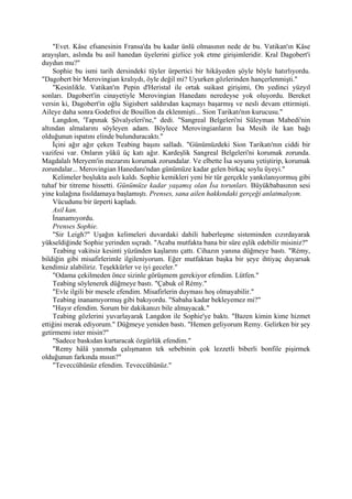 "Evet. Kâse efsanesinin Fransa'da bu kadar ünlü olmasının nede de bu. Vatikan'ın Kâse
arayışları, aslında bu asil hanedan üyelerini gizlice yok etme girişimleridir. Kral Dagobert'i
duydun mu?"
    Sophie bu ismi tarih dersindeki tüyler ürpertici bir hikâyeden şöyle böyle hatırlıyordu.
"Dagobert bir Merovingian kralıydı, öyle değil mi? Uyurken gözlerinden hançerlenmişti."
    "Kesinlikle. Vatikan'ın Pepin d'Heristal ile ortak suikast girişimi, On yedinci yüzyıl
sonları. Dagobert'in cinayetiyle Merovingian Hanedanı neredeyse yok oluyordu. Bereket
versin ki, Dagobert'in oğlu Sigisbert saldırıdan kaçmayı başarmış ve nesli devam ettirmişti.
Aileye daha sonra Godefroi de Bouillon da eklenmişti... Sion Tarikatı'nın kurucusu."
    Langdon, 'Tapınak Şövalyeleri'ne," dedi. "Sangreal Belgeleri'ni Süleyman Mabedi'nin
altından almalarını söyleyen adam. Böylece Merovingianların İsa Mesih ile kan bağı
olduğunun ispatını elinde bulunduracaktı."
    İçini ağır ağır çeken Teabing başını salladı. "Günümüzdeki Sion Tarikatı'nın ciddi bir
vazifesi var. Onların yükü üç katı ağır. Kardeşlik Sangreal Belgeleri'ni korumak zorunda.
Magdalalı Meryem'in mezarını korumak zorundalar. Ve elbette İsa soyunu yetiştirip, korumak
zorundalar... Merovingian Hanedanı'ndan günümüze kadar gelen birkaç soylu üyeyi."
    Kelimeler boşlukta asılı kaldı. Sophie kemikleri yeni bir tür gerçekle yankılanıyormuş gibi
tuhaf bir titreme hissetti. Günümüze kadar yaşamış olan İsa torunları. Büyükbabasının sesi
yine kulağına fısıldamaya başlamıştı. Prenses, sana ailen hakkındaki gerçeği anlatmalıyım.
    Vücudunu bir ürperti kapladı.
    Asil kan.
    İnanamıyordu.
    Prenses Sophie.
    "Sir Leigh?" Uşağın kelimeleri duvardaki dahili haberleşme sisteminden cızırdayarak
yükseldiğinde Sophie yerinden sıçradı. "Acaba mutfakta bana bir süre eşlik edebilir misiniz?"
    Teabing vakitsiz kesinti yüzünden kaşlarını çattı. Cihazın yanına düğmeye bastı. "Rémy,
bildiğin gibi misafirlerimle ilgileniyorum. Eğer mutfaktan başka bir şeye ihtiyaç duyarsak
kendimiz alabiliriz. Teşekkürler ve iyi geceler."
    "Odama çekilmeden önce sizinle görüşmem gerekiyor efendim. Lütfen."
    Teabing söylenerek düğmeye bastı. "Çabuk ol Rémy."
    "Evle ilgili bir mesele efendim. Misafirlerin duyması hoş olmayabilir."
    Teabing inanamıyormuş gibi bakıyordu. "Sabaha kadar bekleyemez mi?"
    "Hayır efendim. Sorum bir dakikanızı bile almayacak."
    Teabing gözlerini yuvarlayarak Langdon ile Sophie'ye baktı. "Bazen kimin kime hizmet
ettiğini merak ediyorum." Düğmeye yeniden bastı. "Hemen geliyorum Remy. Gelirken bir şey
getirmemi ister misin?"
    "Sadece baskıdan kurtaracak özgürlük efendim."
    "Remy hâlâ yanımda çalışmanın tek sebebinin çok lezzetli biberli bonfile pişirmek
olduğunun farkında mısın?"
    "Teveccühünüz efendim. Teveccühünüz."
 