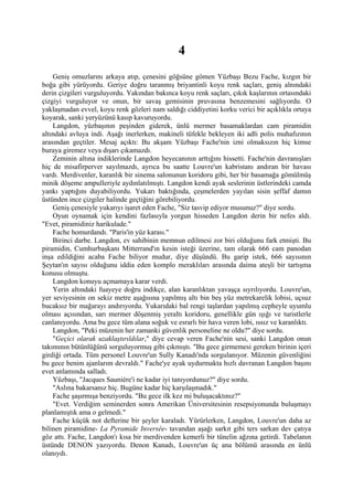4
    Geniş omuzlarını arkaya atıp, çenesini göğsüne gömen Yüzbaşı Bezu Fache, kızgın bir
boğa gibi yürüyordu. Geriye doğru taranmış briyantinli koyu renk saçları, geniş alnındaki
derin çizgileri vurguluyordu. Yakından bakınca koyu renk saçları, çıkık kaşlarının ortasındaki
çizgiyi vurguluyor ve onun, bir savaş gemisinin pruvasına benzemesini sağlıyordu. O
yaklaşmadan evvel, koyu renk gözleri nam saldığı ciddiyetini korku verici bir açıklıkla ortaya
koyarak, sanki yeryüzünü kasıp kavuruyordu.
    Langdon, yüzbaşının peşinden giderek, ünlü mermer basamaklardan cam piramidin
altındaki avluya indi. Aşağı inerlerken, makineli tüfekle bekleyen iki adli polis muhafızının
arasından geçtiler. Mesaj açıktı: Bu akşam Yüzbaşı Fache'nin izni olmaksızın hiç kimse
buraya giremez veya dışarı çıkamazdı.
    Zeminin altına indiklerinde Langdon heyecanının arttığını hissetti. Fache'nin davranışları
hiç de misafirperver sayılmazdı, ayrıca bu saatte Louvre'un kabristanı andıran bir havası
vardı. Merdivenler, karanlık bir sinema salonunun koridoru gibi, her bir basamağa gömülmüş
minik döşeme ampulleriyle aydınlatılmıştı. Langdon kendi ayak seslerinin üstlerindeki camda
yankı yaptığını duyabiliyordu. Yukarı baktığında, çeşmelerden yayılan sisin şeffaf damın
üstünden ince çizgiler halinde geçtiğini görebiliyordu.
    Geniş çenesiyle yukarıyı işaret eden Fache, "Siz tasvip ediyor musunuz?" diye sordu.
    Oyun oynamak için kendini fazlasıyla yorgun hisseden Langdon derin bir nefes aldı.
"Evet, piramidiniz harikulade."
    Fache homurdandı. "Paris'in yüz karası."
    Birinci darbe. Langdon, ev sahibinin memnun edilmesi zor biri olduğunu fark etmişti. Bu
piramidin, Cumhurbaşkanı Mitterrand'ın kesin isteği üzerine, tam olarak 666 cam panodan
inşa edildiğini acaba Fache biliyor mudur, diye düşündü. Bu garip istek, 666 sayısının
Şeytan'ın sayısı olduğunu iddia eden komplo meraklıları arasında daima ateşli bir tartışma
konusu olmuştu.
    Langdon konuyu açmamaya karar verdi.
    Yerin altındaki fuayeye doğru indikçe, alan karanlıktan yavaşça sıyrılıyordu. Louvre'un,
yer seviyesinin on sekiz metre aşağısına yapılmış altı bin beş yüz metrekarelik lobisi, uçsuz
bucaksız bir mağarayı andırıyordu. Yukarıdaki bal rengi taşlardan yapılmış cepheyle uyumlu
olması açısından, sarı mermer döşenmiş yeraltı koridoru, genellikle gün ışığı ve turistlerle
canlanıyordu. Ama bu gece tüm alana soğuk ve esrarlı bir hava veren lobi, ıssız ve karanlıktı.
    Langdon, "Peki müzenin her zamanki güvenlik personeline ne oldu?" diye sordu.
    "Geçici olarak uzaklaştırıldılar," diye cevap veren Fache'nin sesi, sanki Langdon onun
takımının bütünlüğünü sorguluyormuş gibi çıkmıştı. "Bu gece girmemesi gereken birinin içeri
girdiği ortada. Tüm personel Louvre'un Sully Kanadı'nda sorgulanıyor. Müzenin güvenliğini
bu gece benim ajanlarım devraldı." Fache'ye ayak uydurmakta hızlı davranan Langdon başını
evet anlamında salladı.
    Yüzbaşı, "Jacques Sauniére'i ne kadar iyi tanıyordunuz?" diye sordu.
    "Aslına bakarsanız hiç. Bugüne kadar hiç karşılaşmadık."
    Fache şaşırmışa benziyordu. "Bu gece ilk kez mi buluşacaktınız?"
    "Evet. Verdiğim seminerden sonra Amerikan Üniversitesinin resepsiyonunda buluşmayı
planlamıştık ama o gelmedi."
    Fache küçük not defterine bir şeyler karaladı. Yürürlerken, Langdon, Louvre'un daha az
bilinen piramidine- La Pyramide Inversée- tavandan aşağı sarkıt gibi ters sarkan dev çatıya
göz attı. Fache, Langdon'ı kısa bir merdivenden kemerli bir tünelin ağzına getirdi. Tabelanın
üstünde DENON yazıyordu. Denon Kanadı, Louvre'un üç ana bölümü arasında en ünlü
olanıydı.
 