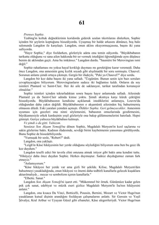 61
    Prenses Sophie.
    Teabing'in koltuk değneklerinin koridorda giderek azalan tıkırtılarını dinlerken, Sophie
içinden bir şeylerin koptuğunu hissediyordu. Uyuşmuş bir halde arkasını dönünce, boş balo
salonunda Langdon ile karşılaştı. Langdon, onun aklını okuyormuşçasına, başını iki yana
sallıyordu.
    "Hayır Sophie," diye fısıldarken, gözleriyle adeta onu temin ediyordu. "Büyükbabanın
tarikatta olduğunu ve sana ailen hakkında bir sır vermek istediğini öğrendiğimde aynı düşünce
benim de aklımdan geçti. Ama bu imkânsız." Langdon durdu. "Sauniére bir Merovingian ismi
değil."
    Sophie rahatlaması mı yoksa hayal kırıklığı duyması mı gerektiğine karar veremedi. Daha
önce Langdon, ona annesinin genç kızlık soyadı gibi alışılmadık bir soru sormuştu. Chauvel.
Sorunun anlamı şimdi ortaya çıkmıştı. Gergin bir ifadeyle, "Peki ya Chauvel?" diye sordu.
    Langdon bir kez daha başını iki yana salladı. "Üzgünüm. Bunun senin için bazı soruları
cevaplayacağını biliyorum. Merovingianların sadece iki bağlantısı kaldı. Onların da soy
isimleri Plantard ve Saint-Clair. Her iki aile de saklanıyor, tarikat tarafından korunuyor
olmalılar."
    Sophie isimleri içinden tekrarladıktan sonra başını hayır anlamında salladı. Ailesinde
Plantard ya da Saint-Clair adında kimse yoktu. Şimdi akıntıya karşı kürek çektiğini
hissediyordu. Büyükbabasının kendisine açıklamak istediklerini anlamaya, Louvre'da
olduğundan daha yakın değildi. Büyükbabasının o akşamüstü ailesinden hiç bahsetmemiş
olmasını diledi. Eski yaraları yeniden açmıştı. Öldüler Sophie. Geri gelmeyecekler. Annesinin
uyuması için geceleri ona ninni söylemesini, babasının omuzlarında gezdirmesini,
büyükannesiyle erkek kardeşinin yeşil gözleriyle ona bakıp gülümsemelerini hatırladı. Hepsi
gitmişti. Geriye yalnızca büyükbabası kalmıştı.
    Ve şimdi o da gitti. Yalnızım.
    Sessizce Son Akşam Yemeği'ne dönen Sophie, Magdalalı Meryem'in kızıl saçlarına ve
sakin gözlerine baktı. Kadının ifadesinde, sevdiği birini kaybetmenin yansıması görülüyordu.
Bunu Sophie de hissedebiliyordu.
    "Yumuşak bir sesle, "Robert?" dedi.
    Langdon, ona yaklaştı.
    "Leigh'in Kâse hikâyesinin her yerde olduğunu söylediğini biliyorum ama ben bu gece ilk
kez duydum."
    Langdon teselli edici bir tavırla elini omzuna atmak istiyor gibi baktı ama kendini tuttu.
"Hikâyeyi daha önce duydun Sophie. Herkes duymuştur. Sadece duyduğumuz zaman fark
etmeyiz."
    "Anlamıyorum."
    "Kâse hikâyesi her yerde var ama gizli bir şekilde. Kilise, Magdalalı Meryem'den
bahsetmeyi yasakladığında, onun hikâyesi ve önemi daha tedbirli kanallarla gelecek kuşaklara
aktarılmalıydı... mecaz ve sembolizm içeren kanallarla."
    "Elbette. Sanat."
    Langdon Son Akşam Yemeği'ni işaret etti. "Mükemmel bir örnek. Günümüze kadar gelen
pek çok sanat, edebiyat ve müzik eseri gizlice Magdalalı Meryem'le İsa'nın hikâyesini
anlatır."
    Langdon, ona kısaca Da Vinci, Botticelli, Poussin, Bernini, Mozart ve Victor Hugo'nun
yasaklanan kutsal dişinin arandığını fısıldayan çalışmalarını anlattı. Sir Gawain ve Yeşil
Şövalye, Kral Arthur ve Uyuyan Güzel gibi efsaneler, Kâse alegorileriydi. Victor Hugo'nun
 