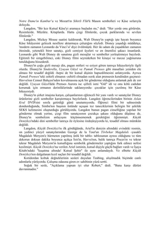 Notre Dame'ın Kambur’u ve Mozart'ın Sihirli Flüt'ü Mason sembolleri ve Kâse sırlarıyla
doluydu.
    Langdon, "Bir kez Kutsal Kâse'yi aramaya başladın mı," dedi. "Her yerde onu görürsün.
Resimlerde. Müzikte. Kitaplarda. Hatta çizgi filmlerde, çocuk parklarında ve sevilen
filmlerde."
    Langdon, Mickey Mouse saatini kaldırarak, Walt Disney'in yaptığı işte hayatı boyunca
Kâse hikâyesini gelecek nesillere aktarmaya çalıştığını söyledi. Disney yaşadığı müddetçe,
'modern zamanın Leonardo da Vinci’si' diye övülmüştü. Her iki adam da yaşadıkları zamanın
ötesinde, yetenekli birer sanatçı, gizli cemiyet üyeleri ve en önemlisi şakacı insanlardı.
Leonardo gibi Walt Disney de sanatına gizli mesajlar ve semboller yerleştirmeye bayılırdı.
Eğitimli bir simgebilimci, eski Disney filmi seyrederken bir kinaye ve mecaz yağmuruna
tutulduğunu hissederdi.
    Disney'in çoğu gizli mesajı din, pagan mitleri ve eziyet gören tanrıça hikayeleriyle ilgili
olurdu. Disney'in Sinderella, Uyuyan Güzel ve Pamuk Prenses gibi masalları yeniden ele
alması bir tesadüf değildi -hepsi de bir kutsal dişinin hapsedilmesini anlatıyordu. Ayrıca
Pamuk Prenses’teki zehirli elmanın -zehirli elmadan ısırık alan prensesin kendinden geçmesi-
Havva'nın Cennet Bahçesi'nden kovulmasına açık bir gönderme olduğunu anlamak pek de zor
değildi. Uyuyan Güzel'deki Prenses Aurora ise -şifreli ismi "Gül" idi ve onu kötü cadıdan
korumak için ormanın derinliklerinde saklanıyordu- çocuklar için yazılmış bir Kâse
hikayesiydi.
    Disney'in şirket imajına karşın, çalışanlarının eğlenceli bir yanı vardı ve sanatçılar Disney
ürünlerine gizli semboller karıştırmaya bayılırlardı. Langdon öğrencilerinden birinin Aslan
Kral DVD'sini sınıfa getirdiği günü unutamıyordu. Öğrenci filmi bir sahnesinde
dondurduğunda, Simba'nın başının üstünde uçuşan toz taneciklerinin belirgin bir şekilde
SEKS kelimesini oluşturduğu görülüyordu. Langdon bunun pagan cinselliğine yapılan bir
gönderme olmak yerine, çizgi film sanatçısının çocukça şakası olduğunu düşünse de,
Disney'in sembolizm anlayışını küçümsememek gerektiğini öğrenmişti. Küçük
Denizkızı'ndaki dini semboller tanrıça ile öylesine özdeşleşiyordu ki, tesadüf olması mümkün
değildi.
    Langdon, Küçük Denizkızı'nı ilk gördüğünde, Ariel'in denizin altındaki evindeki resmin,
on yedinci yüzyıl sanatçılarından George de la Tour'un Tövbekar Magdalalı -yasaklı
Magdalalı Meryem'e hürmeten yapılmış ünlü bir tablo- tablosunun aynısı olduğunu ve tüm
dekorun doksan dakika boyunca açıkça İsis'in, Havva'nın, balık tanrıça Pisces'ın ve tekrar
tekrar Magdalalı Meryem'in kutsallığına sembolik göndermeler yaptığını fark edince nefesi
kesilmişti. Küçük Denizkızı'na verilen Ariel isminin, kutsal dişiyle güçlü bağları vardı ve İşaya
Kitabı'ndaki "kuşatma altında! Kutsal Şehir" ile aynı anlamdaydı. Ve elbette Küçük
Denizkızı'nın dalgalanan kızıl saçları bir tesadüf değildi.
    Koridordan koltuk değneklerinin sesleri duyulan Teabing, alışılmadık biçimde canlı
adımlarla yürüyordu. Çalışma odasına giren ev sahibinin yüzü sertti.
    Soğuk bir sesle, "Açıklama yapsan iyi olur Robert," dedi. "Bana karşı dürüst
davranmadın."
 