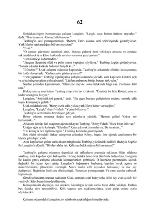 62
    Soğukkanlılığını bozmamaya çalışan Langdon, "Leigh, suçu benim üstüme atıyorlar,"
dedi. "Beni tanırsın. Kimseyi öldüremem."
    Teabing'in sesi yumuşamamıştı. "Robert, Tanrı aşkına, seni televizyonda gösteriyorlar.
Yetkililerin seni aradığını biliyor muydun?"
    "Evet."
    "O zaman güvenimi suistimal ettin. Buraya gelerek beni tehlikeye atmana ve evimde
saklanabilmek için Kâse hakkında sorular sormana şaşırıyorum."
    "Ben kimseyi öldürmedim."
    "Jacques Sauniére öldü ve polis senin yaptığını söylüyor." Teabing üzgün görünüyordu.
"Sanata o kadar katkıda bulunan biriydi ki..."
    "Efendim?" Uşak çalışma odasının kapısında, Teabing'in arkasında ellerini kavuşturmuş
bir halde duruyordu. "Onlara yolu göstereyim mi?"
    "Ben yaparım." Teabing topallayarak çalışma odasında yürüdü, cam kapıların kilidini açtı
ve arka bahçeye giden yolu gösterdi. "Lütfen arabanıza binip, burayı terk edin."
    Sophie yerinden kıpırdamadı. "Elimizde clef de voûte hakkında bilgi var. Tarikatın kilit
taşı."
    Birkaç saniye ona bakan Teabing alaycı bir tavır takındı. "Ümitsiz bir hile Robert, onu ne
kadar aradığımı biliyor."
    Langdon, "Söyledikleri gerçek," dedi. "Bu gece buraya gelişimizin nedeni, seninle kilit
taşını konuşmaya geldik."
    Uşak müdahale etti. "Burayı terk edin yoksa yetkililere haber vereceğim."
    Langdon, "Leigh," diye fısıldadı. "Yerini biliyoruz."
    Teabing'in sert tutumu bozuluyor gibiydi.
    Rémy odanın ortasına doğru sert adımlarla yürüdü. "Hemen gidin! Yoksa zor
kullanmak..."
    Arkasını dönüp, lafı uşağının ağzına tıkayan Teabing, "Rémy!"dedi. "Bize biraz izin ver."
    Uşağın ağzı açık kalmıştı. "Efendim? Karşı çıkmak zorundayım. Bu insanlar..."
    "Bu konuyla ben ilgileneceğim." Teabing koridoru gösteriyordu
    Şok etkisi altındaki birkaç saniyenin ardından Rémy, başını öne eğerek azarlanmış bir
köpek gibi dışarı çıktı.
    Açık kapılardan gelen serin akşam rüzgârında Teabing, yüzündeki tedbirli ifadeyle Sophie
ile Langdon'a döndü. "Böylesi daha iyi. Kilit taşı hakkında ne biliyorsunuz?"

    Teabing'in çalışma odasının dışındaki sık taflanların arasında saklanan Silas silahına
sarılmış, cam kapıdan içeri bakıyordu. Birkaç dakika önce evin etrafında dolaşırken, Langdon
ile kadını geniş çalışma odasında konuşurlarken görmüştü. O harekete geçemeden, koltuk
değnekli bir adam içeri girip, Langdon'a bağırmaya başlamış, kapılan iterek açmış ve
misafirlerinden gitmelerini istemişti. Sonra kadın kilit taşından bahsetmiş ve her şey
değişmişti. Bağırtılar fısıltılara dönüşmüştü. Tutumlar yumuşamıştı. Ve cam kapılar çabucak
kapanmıştı.
    Şimdi taflanların arasına saklanan Silas, camdan içeri bakıyordu. Kilit taşı evin içinde bir
yerlerde. Silas bunu hissedebiliyordu.
    Konuşulanları duymaya can atarken, karanlığın içinde cama biraz daha yaklaştı. Onlara
beş dakika süre tanıyabilirdi. Kilit taşının yen açıklamazlarsa, içeri girip onlara zorla
söyletecekti.

   Çalışma odasındaki Langdon, ev sahibinin şaşkınlığını hissediyordu.
 