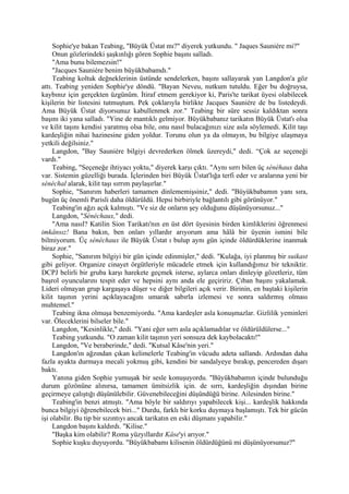 Sophie'ye bakan Teabing, "Büyük Üstat mı?" diyerek yutkundu. " Jaques Sauniére mi?"
     Onun gözlerindeki şaşkınlığı gören Sophie başını salladı.
     "Ama bunu bilemezsin!"
     "Jacques Sauniére benim büyükbabamdı."
     Teabing koltuk değneklerinin üstünde sendelerken, başını sallayarak yan Langdon'a göz
attı. Teabing yeniden Sophie'ye döndü. "Bayan Neveu, nutkum tutuldu. Eğer bu doğruysa,
kaybınız için gerçekten üzgünüm. İtiraf etmem gerekiyor ki, Paris'te tarikat üyesi olabilecek
kişilerin bir listesini tutmuştum. Pek çoklarıyla birlikte Jacques Sauniére de bu listedeydi.
Ama Büyük Üstat diyorsunuz kabullenmek zor." Teabing bir süre sessiz kaldıktan sonra
başını iki yana salladı. "Yine de mantıklı gelmiyor. Büyükbabanız tarikatın Büyük Üstat'ı olsa
ve kilit taşını kendisi yaratmış olsa bile, onu nasıl bulacağınızı size asla söylemedi. Kilit taşı
kardeşliğin nihai hazinesine giden yoldur. Torunu olun ya da olmayın, bu bilgiye ulaşmaya
yetkili değilsiniz."
     Langdon, "Bay Sauniére bilgiyi devrederken ölmek üzereydi," dedi. “Çok az seçeneği
vardı."
     Teabing, "Seçeneğe ihtiyacı yoktu," diyerek karşı çıktı. "Aynı sırrı bilen üç sénéhaux daha
var. Sistemin güzelliği burada. İçlerinden biri Büyük Üstat'lığa terfi eder ve aralarına yeni bir
sénéchal alarak, kilit taşı sırrım paylaşırlar."
     Sophie, "Sanırım haberleri tamamen dinlememişsiniz," dedi. "Büyükbabamın yanı sıra,
bugün üç önemli Parisli daha öldürüldü. Hepsi birbiriyle bağlantılı gibi görünüyor."
     Teabing'in ağzı açık kalmıştı. "Ve siz de onların şey olduğunu düşünüyorsunuz..."
     Langdon, "Sénéchaux," dedi.
     "Ama nasıl? Katilin Sion Tarikatı'nın en üst dört üyesinin birden kimliklerini öğrenmesi
imkânsız! Bana bakın, ben onları yıllardır arıyorum ama hâlâ bir üyenin ismini bile
bilmiyorum. Üç sénéchaux ile Büyük Üstat ı bulup aynı gün içinde öldürdüklerine inanmak
biraz zor."
     Sophie, "Sanırım bilgiyi bir gün içinde edinmişler," dedi. "Kulağa, iyi planmış bir suikast
gibi geliyor. Organize cinayet örgütleriyle mücadele etmek için kullandığımız bir tekniktir.
DCPJ belirli bir gruba karşı harekete geçmek isterse, aylarca onları dinleyip gözetleriz, tüm
başrol oyuncularını tespit eder ve hepsini aynı anda ele geçiririz. Çıban başını yakalamak.
Lideri olmayan grup kargaşaya düşer ve diğer bilgileri açık verir. Birinin, en baştaki kişilerin
kilit taşının yerini açıklayacağını umarak sabırla izlemesi ve sonra saldırmış olması
muhtemel."
     Teabing ikna olmuşa benzemiyordu. "Ama kardeşler asla konuşmazlar. Gizlilik yeminleri
var. Öleceklerini bilseler bile."
     Langdon, "Kesinlikle," dedi. "Yani eğer sırrı asla açıklamadılar ve öldürüldülerse..."
     Teabing yutkundu. "O zaman kilit taşının yeri sonsuza dek kaybolacaktı!"
     Langdon, "Ve beraberinde," dedi. "Kutsal Kâse'nin yeri."
     Langdon'ın ağzından çıkan kelimelerle Teabing'in vücudu adeta sallandı. Ardından daha
fazla ayakta durmaya mecali yokmuş gibi, kendini bir sandalyeye bırakıp, pencereden dışarı
baktı.
     Yanına giden Sophie yumuşak bir sesle konuşuyordu. "Büyükbabamın içinde bulunduğu
durum gözönüne alınırsa, tamamen ümitsizlik için. de sırrı, kardeşliğin dışından birine
geçirmeye çalıştığı düşünülebilir. Güvenebileceğini düşündüğü birine. Ailesinden birine."
     Teabing'in benzi atmıştı. "Ama böyle bir saldırıyı yapabilecek kişi... kardeşlik hakkında
bunca bilgiyi öğrenebilecek biri..." Durdu, farklı bir korku duymaya başlamıştı. Tek bir gücün
işi olabilir. Bu tip bir sızıntıyı ancak tarikatın en eski düşmanı yapabilir."
     Langdon başını kaldırdı. "Kilise."
     "Başka kim olabilir? Roma yüzyıllardır Kâse'yi arıyor."
     Sophie kuşku duyuyordu. "Büyükbabamı kilisenin öldürdüğünü mi düşünüyorsunuz?"
 