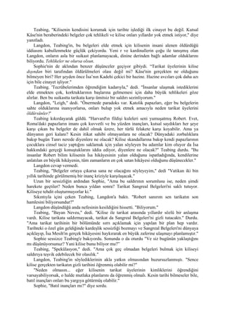 Teabing, "Kilisenin kendisini korumak için tarihte işlediği ilk cinayet bu değil. Kutsal
Kâse'nin beraberindeki belgeler çok tehlikeli ve kilise onları yıllardır yok etmek istiyor," diye
yanıtladı.
     Langdon, Teabing'in, bu belgeleri elde etmek için kilisenin insani alenen öldürdüğü
iddiasını kabullenmekte güçlük çekiyordu. Yeni r ve kardinallerin çoğu ile tanışmış olan
Langdon, onların asla bir suikast planlamayacak, dinine derinden bağlı adamlar olduklarını
biliyordu. Tehlikeler ne olursa olsun.
     Sophie'nin de aklından benzer düşünceler geçiyor gibiydi. “Tarikat üyelerinin kilise
dışından biri tarafından öldürülmeleri olası değil mi? Kâse'nin gerçekten ne olduğunu
bilmeyen biri? Her şeyden önce İsa’nın Kadehi çekici bir hazine. Hazine avcıları çok daha azı
için bile cinayet işliyor."
     Teabing. 'Tecrübelerimden öğrendiğim kadarıyla," dedi. "İnsanlar ulaşmak istediklerini
elde etmekten çok, korktuklarının başlarına gelmemesi için daha büyük tehlikeleri göze
alırlar. Ben bu suikastta tarikata karşı ümitsiz bir saldırı sezinliyorum."
     Langdon, "Leigh," dedi. "Önermede paradoks var. Katolik papazları, eğer bu belgelerin
sahte olduklarına inanıyorlarsa, onları bulup yok etmek amacıyla neden tarikat üyelerini
öldürsünler?'
     Teabing kıkırdayarak güldü. "Harvard'ın fildişi kuleleri seni yumuşatmış Robert. Evet,
Roma'daki papazların imanı çok kuvvetli ve bu yüzden inançları, kutsal saydıkları her şeye
karşı çıkan bu belgeler de dahil olmak üzere, her türlü felakete karşı koyabilir. Ama ya
dünyanın geri kalanı? Kesin itikat sahibi olmayanlara ne olacak? Dünyadaki zorbalıklara
bakıp bugün Tanrı nerede diyenlere ne olacak? Kilise skandallarına bakıp kendi papazlarının
çocuklara cinsel taciz yaptığını saklamak için yalan söyleyen bu adamlar kim oluyor da İsa
hakkındaki gerçeği konuştuklarını iddia ediyor, diyenlere ne olacak?" Teabing durdu. "Bu
insanlar Robert bilim kilisenin İsa hikâyesinin yalan olduğunu ispatladığında, kendilerine
anlatılan en büyük hikâyenin, tüm zamanların en çok satan hikâyesi olduğunu düşünecekler."
     Langdon cevap vermedi.
     Teabing, "Belgeler ortaya çıkarsa sana ne olacağını söyleyeyim," dedi "Vatikan iki bin
yıllık tarihinde görülmemiş bir inanç kriziyle karşılaşacak."
     Uzun bir sessizliğin ardından Sophie, "Ama bu saldırının sorumlusu ise, neden şimdi
harekete geçtiler? Neden bunca yıldan sonra? Tarikat Sangreal Belgeleri'ni saklı tutuyor.
Kiliseye tehdit oluşturmuyorlar ki."
     Sıkıntıyla içini çeken Teabing, Langdon'a baktı. "Robert sanırım sen tarikatın son
hamlesini biliyorsundur?"
     Langdon düşündüğü anda nefesinin kesildiğini hissetti. "Biliyorum."
     Teabing, "Bayan Neveu," dedi. "Kilise ile tarikat arasında yıllardır sözlü bir anlaşma
vardı. Kilise tarikata saldırmayacak, tarikat da Sangreal Belgeleri'ni gizli tutacaktı." Durdu.
"Ama tarikat tarihinin bir bölümünde sırrı açıklamak için yapılan bir plan hep vardır.
Tarihteki o özel gün geldiğinde kardeşlik sessizliği bozmayı ve Sangreal Belgeleri'ni dünyaya
açıklayıp, İsa Mesih'in gerçek hikâyesini haykırarak en büyük zaferine ulaşmayı planlamıştır."
     Sophie sessizce Teabing'e bakıyordu. Sonunda o da oturdu "Ve siz bugünün yaklaştığını
mı düşünüyorsunuz? Yani kilise bunu biliyor mu?”
     Teabing, "Spekülasyon," dedi. "Ama çok geç olmadan belgeleri bulmak için kiliseyi
saldırıya teşvik edebilecek bir olasılık."
     Langdon, Teabing'in söylediklerinin akla yatkın olmasından huzursuzlanmıştı. "Sence
kilise gerçekten tarikatın gizli tarihini öğrenmiş olabilir mi?"
     "Neden olmasın... eğer kilisenin tarikat üyelerinin kimliklerini öğrendiğini
varsayabiliyorsak, o halde mutlaka planlarını da öğrenmiş olmalı. Kesin tarihi bilmeseler bile,
batıl inançları onları bu yargıya götürmüş olabilir."
     Sophie, "Batıl inançları mı?" diye sordu.
 