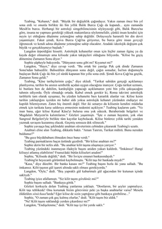 Teabing, "Kehanet," dedi. "Büyük bir değişiklik çağındayız. Yakın zaman önce bin yıl
sona erdi ve onunla birlikte iki bin yıllık Balık Burcu Çağı da kapandı... aynı zamanda
Mesih'in burcu. Herhangi bir astroloji simgebilimcisinin söyleyeceği gibi, Balık Burcu'na
göre, insana ne yapması gerektiği yüksek makamlarca söylenmelidir, çünkü insan kendisi için
neyin iyi olduğunu düşünme yeteneğine sahip değildir. Dolayısıyla hararetli bir din devri
yaşanmıştır. Fakat şimdi, Kova Burcu Çağı'na giriyoruz, bu burca göre insan gerçeği
öğrenecek ve kendi adına düşünme yeteneğine sahip olacaktır. Aradaki ideolojik değişim çok
büyük ve gerçekleşmeye başladı."
    Langdon ürperdiğini hissetti. Astrolojik kehanetler onun için hiçbir zaman ilginç ya da
kayda değer olmamıştı ama kilisede yakın takipçileri olduğunu biliyordu. "Kilise bu geçiş
dönemine Zamanın Sonu diyor."
    Sophie şüpheyle bakıyordu. "Dünyanın sonu gibi mi? Kıyamet mi?'
    Langdon, "Hayır," diye cevap verdi. "Bu ortak bir yanılgı Pek çok dinde Zamanın
Sonu'ndan bahsedilir. Bahsedilen dünyanın sonu değil, çağın sonudur, İsa'nın doğumuyla
başlayan Balık Çağı iki bin yıl sürdü kapanan bin yılla sona erdi. Şimdi Kova Çağı'na geçtik,
Zamanın Sonu geldi."
    Teabing, "Kâse tarihçilerinin çoğu," diye ekledi. "Tarikat sahiden gerçeği açıklamayı
planlıyorsa, tarihin bu anının sembolik açıdan uygun olacağına inanıyor. Çoğu tarikat uzmanı,
ki bunlara ben de dahilim, kardeşliğin yapacağı açıklamanın yeni bin yılla çakışacağını
tahmin ediyordu. Öyle olmadığı ortada. Kabul etmek gerekir ki, Roma takvimi astrolojik
tarihlerle tam olarak uyuşmaz, bu yüzden kehanette bazı karanlık alanlar var. Kilise kesin
tarihin yaklaştığını içerden mi haber aldı yoksa astrolojik kehanet yüzünden endişeye mi
kapıldı bilemiyorum. Zaten hiç önemli değil. Her iki senaryo da kilisenin kendini müdafaa
etmek için tarikata karşı saldırıya ermesinin nedenini açıklıyor." Teabing kaşlarını çattı. "Ve
inan bana, eğer kilise Kutsal Kâse'yi bulursa onu yok edecek. Beraberinde belgeleri ve
Magdalalı Meryem'in kalıntılarını." Gözleri yaşarmıştı. "İşte o zaman hayatım, yok olan
Sangreal Belgeleri'yle birlikte tüm kayıtlar kaybolacak. Kilise binlerce yıllık tarihi yeniden
yazmak savaşını kazanmış olacak. Geçmiş sonsuza dek silinecek."
    Sophie yavaşça haç şeklindeki anahtarı süveterinin cebinden çıkararak Teabing'e uzattı.
    Anahtarı eline alan Teabing, dikkatle baktı. "Aman Tanrım, Tarikat mührü. Bunu nereden
buldunuz?"
    "Bu gece büyükbabam ölmeden önce bana verdi."
    Teabing parmaklarını haçın üstünde gezdirdi. "Bir kilise anahtarı mı?"
    Sophie derin bir nefes aldı. "Bu anahtar kilit taşına ulaşmaya yarıyor."
    Teabing yüzündeki inanmayan ifadeyle başını aniden yukarı kaldırdı. "İmkânsız! Hangi
kiliseyi atlamış olabilirim? Fransa'daki bütün kiliseleri aradım!"
    Sophie, "Kilisede değildi," dedi. "Bir İsviçre emanet bankasındaydı."
    Teabing'in heyecanlı görüntüsü kaybolmuştu. "Kilit taşı bir bankada mıydı?"
    "Kasa," diye düzeltti. Bir banka kasası mı?" Teabing başını hızla iki yana salladı. "Bu
imkansız. Kilit taşının gül işareti altında saklı olması gerekiyordu."
    Langdon, "Öyle," dedi. "Beş yapraklı gül kabartmalı gül ağacından bir kutunun içinde
saklıydı."
    Teabing iyice afallamıştı. "Siz kilit taşını gördünüz mü?"
    Sophie başını salladı. "Bankaya gittik."
    Gözleri korkuyla dolan Teabing yanlarına yaklaştı. "Dostlarım, bir şeyler yapmalıyız.
Kilit taşı tehlikede! Onu korumak bizim görevimiz peki ya başka anahtarlar varsa? Mesela
öldürülen sénéchaux'larda? Eğer kilise de sizin yaptığınız gibi bankaya girebilirse..."
    Sophie, "O zaman çok geç kalmış olurlar," dedi. "Kilit taşını biz aldık."
    "Ne! Kilit taşını saklandığı yerden çıkardınız mı?"
    Langdon, "Endişelenme," dedi. "Kilit taşı iyi bir yerde saklı."
 