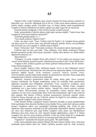 63
     Teğmen Collet, Leigh Teabing'in garaj yolunun başında tek basma durmuş, heybetli eve
bakıyordu. Issız. Karanlık. Saklanmak için iyi bir yer. Collet yarım düzine adamının sessizce
çitlerin etrafını sardığını gördü. Üzerinden aşıp, evi birkaç dakika içinde kuşatabilirlerdi.
Langdon, Collet'nin adamlarının ani baskın yapması için daha uygun bir yer seçemezdi.
     Sonunda telefonu çaldığında, Collet, Fache'yi kendisi aramak üzereydi.
    Fache, gelişmelerden Collet'nin tahmin ettiği kadar memnun değildi. "Neden kimse bana
Langdon'ın yerini tespit ettiğimizi söylemedi?"
     'Telefonda görüşüyordunuz ve..,"
     "Tam olarak neredesin Teğmen Collet?"
     Collet, ona adresi verdi. "Arazi, Teabing isimli bir İngiliz’e ait. Langdon buraya gelmek
için hatırı sayılır bir yol kat etmiş, araç güvenlik kapısının ardında. İçeriye zorla girildiğine
dair bir belirti yok, yani Langdon ev sahibini tanıyor olabilir."
     Fache, "Geliyorum," dedi. "Yerinizden ayrılmayın. Bu meseleyle şahsen ilgileneceğim."
    Collet'nin ağzı bir karış açık kaldı. "Ama yüzbaşım, yirmi dakika uzaktasınız! Hemen
harekete geçmemiz gerekli. Onu köşeye sıkıştırdım. Toplam sekiz adamım var. Dördü tüfekli,
diğerlerinin tabancası var."
    "Beni bekleyin."
    "Yüzbaşım, ya içerde Langdon birini rehin almışsa? Ya bizi görüp yaya kaçmaya karar
verirse? Şimdi harekete geçmemiz gerek! Adamlarım pozisyonlarını aldı ve hazır bekliyorlar."
    “Teğmen Collet, harekete geçmek için benim gelmemi bekleyeceksiniz. Bu bir emirdir."
Fache telefonu kapatmıştı.
    Hayret içindeki Teğmen Collet, telefonunu kapattı. Fache ne diye beklememi istiyor?
Collet cevabı biliyordu. Sezilerinin kuvvetli olmasıyla ün yapmasına rağmen, Fache gururuna
fazlasıyla düşkün biriydi. Fache tutuklama vesilesiyle itibarını artırmak istiyor.
Televizyonlarda Amerika kadar kendi yüzünün de gösterilmesini istiyordu. Patron gelip günü
kurtarana kadar Collet'nin vazifesi kaleyi kollamaktı.
     Beklerken, Fache'nin gecikmesinin başka bir nedeni aklına geldi. Hasar kontrolü.
Emniyet teşkilatında, bir kaçağın tutuklanması sadece bir nedenden ötürü geciktirilirdi,
şüphelinin suçundan emin olmadıkları zamanlarda. Fache, Langdon'ın aradığımız adam
olmadığından mı şüpheleniyor? Bu düşünce korkutucuydu. Yüzbaşı Fache, Langdon'ı
tutuklamak için o gece herkesi seferber etmişti... Interpol bile cinayet zanlısını arıyordu.
Ayrıca Fransız televizyonunda tanınmış bir Amerikalıyı cinayet suçuyla haksız yere
yargılarsa, bu işin siyasi sonuçlarından Bezu Fache bile kurtulamazdı. Eğer Fache şimdi bir
hata yaptığını fark etmişse, Collet'ye harekete geçmemesini söylemesi mantıklı olurdu.
Fache'nin ihtiyaç duyacağı son şey Collet'nin masum bir İngiliz’in özel mülküne yıldırım
baskını yaparak Langdon'ı silah zoruyla almasıydı.
     Collet bununla birlikte, Langdon'ın masum olmasının davadaki en garip paradokslardan
birini açıkladığını fark ediyordu: Kurbanın torunu Sophie Neveu, neden katil zanlısına yardım
etmişti? Langdon'ın haksız yere suçlandığını bilmediği müddetçe tabii. Fache bu gece
Sophie'nin tuhaf tutumunu açıklamak için tüm açıklamaları düşünmüştü. Bunlara, Sauniére'in
tek vârisi olan Sophie'nin gizli âşığı Robert Langdon'ı miras parası için büyükbabasını
öldürmeye ikna etmiş olması da vardı. Sauniére bundan şüphelendiyse, polise P. S. Robert
Langdon'ı bul, diye bir mesaj bırakmış olabilirdi. Collet işin içinde başka bir iş olduğundan
emindi. Sophie Neveu, böylesine alçak bir işe karışmayacak kadar güvenilir biriydi.
    "Teğmenim?" Ajanlardan biri koşarak yanına geldi. "Bir araba bulduk.
     Collet, ajanın peşinden garaj yolunun yaklaşık elli metre arkasın yürüdü. Ajan, yolun karşı
tarafındaki geniş banketi işaret etti. Orada, Çalılıklar arasında siyah bir Audi, neredeyse
 