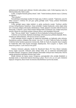 görünmeyecek biçimde park edilmişti. Kiralık araba plakası vardı. Collet kaportayı tuttu. Isı
hâlâ hissediliyordu. Hatta sıcaktı.
     Collet, "Langdon bununla gelmiş olmalı," dedi. "Araba kiralama şirketini arayın. Çalınmış
mı öğrenin."
     “Peki efendim."
     Parmaklıkların bulunduğu taraftan bir başka ajan, Collet'ye seslendi. “Teğmenim, şuna bir
bakar mısınız?" Collet'ye bir çift gece görüş gözlüğü uzattı "Garaj yolunun bitimindeki
koruluğa bakın."
     Collet gözlüğü tepeye doğru kaldırdı ve görüş ayarlarıyla oynadı. Yeşilimsi şekiller
yavaşça belirginleşmeye başlamıştı. Garaj yolundaki virajdan başlayarak, yukarı doğru takip
etti ve korunun olduğu yerde durdu. Bakakalmıştı. Orada, ağaçların arasında zırhlı bir kamyon
duruyordu. Collet'nin o gece Zürih Emanet Bankası'ndan ayrılmasına izin verdiği kamyonun
aynıydı. Bunun bir çeşit garip rastlantı olmasını diliyor, ama olmadığını biliyordu.
     Ajan, "Her şey ortada," dedi. "Langdon ile Neveu bankadan bu kamyonla kaçmışlar."
     Collet'nin sesi kesilmişti. Barikatta durdurduğu zırhlı kamyonun şoförünü düşündü. Rolex.
Gitmek için sabırsızlanması. Yük kasasını kontrol etmedim.
     Collet bankadan birinin Langdon ile Sophie'nin bulunduğu yer hakkında yalan söyleyip,
kaçmalarına yardımcı olduğunu fark etmişti. Ama kim? Ve neden? Belki de Fache, bu yüzden
Collet'nin henüz harekete geçmesini istemiyordu. Belki de Fache bu akşamki olaya Langdon
ile Sophie'den daha fazla kişinin karıştığını düşünüyordu. Peki Langdon ve Sophie zırhlı
kamyonla geldiyse, siyah Audi'yle kim geldi?

    Yüzlerce kilometre güneyde, kiralık bir Beechcraft Baron 58 Tiren Denizi üstünden
kuzeye doğru uçuyordu. Gökyüzü sakin olduğu halde, her an midesinin bulanabileceğini
hisseden Piskopos Aringarosa, elinde koltuğun arkasındaki torbayla hazır bekliyordu. Paris'le
yaptığı görüşmenin beklediği telefonla ilgisi yoktu.
    Küçük kabinde tek başına oturan Aringarosa, parmağındaki altın yüzüğü döndürdü ve
duyduğu korku ve ümitsizlik hislerini bastırmaya çalıştı. Paris’te her şey ters gitti. Gözlerini
kapayan Aringarosa, Bezu Fache’nin durumu düzeltebilmesi için bir dua okudu.
 