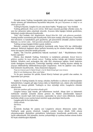 64
    Divanda oturan Teabing, kucağındaki tahta kutuyu bebek beşiği gibi tutarken, kapaktaki
özenle işlenmiş gül kabartmasına hayranlıkla bakıyordu. Bu gece hayatımın en tuhaf ve en
sihirli gecesi oldu.
    Teabing'in başında, Langdon ile yan yana duran Sophie, "Kapağı açın," diye fısıldadı.
    Teabing gülümsedi. Bana acele ettirme. Kilit taşını arayarak geçirdiği yıllardan sonra, bu
anın her salisesinin tadını çıkartmak istiyordu. Avucunu tahta kapağın üstünde gezdirirken,
kabartmalı çiçeğin dokusunu hissediyordu.
    "Gül," diye fısıldadı. Gül, Magdalalıdır, Kutsal Kâse'dir. Gül, yolu gösteren pusuladır.
Teabing kendini sersemlemiş gibi hissediyordu. Kilit taşını aradığı yıllar boyunca, Fransa'daki
tüm kiliselerin ve katedrallerin gizli geçitlerine, gül pencerelerin altındaki yüzlerce kemere
bakmıştı. La clef de voûte... Gül işaretinin altındaki taş anahtar.
    Teabing yavaşça kapağın kilidini açarak, kaldırdı.
    Bakışları sonunda kutunun içindekiyle karşılaştığı anda, bunun kilit taşı olabileceğini
anlamıştı. Birbiriyle bağlantılı döner harflerle bezenmiş taş bir silindire bakıyordu. Gördüğü
nesne ona şaşırtıcı derecede tanıdık geliyordu.
    Sophie, "Da Vinci'nin günlüklerine bakarak tasarlandı," dedi. " Büyükbabamın hobisi
bunları yapmaktı."
    Elbette, diye düşündü Teabing. Eskizlerini ve taslaklarını görmüştü. Kutsal Kâse'ye
götüren anahtar bu taşın altında yatıyor. Teabing nazikçe tuttuğu ağır kripteksi kutudan
kaldırdı. Silindirin nasıl açılacağına dair ufak fikri olmamasına rağmen, kendi kaderinin
içinde durduğunu hissediyordu. Ümitsizliğe kapıldığı anlarda Teabing hayatını adadığı bu
arayışın ödüllendirilip ödüllendirilmeyeceğini sorgulamıştı. Artık bu şüpheler sona ermişti
Eski kelimeleri duyabiliyordu... Kâse efsanesinin doğuşunu:
    Vous ne trouvez pas le Saint-Graal, c'est le Saint-Graal qui voııs trouve.
    Kâse'yi sen bulamazsan, Kâse seni bulur.
    Ve bu gece inanılmaz bir şekilde, Kutsal Kâse'yi bulmak için gerekli olan anahtar, ön
kapısından içeri girmişti.

    Sophie ile Teabing kripteks ile oturup, sirkeden, harflerden ve şifrenin ne olabileceğinden
bahsederlerken, Langdon gül ağacı kutuya daha iyi bakabilmek için, odanın arka tarafındaki
aydınlık bir masaya götürdü. Teabing'in az önce söylediği sözler, Langdon'ın zihninde
tekrarlıyordu.
    Kâse'nin anahtarı gül işaretinin altında gizli.
    Langdon kutuyu ışığa tutarak, gül kabartmasını inceledi. Ahşap işleri ve kabartmalı
mobilyalar sanattaki uzmanlık alanına girmese de, Madrid yakınlarındaki İspanyol
manastırının mozaik kaplı ünlü tavanının, yapımından üç yüzyıl sonra dökülerek, keşişler
tarafından alttaki sıvaya yazılan kutsal metinleri açığa çıkarttığını hatırlıyordu.
    Langdon güle bir kez daha baktı.
    Gülün altında.
    Sub Rosa.
    Sır.
    Koridorda duyduğu bir çarpma sesi Langdon'ın arkasını dönmesine neden oldu,
Teabing'in uşağı geçmiş olmalıydı. Langdon yeniden kutuya döndü. Gülü çıkarıp
çıkaramayacağını düşünürken parmaklarını kabartmanın kenarlarında gezdiriyordu, ama
işçilik mükemmeldi. Gül işlemekle, üzerine yerleştirildiği içi oyulmuş katman arasına keskin
bir bıçak sokabileceğini düşündü.
 
