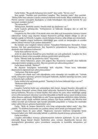 Fache birden, "Bu geceki buluşmayı kim istedi?" diye sordu. "Siz mi o mu?"
     Soru garipti. Tünelden içeri girerlerken Langdon, "Bay Sauniére istedi," diye yanıtladı.
"Birkaç hafta önce sekreteri e-posta vasıtasıyla benimle temas kurdu. Müze müdürünün, bu ay
Paris'te seminer vereceğimi duyduğunu ve orada bulunduğum süre içinde benimle bir şeyi
tartışmak istediğini söyledi."
     "Ne tartışacaktı?"
     "Bilmiyorum. Herhalde sanattır. Onunla ortak ilgi alanlarımız var."
     Fache kuşkulu görünüyordu. "Görüşmenizin ne hakkında olacağına dair en ufak bir
fikriniz yok mu?"
     Langdon'ın hiç fikri yoktu. O da merak etmiş ama daha açık konuşmasını istemeye cesaret
edememişti. Çokça saygı duyulan Jacques Sauniére'in gizliliğe düşkün olduğu ve çok az
toplantı yaptığı iyi bilinirdi; Langdon, onunla buluşma fırsatına sahip olduğu için minnettardı.
     "Bay Langdon cinayet kurbanının öldürüldüğü gece sizinle ne tartışacağını en azından
tahmin edemez misiniz? Çok yardımı dokunabilir."
     Bu manidar soru Langdon'ı rahatsız etmişti. "Gerçekten bilemiyorum. Sormadım. Temas
kurması bile beni gururlandırmıştı. Bay Sauniére'in çalışmalarının hayranıyım. Verdiğim
derslerde onun kitaplarını kullanırım."
     Fache bunu defterine not etti.
     Artık iki adam Denon Kanadı'nın giriş tünelinde yarı yola gelmişlerdi. Langdon her ikisi
de hareketsiz duran yolun sonundaki yürüyen merdivenleri görebiliyordu.
     Fache, "Demek ortak ilgi alanlarınız vardı?" diye sordu.
     "Evet. Aslına bakarsanız, geçen yılın çoğunu Bay Sauniére'in uzmanlık alanı hakkında
yazacağım kitabın taslağına ayırdım. Beynine girmek için sabırsızlanıyordum."
     Fache başını kaldırdı. "Pardon?"
     Bu deyimin karşılığının bulunmadığı belli oluyordu. "Onun konu hakkındaki
düşüncelerini öğrenmek için sabırsızlanıyordum."
     "Anlıyorum. Peki konu neydi?"
     Langdon tam olarak nasıl izah edeceğinden emin olamadığı için tereddüt etti. "Aslında
taslak, tanrıçalara tapınmayı gösteren ikonografi hakkında, dişilerin kutsallığı kavramı, sanat
ve bununla ilgili semboller."
     Fache tombul elini saçlarında gezdirdi. "Sauniére'in bu konu hakkında bilgisi var mı?"
     "Herkesten daha fazla."
     "Anlıyorum."
     Langdon, Fache'nin hiçbir şeyi anlamadığını fark etmişti. Jacques Sauniére, dünyadaki en
ünlü tanrıça ikonografi uzmanı olarak kabul ediliyordu. Sauniére'in bereketle ilgili röliklere,
tanrıça kültlerine, Wicca'ya ve kutsal dişilere olan tutkusu bir yana, müze müdürlüğü yaptığı
yirmi yıllık memuriyeti süresince Louvre'un dünyadaki en büyük tanrıça sanatı koleksiyonuna
sahip olmasını sağlamıştı, Delphi'deki en eski Yunan tapınağından rahibelerin labrys baltaları,
altın yılanlı asalar, küçük melekleri andıran yüzlerce Tjet hayat sembolü, eski Mısır'da kötü
ruhları kovmak için kullanılan saplı kasnak şeklindeki çıngıraklar ve Tanrıça İsis tarafından
tedavi edilen Horus'u gösteren heykelcikler serisi.
     Fache, "Belki de Jacques Sauniére'in sizin kitap taslağınızdan haberi vardı," diye fikir
yürüttü. "Ve kitabınız konusunda size yardıma olmayı teklif etmek için buluşmak istedi."
     Langdon başım iki yana salladı. "Doğrusunu isterseniz kitabımın taslağından henüz
kimsenin haberi yok. Hâlâ müsvedde halinde ve editörüm dışında kimseye göstermedim."
     Fache sessizleşti.
     Langdon müsveddeyi kimseye göstermemesinin nedenini açıklamadı. Üç yüz sayfalık
müsvedde Kayıp Kutsal Dişinin Sembolleri adını vermeyi düşünüyordu mevcut dini
ikonografilerin geleneklere aykırı yorumlarını sunuyordu ve kesinlikle tartışmalara yol
açacaktı.
 