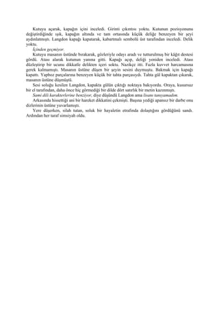 Kutuyu açarak, kapağın içini inceledi. Girinti çıkıntısı yoktu. Kutunun pozisyonunu
değiştirdiğinde ışık, kapağın altında ve tam ortasında küçük deliğe benzeyen bir şeyi
aydınlatmıştı. Langdon kapağı kapatarak, kabartmalı sembolü üst tarafından inceledi. Delik
yoktu.
    İçinden geçmiyor.
    Kutuyu masanın üstünde bırakarak, gözleriyle odayı aradı ve tutturulmuş bir kâğıt destesi
gördü. Atası alarak kutunun yanına gitti. Kapağı açıp, deliği yeniden inceledi. Atası
düzleştirip bir ucunu dikkatle delikten içeri soktu. Nazikçe itti. Fazla kuvvet harcamasına
gerek kalmamıştı. Masanın üstüne düşen bir şeyin sesini duymuştu. Bakmak için kapağı
kapattı. Yapboz parçalarına benzeyen küçük bir tahta parçasıydı. Tahta gül kapaktan çıkarak,
masanın üstüne düşmüştü.
    Sesi soluğu kesilen Langdon, kapakta gülün çıktığı noktaya bakıyordu. Oraya, kusursuz
bir el tarafından, daha önce hiç görmediği bir dilde dört satırlık bir metin kazınmıştı.
    Sami dili karakterlerine benziyor, diye düşündü Langdon ama lisanı tanıyamadım.
    Arkasında hissettiği ani bir hareket dikkatini çekmişti. Başına yediği apansız bir darbe onu
dizlerinin üstüne yuvarlamıştı.
    Yere düşerken, silah tutan, soluk bir hayaletin etrafında dolaştığını gördüğünü sandı.
Ardından her taraf simsiyah oldu.
 