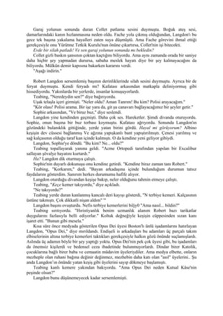 Garaj yolunun sonunda duran Collet patlama sesini duymuştu. Boğuk ateş sesi,
damarlarındaki kanın hızlanmasına neden oldu. Fache yola çıkmış olduğundan, Langdon'ı bu
gece tek başına yakalama hayalleri zaten suya düşmüştü. Ama Fache görevini ihmal ettiği
gerekçesiyle onu Yürütme Tetkik Kurulu'nun önüne çıkartırsa, Collet'nin işi bitecekti.
    Evde bir silah patladı! Ve sen garaj yolunun sonunda mı bekledin?
    Collet gizli baskın şansının çoktan kaçtığını biliyordu. Ama aynı zamanda orada bir saniye
daha hiçbir şey yapmadan durursa, sabaha meslek hayatı diye bir şey kalmayacağını da
biliyordu. Mülkün demir kapısına bakarken kararını verdi.
    "Aşağı indirin."

    Robert Langdon sersemlemiş başının derinliklerinde silah sesini duymuştu. Ayrıca bir de
feryat duymuştu. Kendi feryadı mı? Kafatası arkasından matkapla deliniyormuş gibi
hissediyordu. Yakınlarda bir yerlerde, insanlar konuşuyorlardı.
    Teabing, "Neredeydin sen?" diye bağırıyordu.
    Uşak telaşla içeri girmişti. "Neler oldu? Aman Tanrım! Bu kim? Polisi arayacağım."
    "Kör olası! Polisi arama. Bir işe yara da, git şu canavarı bağlayacağımız bir şeyler getir."
    Sophie arkasından, "Ve biraz buz," diye seslendi.
    Langdon yine kendinden geçmişti. Daha çok ses. Hareketler. Şimdi divanda oturuyordu.
Sophie, onun başına bir buz torbası koymuştu. Kafatası ağrıyordu. Sonunda Langdon'ın
gözündeki bulanıklık gittiğinde, yerde yatan birini gördü. Hayal mi görüyorum? Albino
keşişin dev cüssesi bağlanmış Ve ağzına yapışkanlı bant yapıştırılmıştı. Çenesi yarılmış ve
sağ kalçasının olduğu taraf kan içinde kalmıştı. O da kendine yeni geliyor gibiydi.
    Langdon, Sophie'ye döndü. "Bu kim? Ne... oldu?"
    Teabing topallayarak yanına geldi. "Acme Ortopedi tarafından yapılan bir Excalibur
sallayan şövalye hayatını kurtardı."
    Ha? Langdon dik oturmaya çalıştı.
    Sophie'nin duyarlı dokunuşu onu kendine getirdi. "Kendine biraz zaman tanı Robert."
    Teabing, "Korkarım," dedi. "Bayan arkadaşına içinde bulunduğum durumun tatsız
faydalarını gösterdim. Sanırım herkes durumumu hafife alıyor.
    Langdon oturduğu divandan keşişe bakıp, neler olduğunu tahmin etmeye çalıştı.
    Teabing, "Keçe kemer takıyordu," diye açıkladı.
    "Ne takıyordu?"
    Teabing yerde duran kanlanmış kancalı deri kayışı gösterdi, "N terbiye kemeri. Kalçasının
üstüne takmıştı. Çok dikkatli nişan aldım" '"
    Langdon başını ovuşturdu. Nefis terbiye kemerlerini biljy0 "Ama nasıl... bildin?"
    Teabing sırıtıyordu. "Hıristiyanlık benim uzmanlık alanım Robert bazı tarikatlar
duygularını fazlasıyla belli ediyorlar." Koltuk değneğiyle keşişin cüppesinden sızan kanı
işaret etti. "Bunun gibi mesela."
    Kısa süre önce medyada gösterilen Opus Dei üyesi Boston'lı ünlü işadamlarını hatırlayan
Langdon, "Opus Dei," diye mırıldandı. Endişeli is arkadaşları bu adamları üç parçalı takım
elbiselerinin altına terbiye kemerleri taktıkları gerekçesiyle halkın gözü önünde suçlamışlardı.
Aslında üç adamın böyle bir şey yaptığı yoktu. Opus Dei'nin pek çok üyesi gibi, bu işadamları
da önemsiz kişilerdi ve bedensel ceza ibadetinde bulunmuyorlardı. Dindar birer Katolik,
çocuklarına bağlı birer baba ve cemaatin müdavim üyeleriydiler. Ama medya elbette, onların
mezheple olan ruhani bağına değinir değinmez, mezhebin daha katı olan "asıl" üyelerini.. Şu
anda Langdon’ın önünde yatan keşiş gibi üyelerini sayıp dökmeye başlamıştı.
    Teabing kanlı kemere yakından bakıyordu. "Ama Opus Dei neden Kutsal Kâse'nin
peşinde olsun?"
    Langdon bunu düşünemeyecek kadar sersemlemişti.
 