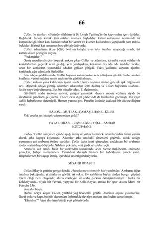 66
    Collet ile ajanları, ellerinde silahlarıyla Sir Leigh Teabing'in ön kapısından içeri daldılar.
Dağılarak, birinci kattaki tüm odaları aramaya başladılar. Kabul salonunun zemininde bir
kurşun deliği, biraz kan, kancalı tuhaf bir kemer ve kısmen kullanılmış yapışkanlı bant rulosu
buldular. Birinci kat tamamen boş gibi görünüyordu.
    Collet, adamlarını ikiye bölüp bodrum katıyla, evin arka tarafını arayacağı sırada, üst
kattan sesler geldiğini duydu.
    "Yukardalar!"
    Geniş merdivenlerden koşarak yukarı çıkan Collet ve adamları, karanlık yatak odalarıyla
koridorlardan geçerek sesin geldiği yere yaklaşırken, kocaman evi oda oda aradılar. Sesler,
uzun bir koridorun sonundaki odadan geliyor gibiydi. Çıkış yollarını kapatan ajanlar,
koridorda ağır adımlarla ilerlediler.
    Son odaya geldiklerinde, Collet kapının ardına kadar açık olduğunu gördü. Sesler aniden
kesilmiş, yerini makine sesini andıran bir gürültü almıştı.
    Collet kolunu yana kaldırarak işaret verdi. Usulca kapının önüne gelerek ışık düğmesini
açtı. Dönerek odaya girmiş, adamları arkasından içeri dalmış ve Collet bağırarak silahını...
hiçbir şeye doğrultmuştu. Boş bir misafir odası. El değmemiş,
    Gürültülü araba motoru sesleri, yatağın yanındaki duvara monte edilmiş siyah bir
elektronik panelden geliyordu. Collet, evin diğer yerlerinde de bunlardan görmüştü. Bir çeşit
dahili haberleşme sistemiydi. Hemen yanına gitti. Panelin üstünde yaklaşık bir düzine düğme
vardı:

                      SALON... MUTFAK...ÇAMAŞIRHANE...KİLER
   Peki araba sesi hangi cehennemden geldi?

                       YATAK ODASI... CAMEKÂNLI ODA... AMBAR
                                    KÜTÜPHANE

    Ambar! Collet saniyeler içinde aşağı inmiş ve yolun üstündeki adamlarından birini yanına
alarak arka kapıya koşmuştu. Adamlar arka taraftaki çimenleri geçerek, soluk soluğa
yıpranmış gri ambarın önüne vardılar. Collet daha içeri girmeden, uzaklaşan bir arabanın
motor sesini duyabiliyordu. Silahını çekerek, içeri girdi ve ışıkları açtı.
    Ambarın sağ tarafı, basit bir atölyeden oluşuyordu -çim biçme makineleri, otomobil
gereçleri, bahçe malzemeleri. Yakındaki duvarda benzer bir haberleşme paneli vardı.
Düğmelerden biri aşağı inmiş, içerideki sesleri gönderiyordu.

                                       MİSAFİR ODASI II.

    Collet öfkeyle gerisin geriye döndü. Haberleşme sistemiyle bizi yanılttılar! Ambarın diğer
tarafına baktığında, at ahırlarını gördü. At yoktu. Ev sahibinin başka türden beygir gücünü
tercih ettiği belli oluyordu; ahırla etkileyici bir araba parkına dönüştürülmüştü. Harika bir
koleksiyondu.. siyah bir Ferrari, yepyeni bir Rolls-Royce, antika bir spor Aston Marti bir
Porsche 356.
    Son ahır boştu.
    Derhal oraya koşan Collet, yerdeki yağ lekelerini gördü. Arazinin dışına çıkamazlar.
Garaj yolu ve kapı, bu gibi durumları önlemek iç devriye arabası tarafından kapatılmıştı.
    "Efendim?" Ajan ahırların bittiği yeri gösteriyordu.
 