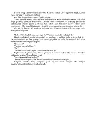 Silas'ın cevap vermeye hiç niyeti yoktu. Kilit taşı Kutsal Kâse'ye götüren bağdı, Kutsal
Kâse ise yazgıyı korumanın anahtarı.
    Ben Tanrı'nın işini yapıyorum. Tarîk tehlikede.
    Şimdi Range Rover'da bağlarıyla mücadeleden Silas, Öğretmen'le piskoposun ümitlerini
boşa çıkarmış olmaktan korkuyordu. Onlarla temas kurmasının ve korkunç gelişmeleri
anlatmasının imkânı yoktu. Kilit taşı beni tutsak alan kişilerde! Kâseye bizden önce
ulaşacaklar! Silas karanlıkta dua etti. Hissettiği acının yakarışlarını arttırmasına izin verdi.
    Bir mucize Tanrım. Bir mucizeye ihtiyacım var. Silas saatler sonra bir mucizeye tanık
olacağını bilmiyordu.

    "Robert?" Sophie hâlâ onu seyrediyordu. "Yüzünde komik bir ifade belirdi."
    Dönüp ona bakan Langdon, çenesini sıkmış olduğunu ve kalbinin hızla çarptığını fark etti.
Aklına inanılmaz bir fikir gelmişti. Açıklaması gerçekten bu kadar basit olabilir mi? "Cep
telefonunu kullanmam gerek Sophie"
    "Şimdi mi?"
    "Sanırım bir şey buldum."
    "Ne?"
    "Sana birazdan anlatacağım. Telefonuna ihtiyacım var."
    Sophie endişeli görünüyordu. "Fache görüşmeleri dinliyor olabilir. Her ihtimale karşı bir
dakikadan kısa tut." Ona telefonu verdi.
    "Amerika'yı nasıl arayacağım?"
    "Ödemeli araman gerekecek. Benim hattım denizaşırı aramalara kapalı."
    Langdon sonraki altmış saniyenin gece boyunca aklını meşgul eden soruyu
cevaplayabileceğinin bilinciyle sıfırı tuşladı.
 