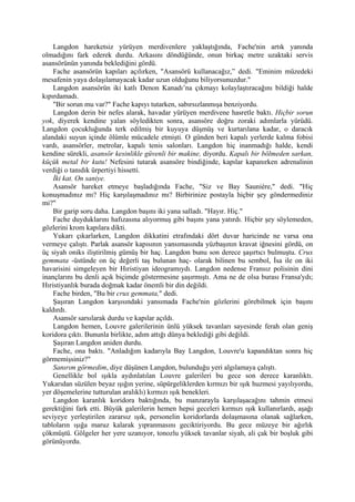 Langdon hareketsiz yürüyen merdivenlere yaklaştığında, Fache'nin artık yanında
olmadığını fark ederek durdu. Arkasını döndüğünde, onun birkaç metre uzaktaki servis
asansörünün yanında beklediğini gördü.
    Fache asansörün kapıları açılırken, "Asansörü kullanacağız,” dedi. "Eminim müzedeki
mesafenin yaya dolaşılamayacak kadar uzun olduğunu biliyorsunuzdur."
    Langdon asansörün iki katlı Denon Kanadı’na çıkmayı kolaylaştıracağını bildiği halde
kıpırdamadı.
    "Bir sorun mu var?" Fache kapıyı tutarken, sabırsızlanmışa benziyordu.
    Langdon derin bir nefes alarak, havadar yürüyen merdivene hasretle baktı. Hiçbir sorun
yok, diyerek kendine yalan söyledikten sonra, asansöre doğru zoraki adımlarla yürüdü.
Langdon çocukluğunda terk edilmiş bir kuyuya düşmüş ve kurtarılana kadar, o daracık
alandaki suyun içinde ölümle mücadele etmişti. O günden beri kapalı yerlerde kalma fobisi
vardı, asansörler, metrolar, kapalı tenis salonları. Langdon hiç inanmadığı halde, kendi
kendine sürekli, asansör kesinlikle güvenli bir makine, diyordu. Kapalı bir bölmeden sarkan,
küçük metal bir kutu! Nefesini tutarak asansöre bindiğinde, kapılar kapanırken adrenalinin
verdiği o tanıdık ürpertiyi hissetti.
    İki kat. On saniye.
    Asansör hareket etmeye başladığında Fache, "Siz ve Bay Sauniére," dedi. "Hiç
konuşmadınız mı? Hiç karşılaşmadınız mı? Birbirinize postayla hiçbir şey göndermediniz
mi?"
    Bir garip soru daha. Langdon başını iki yana salladı. "Hayır. Hiç."
    Fache duyduklarını hafızasına alıyormuş gibi başını yana yatırdı. Hiçbir şey söylemeden,
gözlerini krom kapılara dikti.
    Yukarı çıkarlarken, Langdon dikkatini etrafındaki dört duvar haricinde ne varsa ona
vermeye çalıştı. Parlak asansör kapısının yansımasında yüzbaşının kravat iğnesini gördü, on
üç siyah oniks iliştirilmiş gümüş bir haç. Langdon bunu son derece şaşırtıcı bulmuştu. Crux
gemmata -üstünde on üç değerli taş bulunan haç- olarak bilinen bu sembol, İsa ile on iki
havarisini simgeleyen bir Hıristiyan ideogramıydı. Langdon nedense Fransız polisinin dini
inançlarını bu denli açık biçimde göstermesine şaşırmıştı. Ama ne de olsa burası Fransa'ydı;
Hıristiyanlık burada doğmak kadar önemli bir din değildi.
    Fache birden, "Bu bir crux gemmata," dedi.
    Şaşıran Langdon karşısındaki yansımada Fache'nin gözlerini görebilmek için başını
kaldırdı.
    Asansör sarsılarak durdu ve kapılar açıldı.
    Langdon hemen, Louvre galerilerinin ünlü yüksek tavanları sayesinde ferah olan geniş
koridora çıktı. Bununla birlikte, adım attığı dünya beklediği gibi değildi.
    Şaşıran Langdon aniden durdu.
    Fache, ona baktı. "Anladığım kadarıyla Bay Langdon, Louvre'u kapandıktan sonra hiç
görmemişsiniz?"
    Sanırım görmedim, diye düşünen Langdon, bulunduğu yeri algılamaya çalıştı.
    Genellikle bol ışıkla aydınlatılan Louvre galerileri bu gece son derece karanlıktı.
Yukarıdan süzülen beyaz ışığın yerine, süpürgeliklerden kırmızı bir ışık huzmesi yayılıyordu,
yer döşemelerine tutturulan aralıklı) kırmızı ışık benekleri.
    Langdon karanlık koridora baktığında, bu manzarayla karşılaşacağını tahmin etmesi
gerektiğini fark etti. Büyük galerilerin hemen hepsi geceleri kırmızı ışık kullanırlardı, aşağı
seviyeye yerleştirilen zararsız ışık, personelin koridorlarda dolaşmasına olanak sağlarken,
tabloların ışığa maruz kalarak yıpranmasını geciktiriyordu. Bu gece müzeye bir ağırlık
çökmüştü. Gölgeler her yere uzanıyor, tonozlu yüksek tavanlar siyah, ali çak bir boşluk gibi
görünüyordu.
 