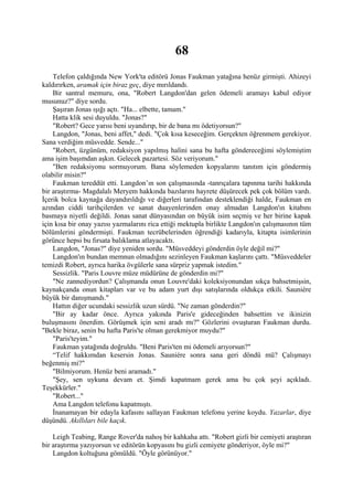 68
    Telefon çaldığında New York'ta editörü Jonas Faukman yatağına henüz girmişti. Ahizeyi
kaldırırken, aramak için biraz geç, diye mırıldandı.
    Bir santral memuru, ona, "Robert Langdon'dan gelen ödemeli aramayı kabul ediyor
musunuz?" diye sordu.
    Şaşıran Jonas ışığı açtı. "Ha... elbette, tamam."
    Hatta klik sesi duyuldu. "Jonas?"
    "Robert? Gece yarısı beni uyandırıp, bir de bana mı ödetiyorsun?"
    Langdon, "Jonas, beni affet," dedi. "Çok kısa keseceğim. Gerçekten öğrenmem gerekiyor.
Sana verdiğim müsvedde. Sende..."
    "Robert, üzgünüm, redaksiyon yapılmış halini sana bu hafta göndereceğimi söylemiştim
ama işim başımdan aşkın. Gelecek pazartesi. Söz veriyorum."
    "Ben redaksiyonu sormuyorum. Bana söylemeden kopyalarını tanıtım için göndermiş
olabilir misin?"
    Faukman tereddüt etti. Langdon’ın son çalışmasında -tanrıçalara tapınma tarihi hakkında
bir araştırma- Magdalalı Meryem hakkında bazılarını hayrete düşürecek pek çok bölüm vardı.
İçerik bolca kaynağa dayandırıldığı ve diğerleri tarafından desteklendiği halde, Faukman en
azından ciddi tarihçilerden ve sanat duayenlerinden onay almadan Langdon'ın kitabını
basmaya niyetli değildi. Jonas sanat dünyasından on büyük isim seçmiş ve her birine kapak
için kısa bir onay yazısı yazmalarını rica ettiği mektupla birlikte Langdon'ın çalışmasının tüm
bölümlerini göndermişti. Faukman tecrübelerinden öğrendiği kadarıyla, kitapta isimlerinin
görünce hepsi bu fırsata balıklama atlayacaktı.
    Langdon, "Jonas?" diye yeniden sordu. "Müsveddeyi gönderdin öyle değil mi?"
    Langdon'ın bundan memnun olmadığını sezinleyen Faukman kaşlarını çattı. "Müsveddeler
temizdi Robert, ayrıca harika övgülerle sana sürpriz yapmak istedim."
    Sessizlik. "Paris Louvre müze müdürüne de gönderdin mi?"
    "Ne zannediyordun? Çalışmanda onun Louvre'daki koleksiyonundan sıkça bahsetmişsin,
kaynakçanda onun kitapları var ve bu adam yurt dışı satışlarında oldukça etkili. Sauniére
büyük bir danışmandı."
    Hattın diğer ucundaki sessizlik uzun sürdü. "Ne zaman gönderdin?"
    "Bir ay kadar önce. Ayrıca yakında Paris'e gideceğinden bahsettim ve ikinizin
buluşmasını önerdim. Görüşmek için seni aradı mı?" Gözlerini ovuşturan Faukman durdu.
"Bekle biraz, senin bu hafta Paris'te olman gerekmiyor muydu?"
    "Paris'teyim."
    Faukman yatağında doğruldu. "Beni Paris'ten mi ödemeli arıyorsun?"
    “Telif hakkımdan kesersin Jonas. Sauniére sonra sana geri döndü mü? Çalışmayı
beğenmiş mi?"
    "Bilmiyorum. Henüz beni aramadı."
    "Şey, sen uykuna devam et. Şimdi kapatmam gerek ama bu çok şeyi açıkladı.
Teşekkürler."
    "Robert..."
    Ama Langdon telefonu kapatmıştı.
    İnanamayan bir edayla kafasını sallayan Faukman telefonu yerine koydu. Yazarlar, diye
düşündü. Akıllıları bile kaçık.

    Leigh Teabing, Range Rover'da nahoş bir kahkaha attı. "Robert gizli bir cemiyeti araştıran
bir araştırma yazıyorsun ve editörün kopyasını bu gizli cemiyete gönderiyor, öyle mi?"
    Langdon koltuğuna gömüldü. "Öyle görünüyor."
 