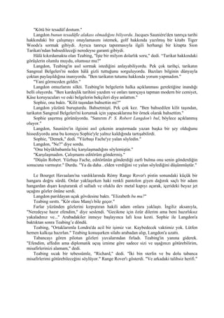 "Kötü bir tesadüf dostum."
    Langdon bunun tesadüfle alakası olmadığını biliyordu. Jacques Sauniére'den tanrıça tarihi
hakkındaki bir çalışmayı onaylamasını istemek, golf hakkında yazılmış bir kitabı Tiger
Woods'a sormak gibiydi. Ayrıca tanrıça tapınmasıyla ilgili herhangi bir kitapta Sion
Tarikatı'ndan bahsedileceği neredeyse garanti gibiydi.
    Hâlâ kıkırdamakta olan Teabing, "İşte bir milyon dolarlık soru," dedi. “Tarikat hakkındaki
görüşlerin olumlu muydu, olumsuz mu?"
    Langdon, Teabing'in asıl sormak istediğini anlayabiliyordu. Pek çok tarihçi, tarikatın
Sangreal Belgeleri'ni neden hâlâ gizli tuttuğunu sorguluyordu. Bazıları bilginin dünyayla
çoktan paylaşıldığına inanıyordu. "Ben tarikatın tutumu hakkında yorum yapmadım."
    "Yani görmezden geldin."
    Langdon omuzlarını silkti. Teabing'in belgelerin halka açıklanması gerektiğine inandığı
belli oluyordu. "Ben kardeşlik tarihini yazdım ve onları tanrıçaya tapman modern bir cemiyet,
Kâse koruyucuları ve eski belgelerin bekçileri diye anlattım."
    Sophie, ona baktı. "Kilit taşından bahsettin mi?"
    Langdon yüzünü buruşturdu. Bahsetmişti. Pek çok kez. "Ben bahsedilen kilit taşından,
tarikatın Sangreal Belgeleri'ni korumak için yapacaklarına bir örnek olarak bahsettim."
    Sophie şaşırmış görünüyordu. "Sanırım P. S. Robert Langdon'ı bul, böylece açıklanmış
oluyor."
    Langdon, Sauniére'in ilgisini asıl çekenin araştırmada yazan başka bir şey olduğunu
hissediyordu ama bu konuyu Sophie'yle yalnız kaldığında tartışabilirdi.
    Sophie, "Demek," dedi. "Yüzbaşı Fache'ye yalan söyledin."
    Langdon, "Ne?" diye sordu.
    "Ona büyükbabamla hiç karşılaşmadığını söylemiştin."
    "Karşılaşmadım. Çalışmamı editörüm göndermiş."
    "Düşün Robert. Yüzbaşı Fache, editörünün gönderdiği zarfı bulma onu senin gönderdiğin
sonucuna varmıştır." Durdu. "Ya da daha . elden verdiğini ve yalan söylediğini düşünmüştür."

   Le Bourget Havaalanı'na vardıklarında Rémy Range Rover'ı pistin sonundaki küçük bir
hangara doğru sürdü. Onlar yaklaşırken haki renkli pantolon giyen dağınık saçlı bir adam
hangardan dışarı koşturarak el salladı ve oluklu dev metal kapıyı açarak, içerideki beyaz jet
uçağını gözler önüne serdi.
   Langdon parıldayan uçak gövdesine baktı. "Elizabeth bu mu?"
   Teabing sırıttı. "Kör olası Manş'ı bile geçer."
   Farlar yüzünden gözlerini kırpıştıran hakili adam onlara yaklaştı. İngiliz aksanıyla,
"Neredeyse hazır efendim," diye seslendi. "Gecikme için özür dilerim ama beni hazırlıksız
yakaladınız ve..." Arabadakiler inmeye başlayınca lafı kısa kesti. Sophie ile Langdon'a
baktıktan sonra Teabing’e döndü.
   Teabing, "Ortaklarımla Londra'da acil bir işimiz var. Kaybedecek vaktimiz yok. Lütfen
hemen kalkışa hazırlan." Teabing konuşurken silahı arabadan alıp, Langdon'a uzattı.
   Tabancayı gören pilotun gözleri yuvalarından fırladı. Teabing'in yanına giderek.
"Efendim, affedin ama diplomatik uçuş iznime göre sadece sizi ve uşağınızı götürebilirim,
misafirlerinizi alamam," dedi.
   Teabing sıcak bir tebessümle, "Richard," dedi. "İki bin sterlin ve bu dolu tabanca
misafirlerimi götürebileceğini söylüyor." Range Rover'ı gösterdi. "Ve arkadaki talihsiz herifi."
 