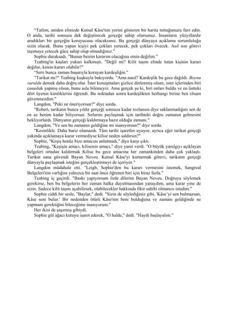 “Tatlım, aniden elinizde Kutsal Kâse'nin yerini gösteren bir harita tuttuğunuzu farz edin.
O anda, tarihi sonsuza dek değiştirecek gerçeğe sahip olursunuz. İnsanların yüzyıllardır
aradıkları bir gerçeğin koruyucusu olacaksınız. Bu gerçeği dünyaya açıklama sorumluluğu
sizin olacak. Bunu yapan kişiyi pek çokları yerecek, pek çokları övecek. Asıl son görevi
taşımaya yetecek güce sahip olup olmadığınız."
    Sophie duraksadı. "Bunun benim kararım olacağına emin değilim.”
    Teabing'in kaşları yukarı kalkmıştı. "Değil mi? Kilit taşını elinde tutan kişinin kararı
değilse, kimin kararı olabilir?"
    “Sırrı bunca zaman başarıyla koruyan kardeşliğin."
    “Tarikat mı?" Teabing kuşkuyla bakıyordu. "Ama nasıl? Kardeşlik bu gece dağıldı. Boynu
vuruldu demek daha doğru olur. İster konuşmaları gizlice dinlenmiş olsun, ister içlerinden biri
casusluk yapmış olsun, bunu asla bilemeyiz. Ama gerçek şu ki, biri onları buldu ve en üstteki
dört üyenin kimliklerini öğrendi. Bu noktadan sonra kardeşlikten herhangi birine ben olsam
güvenmezdim."
    Langdon, "Peki ne öneriyorsun?" diye sordu.
    "Robert, tarikatın bunca yıldır gerçeği sonsuza kadar tozlansın diye saklanmadığını sen de
en az benim kadar biliyorsun. Sırlarını paylaşmak için tarihteki doğru zamanın gelmesini
bekliyorlardı. Dünyanın gerçeği kaldırmaya hazır olduğu zamanı."
    Langdon, "Ve sen bu zamanın geldiğine mi inanıyorsun?" diye sordu.
    "Kesinlikle. Daha bariz olamazdı. Tüm tarihi işaretler uyuyor, ayrıca eğer tarikat gerçeği
yakında açıklamaya karar vermediyse kilise neden saldırsın?"
    Sophie, "Keşiş henüz bize amacını anlatmadı," diye karşı çıktı.
    Teabing, "Keşişin amacı, kilisenin amacı," diye yanıt verdi. "O büyük yanılgıyı açıklayan
belgeleri ortadan kaldırmak Kilise bu gece amacına her zamankinden daha çok yaklaştı.
Tarikat sana güvendi Bayan Neveu. Kutsal Kâse'yi kurtarmak görevi, tarikatın gerçeği
dünyayla paylaşmak isteğini gerçekleştirmeyi de içeriyor."
    Langdon müdahale etti. "Leigh, Sophie'den bu kararı vermesini istemek, Sangreal
Belgeleri'nin varlığını yalnızca bir saat önce öğrenen biri için biraz fazla."
    Teabing iç geçirdi. "Baskı yapıyorsam özür dilerim Bayan Neveu. Doğruyu söylemek
gerekirse, ben bu belgelerin her zaman halka duyulmasından yanaydım, ama karar yine de
sizin. Sadece kilit taşını açabilirsek, olabilecekler hakkında fikir sahibi olmanızı istedim."
    Sophie ciddi bir sesle, "Baylar," dedi. "Sizin de söylediğiniz gibi, 'Kâse’yi sen bulmazsan,
Kâse seni bulur.' Bir nedenden ötürü Kâse'nin beni bulduğuna ve zamanı geldiğinde ne
yapmam gerektiğini bileceğime inanıyorum."
    Her ikisi de şaşırmış gibiydi.
    Sophie gül ağacı kutuyu işaret ederek, "O halde," dedi. "Haydi başlayalım.”
 