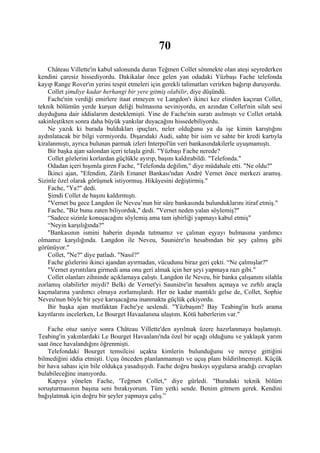 70
    Château Villette'in kabul salonunda duran Teğmen Collet sönmekte olan ateşi seyrederken
kendini çaresiz hissediyordu. Dakikalar önce gelen yan odadaki Yüzbaşı Fache telefonda
kayıp Range Rover'ın yerini tespit etmeleri için gerekli talimatları verirken bağırıp duruyordu.
    Collet şimdiye kadar herhangi bir yere gitmiş olabilir, diye düşündü.
    Fache'nin verdiği emirlere itaat etmeyen ve Langdon'ı ikinci kez elinden kaçıran Collet,
teknik bölümün yerde kurşun deliği bulmasına seviniyordu, en azından Collet'nin silah sesi
duyduğuna dair iddialarım desteklemişti. Yine de Fache'nin suratı asılmıştı ve Collet ortalık
sakinleştikten sonra daha büyük yankılar duyacağını hissedebiliyordu.
    Ne yazık ki burada buldukları ipuçları, neler olduğunu ya da işe kimin karıştığını
aydınlatacak bir bilgi vermiyordu. Dışarıdaki Audi, sahte bir isim ve sahte bir kredi kartıyla
kiralanmıştı, ayrıca bulunan parmak izleri Interpol'ün veri bankasındakilerle uyuşmamıştı.
    Bir başka ajan salondan içeri telaşla girdi. "Yüzbaşı Fache nerede?
    Collet gözlerini korlardan güçlükle ayırıp, başını kaldırabildi. "Telefonda."
    Odadan içeri hışımla giren Fache, "Telefonda değilim," diye müdahale etti. "Ne oldu?"
    İkinci ajan, "Efendim, Zürih Emanet Bankası'ndan André Vernet önce merkezi aramış.
Sizinle özel olarak görüşmek istiyormuş. Hikâyesini değiştirmiş."
    Fache, "Ya?" dedi.
    Şimdi Collet de başını kaldırmıştı.
    "Vernet bu gece Langdon ile Neveu’nun bir süre bankasında bulunduklarını itiraf etmiş."
    Fache, "Biz bunu zaten biliyorduk," dedi. "Vernet neden yalan söylemiş?"
    “Sadece sizinle konuşacağını söylemiş ama tam işbirliği yapmayı kabul etmiş"
    “Neyin karşılığında?"
    "Bankasının ismini haberin dışında tutmamız ve çalınan eşyayı bulmasına yardımcı
olmamız karşılığında. Langdon ile Neveu, Sauniére'in hesabından bir şey çalmış gibi
görünüyor."
    Collet, "Ne?" diye patladı. "Nasıl?"
    Fache gözlerini ikinci ajandan ayırmadan, vücudunu biraz geri çekti. “Ne çalmışlar?"
    "Vernet ayrıntılara girmedi ama onu geri almak için her şeyi yapmaya razı gibi."
    Collet olanları zihninde açıklamaya çalıştı. Langdon ile Neveu, bir banka çalışanını silahla
zorlamış olabilirler miydi? Belki de Vernet'yi Sauniére'in hesabını açmaya ve zırhlı araçla
kaçmalarına yardımcı olmaya zorlamışlardı. Her ne kadar mantıklı gelse de, Collet, Sophie
Neveu'nun böyle bir şeye karışacağına inanmakta güçlük çekiyordu.
    Bir başka ajan mutfaktan Fache'ye seslendi. "Yüzbaşım? Bay Teabing'in hızlı arama
kayıtlarını incelerken, Le Bourget Havaalanına ulaştım. Kötü haberlerim var."

    Fache otuz saniye sonra Château Villette'den ayrılmak üzere hazırlanmaya başlamıştı.
Teabing'in yakınlardaki Le Bourget Havaalanı'nda özel bir uçağı olduğunu ve yaklaşık yarım
saat önce havalandığını öğrenmişti.
    Telefondaki Bourget temsilcisi uçakta kimlerin bulunduğunu ve nereye gittiğini
bilmediğini iddia etmişti. Uçuş önceden planlanmamıştı ve uçuş planı bildirilmemişti. Küçük
bir hava sahası için bile oldukça yasadışıydı. Fache doğru baskıyı uygularsa aradığı cevapları
bulabileceğine inanıyordu.
    Kapıya yönelen Fache, 'Teğmen Collet," diye gürledi. "Buradaki teknik bölüm
soruşturmasının başına seni bırakıyorum. Tüm yetki sende. Benim gitmem gerek. Kendini
bağışlatmak için doğru bir şeyler yapmaya çalış.”
 