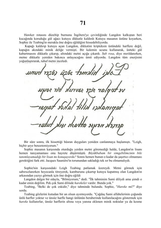 71
   Hawker rotasını düzeltip burnunu İngiltere'ye çevirdiğinde Langdon kalkıştan beri
kucağında koruduğu gül ağacı kutuyu dikkatle kaldırdı Kutuyu masanın üstüne koyarken,
Sophie ile Teabing'in merakla öne doğru eğildiğini hissedebiliyordu.
    Kapağı kaldırıp kutuyu açan Langdon, dikkatini kripteksin üstündeki harflere değil,
kapağın akındaki minik deliğe vermişti. Bir kalemin ucunu kullanarak, üstteki gül
kabartmasını dikkatle çıkarıp, altındaki metni açığa çıkardı. Sub rosa, diye mırıldanırken,
metne dikkatle yeniden bakınca anlayacağını ümit ediyordu. Langdon tüm enerjisini
yoğunlaştırarak, tuhaf metni inceledi.




    Bir süre sonra, ilk hissettiği hüsran duyguları yeniden canlanmaya başlamıştı. "Leigh,
hiçbir şeye benzetemiyorum."
    Sophie masanın karşısında oturduğu yerden metni göremediği halde, Langdon'ın lisanı
hemen tanıyamaması onu hayrete düşürmüştü. Büyükbabam bir simgebilimcinin bile
tanımlayamadığı bir lisan mı konuşuyordu? Sonra hemen bunun o kadar da şaşırtıcı olmaması
gerektiğini fark etti. Jacques Sauniére'in torunundan sakladığı tek sır bu olmamalıydı.

    Sophie'nin karşısındaki Leigh Teabing patlamak üzereydi. Metni görmek için
sabırsızlanırken heyecanla titreyerek, kamburunu çıkartıp kutuyu kapatmış olan Langdon'ın
arkasından yazıyı görmek için öne doğru eğildi
    Langdon dalgın bir edayla, "Bilmiyorum," dedi. "İlk tahminim Sami diliydi ama şimdi o
kadar emin değilim. Pek çok Sami dilinde harekeler vardır. Bunda yok."
    Teabing, "Belki de çok eskidir," diye tahminde bulundu. Sophie, "Hareke mi?" diye
sordu.
    Teabing gözlerini kutudan bir an olsun ayırmıyordu. "Çağdaş Sami alfabelerinin çoğunda
ünlü harfler yoktur ve ünsüz harfle hangi ünlünün beraberinde kullanılacağını göstermek için
hareke kullanırlar, ünsüz harflerin altına veya yanına eklenen minik noktalar ya da kesme
 