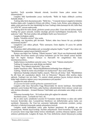 işaretleri. Tarih açısından bakacak olursak, harekeler lisana yakın zaman önce
eklenmişlerdir."
    Langdon hâlâ kıpırdamadan yazıyı inceliyordu. "Belki de başka alfabeyle yazılmış
Sefardik dilidir..."
    Teabing daha fazla dayanamayacaktı. "Belki ben..." Uzanarak kutuyu Langdon'ın önünden
kendine doğru çekti. Langdon'ın bilinen eski dillere -Yunan, Latin, Roma- aşina olduğuna hiç
şüphe yoktu ama kısa bir süre bakabildiği bu lisan Teabing'e daha karmaşık bir dili, belki Raşi
ya a STA"M * yazısını andırıyordu.
    Teabing derin bir nefes alarak, gözlerini oymalı yazıya dikti. Uzun süre tek kelime etmedi.
Teabing her geçen saniyede, kendine duyduğu güvenin kaybolduğunu hissediyordu. "Çok
şaşkınım," dedi. "Bu lisan şimdiye dek gördüğüm hiçbir şeye benzemiyor!"
    Langdon koltuğuna yığıldı.
    Sophie, "Görebilir miyim?" diye sordu.
    Teabing, onu duymamış gibi davrandı. "Robert, daha önce benzer bir şey gördüğünü
söylememiş miydin?"
    Langdon'ın canı sıkkın gibiydi. "Öyle sanmıştım. Emin değilim. El yazısı bir şekilde
tanıdık geliyor."
    Tartışmaya dahil edilmediğine pek sevinmediği anlaşılan Sophie "Leigh?" diye tekrar etti.
"Büyükbabamın yaptığı kutuya bakabilir miyim?"
    Kutuyu ona doğru iten Teabing, "Elbette hayatım," dedi. Niyeti onu küçümsemek değildi
ama Sophie Neveu'nun onunla aynı kefeye konulması için bir fırın ekmek yemesi lazımdı.
Eğer bir İngiliz Kraliyet Tarihçisi ve Harvard'lı bir simgebilimci bile lisanı
tanımlayamıyorlarsa...
    Sophie kutuyu inceledikten saniyeler sonra, "Aaa," dedi. "Tahmin etmeliydim."
    Teabing ile Langdon aynı anda dönüp ona baktılar.
    Teabing, "Neyi tahmin etmeliydin?" diye sordu.
    Sophie omuzlarını silkti. "Bunun büyükbabamın kullandığı lisan olduğunu."
    Teabing, "Şimdi bu metni okuyabildiğini mi söylüyorsun?" diye sesini yükseltti.
    Eğlenmeye başladığı anlaşılan Sophie, neşeyle, "Hem de çok kolay," dedi. "Büyükbabam
bu dili bana altı yaşındayken öğretti. Çok iyi biliyorum." Masanın öbür tarafına doğru
eğilerek, Teabing'e ters ters baktı. "Ve samimi olmak gerekirse bayım, kraliyet ailesine bu
kadar bağlı olmanıza rağmen yazıyı tanıyamamanıza çok şaşırdım."
    Langdon bir anda anlamıştı.
    El yazısının bu kadar tanıdık gelmesine şaşmamak lazım!
    Langdon yıllar önce Harvard'ın Fogg Müzesi'ndeki bir davete katılmıştı. Harvard'daki
eğitimini yarım bırakan Bill Gates, paha biçilmez edinimlerinden birini müzeye vermek için
eski okuluna dönmüştü... Armand Hammer Vakfı'ndaki açık arttırmadan satın aldığı on sekiz
sayfayı.
    Arttırmayı kazandığı fiyat... 30.8 milyon dolar gibi sağlam bir rakamdı.
    Sayfaların yazarı... Leonardo da Vinci, idi.
    Bu on sekiz sayfa -şimdilerde Leicester El Yazmaları olarak bilinen ve adını eski sahibi
Leicester Kontu'ndan alan- Leonardo'nun büyüleyici not defterlerinden geriye kalan son
sayfalardı. Denemeler, Da Vinci’nin astronomi hakkındaki teorilerinin çizimleri, jeoloji,
arkeoloji ve hidroloji konusunda yaptığı çalışmaların özetiydi.
    Langdon sırada bekledikten sonra, paha biçilmez parşömeni ilk gördüğü anı asla
unutamıyordu. Mutlak hayal kırıklığı. Sayfalar anlaşılmazdı. Güzel korunmuş ve düzgün bir
el yazısıyla -krem rengi kâğıt üstüne kırmızı mürekkeple- yazılmış olmasına rağmen, yazılar
anlamsız görünüyordu. Langdon ilk başta, Da Vinci defterlerine arkaik İtalyancayla yazdığı

*
    İbranice şifreli el yazmalar..
 