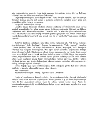 için okuyamadığını sanmıştı. Ama daha yakından inceledikten sonra, tek bir İtalyanca
kelimeyi, hatta harfi bile tanıyamadığını fark etmişti.
    Sergi tezgâhının başında duran bayan doçent, "Bunu deneyin efendim," diye fısıldamıştı.
Tezgâhın üstünde zincirle asılı duran el aynasını göstermişti. Langdon aynayı eline alıp,
aynadaki metni incelemeye koyulmuştu.
    Her şey bir anda anlaşılır olmuştu.
    Langdon, büyük düşünürün fikirlerini okumaya öylesine heveslenmişti ki, onun sayısız
sanatsal yeteneğinden biri olan tersten yazma üslubunu unutmuştu. Böylece yazdıklarını
kendisinden başka kimse anlayamıyordu. Tarihçiler hâlâ Da Vinci'nin eğlence olsun diye mi
yoksa omzundan yazdıklarını okuyup fikirlerini çalmaya çalışanları uzak tutmak için mi böyle
yazdığı konusunda tartışıyorlardı ama gerçek olan bir şey vardı. Da Vinci canının istediğini
yapmıştı.

    Robert'ın kendisini anladığını fark eden Sophie tebessüm etti. "İlk birkaç kelimeyi
okuyabiliyorum," dedi. İngilizce." Teabing heyecanlanmıştı. "Neler oluyor?" Langdon,
"Tersten yazılmış," dedi. "Bir aynaya ihtiyacımız var." Sophie, "Hayır yok," dedi. "Bu ağacın
yeterince ince olduğunu zannediyorum." Gül ağacı kutuyu duvardaki ışığa tutarak, kapağın
altını inlemeye başladı. Büyükbabası aslında tersten yazamıyordu, bu yüzden önce normal
yazıp, sonra kâğıdı ters çevirerek yazıların üstünden geçmek gibi bir hileye başvuruyordu.
Sophie, büyükbabasının metni bir tahtanın üstüne yakarak düzden yazdıktan sonra tahtanın
arkası kâğıt inceliğine gelene kadar zımparaladığını tahmin ediyordu. Böylece tahtaya
yakılarak kazınan yazı tersten bakıldığında okunur olacaktı. Ardından tahta parçasını ters
çevirip yerine yerleştirmiş olmalıydı.
    Sophie kapağı ışığa iyice yaklaştırdığında haklı olduğunu gördü. Işık ince tahtadan
süzülmüş ve kapağın arkasındaki yazı meydana çıkmıştı.
    Yazı okunuyordu.
    Başını utançla sallayan Teabing, "İngilizce," dedi. "Anadilim."

    Uçağın arkasında oturan Rémy Legaludec, ön tarafta konuşulanları duymak için kendini
zorluyor ama motor sesinden duyamıyordu. Rémy gecenin akış şeklinden hoşlanmamıştı.
Hem de hiç. Ayaklarının dibinde bağlı bir şekilde uzanan keşişe baktı. Adam hiç
kıpırdamadan duruyordu bir çeşit kabullenme haline geçmiş ya da sanki kurtuluş için sessiz
bir dua okuyor gibiydi.
 