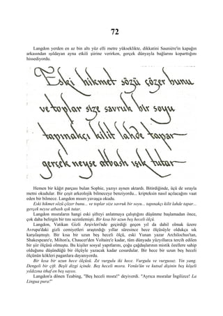 72
    Langdon yerden en az bin altı yüz elli metre yükseklikte, dikkatini Sauniére'in kapağın
arkasından ışıldayan ayna etkili şiirine verirken, gerçek dünyayla bağlarını koparttığını
hissediyordu.




    Hemen bir kâğıt parçası bulan Sophie, yazıyı aynen aktardı. Bitirdiğinde, üçü de sırayla
metni okudular. Bir çeşit arkeolojik bilmeceye benziyordu... kripteksin nasıl açılacağını vaat
eden bir bilmece. Langdon mısırı yavaşça okudu.
    Eski hikmet sözü çözer bunu... ve toplar size savruk bir soyu... tapınakçı kilit lahde tapar...
gerçek neyse atbash ışık tutar.
    Langdon mısraların hangi eski şifreyi anlatmaya çalıştığını düşünme başlamadan önce,
çok daha belirgin bir tını sezinlemişti. Bir kısa bir uzun beş heceli ölçü.
    Langdon, Vatikan Gizli Arşivleri'nde geçirdiği geçen yıl da dahil olmak üzere
Avrupa'daki gizli cemiyetleri araştırdığı yıllar süresince hece ölçüsüyle oldukça sık
karşılaşmıştı. Bir kısa bir uzun beş heceli ölçü, eski Yunan yazar Archilochus'tan,
Shakespeare'e, Milton'a, Chaucer'den Voltaire'e kadar, tüm dünyada yüzyıllarca tercih edilen
bir şiir ölçüsü olmuştu. Bu kişiler sosyal yapıtlarını, çoğu çağdaşlarının mistik özellere sahip
olduğunu düşündüğü bir ölçüyle yazacak kadar cesurdular. Bir hece bir uzun beş heceli
ölçünün kökleri paganlara dayanıyordu.
    Bir kısa bir uzun hece ölçüsü. Zıt vurgulu iki hece. Vurgulu ve vurgusuz. Yin yang.
Dengeli bir çift. Beşli dizgi içinde. Beş heceli mısra. Venüs'ün ve kutsal dişinin beş köşeli
yıldızına ithaf en beş sayısı.
    Langdon'a dönen Teabing, "Beş heceli mısra!" deyiverdi. "Ayrıca mısralar İngilizce! La
Lingua pura!”
 
