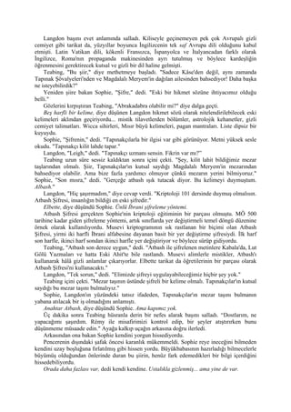 Langdon başını evet anlamında salladı. Kiliseyle geçinemeyen pek çok Avrupalı gizli
cemiyet gibi tarikat da, yüzyıllar boyunca İngilizcenin tek saf Avrupa dili olduğunu kabul
etmişti. Latin Vatikan dili, kökenli Fransızca, İspanyolca ve İtalyancadan farklı olarak
İngilizce, Roma'nın propaganda makinesinden ayrı tutulmuş ve böylece kardeşliğin
öğrenmesini gerektirecek kutsal ve gizli bir dil haline gelmişti.
    Teabing, "Bu şiir," diye methetmeye başladı. "Sadece Kâse'den değil, aynı zamanda
Tapınak Şövalyeleri'nden ve Magdalalı Meryem'in dağılan ailesinden bahsediyor! Daha başka
ne isteyebilirdik?"
    Yeniden şiire bakan Sophie, "Şifre," dedi. "Eski bir hikmet sözüne ihtiyacımız olduğu
belli."
    Gözlerini kırpıştıran Teabing, "Abrakadabra olabilir mi?" diye dalga geçti.
    Beş harfli bir kelime, diye düşünen Langdon hikmet sözü olarak nitelendirilebilecek eski
kelimeleri aklından geçiriyordu... mistik tilavetlerden bölümler, astrolojik kehanetler, gizli
cemiyet talimatları. Wicca sihirleri, Mısır büyü kelimeleri, pagan mantraları. Liste dipsiz bir
kuyuydu.
    Sophie, "Şifrenin," dedi. "Tapınakçılarla bir ilgisi var gibi görünüyor. Metni yüksek sesle
okudu. "Tapınakçı kilit lahde tapar."
    Langdon, "Leigh," dedi. "Tapınakçı uzmanı sensin. Fikrin var mı?”
    Teabing uzun süre sessiz kaldıktan sonra içini çekti. "Şey, kilit lahit bildiğimiz mezar
taşlarından olmalı. Şiir, Tapınakçılar'ın kutsal saydığı Magdalalı Meryem'in mezarından
bahsediyor olabilir. Ama bize fazla yardımcı olmuyor çünkü mezarın yerini bilmiyoruz."
Sophie, "Son mısra," dedi. "Gerçeğe atbash ışık tutacak diyor. Bu kelimeyi duymuştum.
Albash."
    Langdon, "Hiç şaşırmadım," diye cevap verdi. "Kriptoloji 101 dersinde duymuş olmalısın.
Atbash Şifresi, insanlığın bildiği en eski şifredir."
    Elbette, diye düşündü Sophie. Ünlü İbrani şifreleme yöntemi.
    Atbash Şifresi gerçekten Sophie'nin kriptoloji eğitiminin bir parçası olmuştu. MÖ 500
tarihine kadar giden şifreleme yöntemi, artık sınıflarda yer değiştirmeli temel döngü düzenine
örnek olarak kullanılıyordu. Musevi kriptogramının sık rastlanan bir biçimi olan Atbash
Şifresi, yirmi iki harfli İbrani alfabesine dayanan basit bir yer değiştirme şifresiydi. İlk harf
son harfle, ikinci harf sondan ikinci harfle yer değiştiriyor ve böylece sürüp gidiyordu.
    Teabing, "Atbash son derece uygun," dedi. "Atbash ile şifrelenen metinlere Kabala'da, Lut
Gölü Yazmaları ve hatta Eski Ahit'te bile rastlandı. Musevi alimlerle mistikler, Atbash'ı
kullanarak hâlâ gizli anlamlar çıkarıyorlar. Elbette tarikat da öğretilerinin bir parçası olarak
Atbash Şifresi'ni kullanacaktı."
    Langdon, "Tek sorun," dedi. "Elimizde şifreyi uygulayabileceğimiz hiçbir şey yok."
    Teabing içini çekti. "Mezar taşının üstünde şifreli bir kelime olmalı. Tapınakçılar'ın kutsal
saydığı bu mezar taşını bulmalıyız."
    Sophie, Langdon'ın yüzündeki tatsız ifadeden, Tapınakçılar'ın mezar taşını bulmanın
yabana atılacak bir iş olmadığını anlamıştı.
    Anahtar Atbash, diye düşündü Sophie. Ama kapımız yok.
    Üç dakika sonra Teabing hüsranla derin bir nefes alarak başını salladı. “Dostlarım, ne
yapacağımı şaşırdım. Rémy ile misafirimizi kontrol edip, bir şeyler atıştırırken bunu
düşünmeme müsaade edin." Ayağa kalkıp uçağın arkasına doğru ilerledi.
    Arkasından ona bakan Sophie kendini yorgun hissediyordu.
    Pencerenin dışındaki şafak öncesi karanlık mükemmeldi. Sophie reye ineceğini bilmeden
kendini uzay boşluğuna fırlatılmış gibi hissen yordu. Büyükbabasının hazırladığı bilmecelerle
büyümüş olduğundan önlerinde duran bu şiirin, henüz fark edemedikleri bir bilgi içerdiğini
hissedebiliyordu.
    Orada daha fazlası var, dedi kendi kendine. Ustalıkla gizlenmiş... ama yine de var.
 