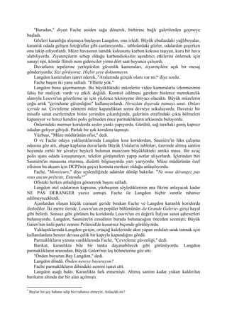 "Buradan," diyen Fache aniden sağa dönerek, birbirine bağlı galerilerden geçmeye
başladı.
     Gözleri karanlığa alışmaya başlayan Langdon, onu izledi. Büyük ebatlardaki yağlıboyalar,
karanlık odada gelişen fotoğraflar gibi canlanıyordu... tablolardaki gözler, odalardan geçerken
onu takip ediyorlardı. Müze havasının tanıdık kokusunu karbon kokusu taşıyan, kuru bir hava
alabiliyordu. Ziyaretçilerin sebep olduğu karbondioksitin aşındırıcı etkilerini önlemek için
sanayi tipi, kömür filtreli nem gidericiler yirmi dört saat boyunca çalışırdı.
     Duvarların tepelerine yerleştirilen güvenlik kameraları, ziyaretçilere açık bir mesaj
gönderiyordu: Sizi görüyoruz. Hiçbir şeye dokunmayın.
     Langdon kameraları işaret ederek, "Aralarında gerçek olanı var mı?' diye sordu.
     Fache başını iki yana salladı. "Elbette yok."
     Langdon buna şaşırmamıştı. Bu büyüklükteki müzelerin video kameralarla izlenmesinin
fahiş bir maliyeti vardı ve etkili değildi. Kontrol edilmesi gereken binlerce metrekarelik
alanıyla Louvre'un gözetleme işi için yüzlerce teknisyene ihtiyacı olacaktı. Büyük müzelerin
çoğu artık "çevreleme güvenliğini" kullanıyorlardı. Hırsızlan dışarıda tutmayı unut. Onları
içeride tut. Çevreleme yöntemi müze kapandıktan sonra devreye sokuluyordu. Davetsiz bir
misafir sanat eserlerinden birini yerinden çıkardığında, galerinin etrafındaki çıkış bölmeleri
kapanıyor ve hırsız kendini polis gelmeden önce parmaklıkların arkasında buluyordu.
     Önlerindeki mermer koridorda sesler yankı yapıyordu. Gürültü, sağ taraftaki geniş kapısız
odadan geliyor gibiydi. Parlak bir ışık koridora taşmıştı.
     Yüzbaşı, "Müze müdürünün ofisi," dedi.
     O ve Fache odaya yaklaştıklarında Langdon kısa koridordan, Sauniére'in lüks çalışma
odasına göz attı, ahşap kaplama duvarlarda Büyük Ustalar'ın tabloları, üzerinde altmış santim
boyunda zırhlı bir şövalye heykeli bulunan muazzam büyüklükteki antika masa. Bir avuç
polis ajanı odada koşuşturuyor, telefon görüşmeleri yapıp notlar alıyorlardı. İçlerinden biri
Sauniére'in masasına oturmuş, dizüstü bilgisayarda yazı yazıyordu. Müze müdürünün özel
ofisinin bu akşam için DCPJ'nin geçici komuta merkezi olduğu anlaşılıyordu.
     Fache, "Monsieurs," diye seslendiğinde adamlar dönüp baktılar. "Ne nous dérangez pas
sous aucun prétexte. Entendu?" *
     Ofisteki herkes anladığını göstererek başını salladı.
     Langdon otel odalarının kapısına, yüzbaşının söylediklerinin ana fikrini anlayacak kadar
NE PAS DERANGER yazısı asmıştı. Fache ile Langdon hiçbir suretle rahatsız
edilmeyeceklerdi.
     Ajanlardan oluşan küçük cemaati geride bırakan Fache ve Langdon karanlık koridorda
ilerlediler. İki metre ileride, Louvre'un en popüler bölümünün -la Grande Galerie- girişi hayal
gibi belirdi. Sonsuz gibi görünen bu koridorda Louvre'un en değerli İtalyan sanat şaheserleri
bulunuyordu. Langdon, Sauniére'in cesedinin burada bulunacağını önceden sezmişti; Büyük
Galeri'nin ünlü parke zemini Polaroid'de kusursuz biçimde görülüyordu.
     Yaklaştıklarında Langdon girişin, ortaçağ kalelerinde akın yapan orduları uzak tutmak için
kullanılanlara benzer devasa çelik bir kapıyla kapandığını gördü.
     Parmaklıkların yanına vardıklarında Fache, "Çevreleme güvenliği," dedi.
     Barikat, karanlıkta bile bir tanka dayanabilecek gibi görünüyordu. Langdon
parmaklıkların arasından, Büyük Galeri'nin loş bölmelerine göz attı.
     "Önden buyurun Bay Langdon," dedi.
     Langdon döndü. Önden nereye buyurayım?
     Fache parmaklıkların dibindeki zemini işaret etti.
     Langdon aşağı baktı. Karanlıkta fark etmemişti. Altmış santim kadar yukarı kaldırılan
barikatın altında dar bir alan açılmıştı.

*
    Baylar bir şey bahane edip bizi rahatsız etmeyin. Anlaşıldı mı?
 