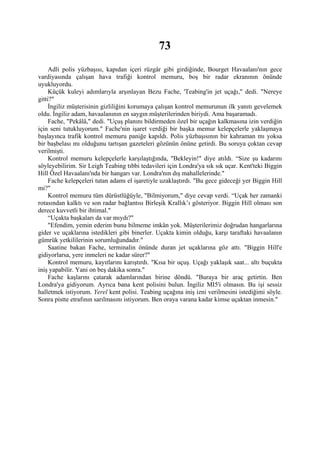 73
     Adli polis yüzbaşısı, kapıdan içeri rüzgâr gibi girdiğinde, Bourget Havaalanı'nın gece
vardiyasında çalışan hava trafiği kontrol memuru, boş bir radar ekranının önünde
uyukluyordu.
     Küçük kuleyi adımlarıyla arşınlayan Bezu Fache, 'Teabing'in jet uçağı," dedi. "Nereye
gitti?"
     İngiliz müşterisinin gizliliğini korumaya çalışan kontrol memurunun ilk yanıtı gevelemek
oldu. İngiliz adam, havaalanının en saygın müşterilerinden biriydi. Ama başaramadı.
     Fache, "Pekâlâ," dedi. "Uçuş planını bildirmeden özel bir uçağın kalkmasına izin verdiğin
için seni tutukluyorum." Fache'nin işaret verdiği bir başka memur kelepçelerle yaklaşmaya
başlayınca trafik kontrol memuru paniğe kapıldı. Polis yüzbaşısının bir kahraman mı yoksa
bir başbelası mı olduğunu tartışan gazeteleri gözünün önüne getirdi. Bu soruya çoktan cevap
verilmişti.
     Kontrol memuru kelepçelerle karşılaştığında, "Bekleyin!" diye atıldı. “Size şu kadarını
söyleyebilirim. Sir Leigh Teabing tıbbi tedavileri için Londra'ya sık sık uçar. Kent'teki Biggin
Hill Özel Havaalanı'nda bir hangarı var. Londra'nın dış mahallelerinde."
     Fache kelepçeleri tutan adamı el işaretiyle uzaklaştırdı. "Bu gece gideceği yer Biggin Hill
mi?"
     Kontrol memuru tüm dürüstlüğüyle, "Bilmiyorum," diye cevap verdi. “Uçak her zamanki
rotasından kalktı ve son radar bağlantısı Birleşik Krallık’ı gösteriyor. Biggin Hill olması son
derece kuvvetli bir ihtimal."
     “Uçakta başkaları da var mıydı?"
     "Efendim, yemin ederim bunu bilmeme imkân yok. Müşterilerimiz doğrudan hangarlarına
gider ve uçaklarına istedikleri gibi binerler. Uçakta kimin olduğu, karşı taraftaki havaalanın
gümrük yetkililerinin sorumluğundadır."
     Saatine bakan Fache, terminalin önünde duran jet uçaklarına göz attı. "Biggin Hill'e
gidiyorlarsa, yere inmeleri ne kadar sürer?"
     Kontrol memuru, kayıtlarını karıştırdı. "Kısa bir uçuş. Uçağı yaklaşık saat... altı buçukta
iniş yapabilir. Yani on beş dakika sonra."
     Fache kaşlarını çatarak adamlarından birine döndü. "Buraya bir araç getirtin. Ben
Londra'ya gidiyorum. Ayrıca bana kent polisini bulun. İngiliz MI5'i olmasın. Bu işi sessiz
halletmek istiyorum. Yerel kent polisi. Teabing uçağına iniş izni verilmesini istediğimi söyle.
Sonra pistte etrafının sarılmasını istiyorum. Ben oraya varana kadar kimse uçaktan inmesin."
 