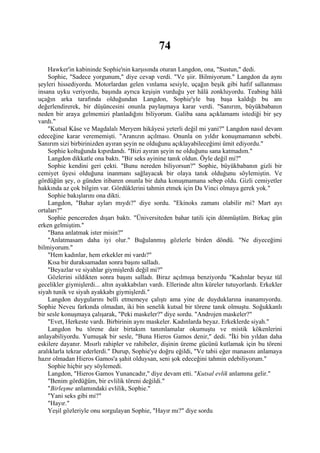 74
    Hawker'in kabininde Sophie'nin karşısında oturan Langdon, ona, "Sustun," dedi.
    Sophie, "Sadece yorgunum," diye cevap verdi. "Ve şiir. Bilmiyorum." Langdon da aynı
şeyleri hissediyordu. Motorlardan gelen vınlama sesiyle, uçağın beşik gibi hafif sallanması
insana uyku veriyordu, başında ayrıca keşişin vurduğu yer hâlâ zonkluyordu. Teabing hâlâ
uçağın arka tarafında olduğundan Langdon, Sophie'yle baş başa kaldığı bu anı
değerlendirerek, bir düşüncesini onunla paylaşmaya karar verdi. "Sanırım, büyükbabanın
neden bir araya gelmemizi planladığını biliyorum. Galiba sana açıklamamı istediği bir şey
vardı."
    "Kutsal Kâse ve Magdalalı Meryem hikâyesi yeterli değil mi yani?" Langdon nasıl devam
edeceğine karar verememişti. "Aranızın açılması. Onunla on yıldır konuşmamanın sebebi.
Sanırım sizi birbirinizden ayıran şeyin ne olduğunu açıklayabileceğimi ümit ediyordu."
    Sophie koltuğunda kıpırdandı. "Bizi ayıran şeyin ne olduğunu sana katmadım."
    Langdon dikkatle ona baktı. "Bir seks ayinine tanık oldun. Öyle değil mi?"
    Sophie kendini geri çekti. "Bunu nereden biliyorsun?" Sophie, büyükbabanın gizli bir
cemiyet üyesi olduğuna inanmanı sağlayacak bir olaya tanık olduğunu söylemiştin. Ve
gördüğün şey, o günden itibaren onunla bir daha konuşmamana sebep oldu. Gizli cemiyetler
hakkında az çok bilgim var. Gördüklerini tahmin etmek için Da Vinci olmaya gerek yok."
    Sophie bakışlarını ona dikti.
    Langdon, "Bahar ayları mıydı?" diye sordu. "Ekinoks zamanı olabilir mi? Mart ayı
ortaları?"
    Sophie pencereden dışarı baktı. "Üniversiteden bahar tatili için dönmüştüm. Birkaç gün
erken gelmiştim."
    "Bana anlatmak ister misin?"
    "Anlatmasam daha iyi olur." Buğulanmış gözlerle birden döndü. "Ne diyeceğimi
bilmiyorum."
    "Hem kadınlar, hem erkekler mi vardı?"
    Kısa bir duraksamadan sonra başını salladı.
    "Beyazlar ve siyahlar giymişlerdi değil mi?"
    Gözlerini sildikten sonra başını salladı. Biraz açılmışa benziyordu "Kadınlar beyaz tül
gecelikler giymişlerdi... altın ayakkabıları vardı. Ellerinde altın küreler tutuyorlardı. Erkekler
siyah tunik ve siyah ayakkabı giymişlerdi."
    Langdon duygularını belli etmemeye çalıştı ama yine de duyduklarına inanamıyordu.
Sophie Neveu farkında olmadan, iki bin senelik kutsal bir törene tanık olmuştu. Soğukkanlı
bir sesle konuşmaya çalışarak, "Peki maskeler?" diye sordu. "Androjen maskeler?"
    "Evet, Herkeste vardı. Birbirinin aynı maskeler. Kadınlarda beyaz. Erkeklerde siyah."
    Langdon bu törene dair birtakım tanımlamalar okumuştu ve mistik kökenlerini
anlayabiliyordu. Yumuşak bir sesle, "Buna Hieros Gamos denir," dedi. "İki bin yıldan daha
eskilere dayanır. Mısırlı rahipler ve rahibeler, dişinin üreme gücünü kutlamak için bu töreni
aralıklarla tekrar ederlerdi." Durup, Sophie'ye doğru eğildi, "Ve tabii eğer manasını anlamaya
hazır olmadan Hieros Gamos'a şahit olduysan, seni şok edeceğini tahmin edebiliyorum."
    Sophie hiçbir şey söylemedi.
    Langdon, "Hieros Gamos Yunancadır," diye devam etti. "Kutsal evlik anlamına gelir."
    "Benim gördüğüm, bir evlilik töreni değildi."
    "Birleşme anlamındaki evlilik, Sophie."
    "Yani seks gibi mi?"
    "Hayır."
    Yeşil gözleriyle onu sorgulayan Sophie, "Hayır mı?" diye sordu
 