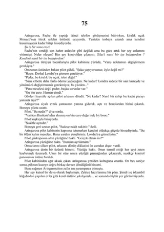 75
    Aringarosa, Fache ile yaptığı ikinci telefon görüşmesini bitirirken, kiralık uçak
Monaco'nun titrek ışıklan üstünde uçuyordu. Yeniden torbaya uzandı ama kendini
kusamayacak kadar bitap hissediyordu.
    Şu iş bir sona erse!
    Fache'nin verdiği son haber anlaşılır gibi değildi ama bu gece artık her şey anlamını
yitirmişti. Neler oluyor? Her şey kontrolden çıkmıştı. Silas'ı nasıl bir işe bulaştırdım ?
Kendimi nasıl bir ise bulaştırdım!
    Aringarosa titreyen bacaklarıyla pilot kabinine yürüdü, "Varış noktamızı değiştirmem
gerekiyor."
    Omzunun üstünden bakan pilot güldü. "Şaka yapıyorsunuz, öyle değil mi?"
    "Hayır. Derhal Londra'ya gitmem gerekiyor."
    "Peder, bu kiralık bir uçak, taksi değil."
    "Sana elbette daha fazla ödeme yapacağım. Ne kadar? Londra sadece bir saat kuzeyde ve
yönümüzü değiştirmemiz gerekmiyor, bu yüzden..."
    "Para meselesi değil peder, başka sorunlar var."
    "On bin euro. Hemen şimdi."
    Gözleri hayretle açılan pilot arkasını döndü. "Ne kadar? Nasıl bir rahip bu kadar parayı
yanında taşır?"
    Aringarosa siyah evrak çantasının yanına giderek, açtı ve bonolardan birini çıkardı.
Bonoyu pilota uzattı.
    Pilot, "Bu nedir?" diye sordu.
    “Vatikan Bankası'ndan alınmış on bin euro değerinde bir bono."
    Pilot kuşkuyla bakıyordu.
    "Nakitle aynıdır."
    Bonoyu geri uzatan pilot, "Sadece nakit nakittir," dedi.
    Aringarosa pilot kabininin kapısına tutunurken kendini oldukça güçsüz hissediyordu. "Bu
bir ölüm kalım meselesi. Bana yardım etmelisiniz. Londra'ya gitmeliyim."
    Pilot, piskoposun altın yüzüğüne baktı. "Gerçek elmas mı?"
    Aringarosa yüzüğüne baktı. "Bundan ayrılamam."
    Omuzlarını silken pilot, arkasını dönüp dikkatini ön camdan dışarı verdi.
    Aringarosa derin bir üzüntü hissetti. Yüzüğe baktı. Onun temsil ettiği her şeyi zaten
kaybetmek üzereydi. Uzun bir süre sonra yüzüğü parmağından çıkararak, nazikçe kontrol
panosunun üstüne bıraktı.
    Pilot kabininden ağır aksak çıkan Aringarosa yeniden koltuğuna oturdu. On beş saniye
sonra, pilotun kuzeye doğru birkaç derece döndüğünü hissetti.
    Buna rağmen Aringarosa'nın zafer anı paramparça olmuştu.
    Her şey kutsal bir dava olarak başlamıştı. Zekice hazırlanmış bir plan. Şimdi ise iskambil
kâğıdından yapılan evler gibi kendi üstüne yıkılıyordu... ve sonunda hiçbir yer görünmüyordu.
 