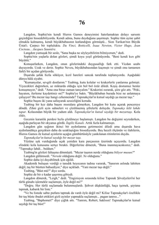 76
     Langdon, Sophie'nin kendi Hieros Gamos deneyimini hatırlamaktan dolayı sarsıntı
geçirdiğini hissedebiliyordu. Kendi adına, bunu duyduğuna şaşırmıştı. Sophie tüm ayine şahit
olmakla kalmamış, kendi büyükbabasının kutlandığını görmüştü... Sion Tarikatı'nın Büyük
Üstat'ı. Çarpıcı bir topluluktu. Da Vinci, Botticelli, Isaac Newton, Victor Hugo, Jean
Cocteau... Jacques Sauniére.
     Langdon yumuşak bir sesle, "Sana başka ne söyleyebilirim bilmiyorum," dedi.
     Sophie'nin yaşlarla dolan gözleri, şimdi koyu yeşil görünüyordu. "Beni kendi kızı gibi
büyüttü."
     Konuşurlarken, Langdon, onun gözlerindeki duygusallığı fark etti. Vicdan azabı
duyuyordu. Uzak ve derin. Sophie Neveu, büyükbabasından kaçmıştı ve şimdi onu tamamen
farklı bir açıdan görüyordu.
     Dışarıda şafak hızla söküyor, kızıl hareleri sancak tarafında toplanıyordu. Aşağıdaki
dünya hâlâ siyahtı.
     "Kumanyalar, sevgili dostlarım." Teabing, kutu kolalar ve krakerlerle yanlarına gelmişti.
Yiyecekleri dağıtırken, az miktarda olduğu için bol bol özür diledi. Keşiş dostumuz henüz
konuşmuyor," dedi. "Ama ona biraz zaman tanıyalım." Krakerini ısırarak, şiire göz attı. "Peki,
hayatım, ilerleme kaydettiniz mi?" Sophie'ye baktı. "Büyükbaban burada bize ne anlatmaya
çalışıyor? Bu mezar taşı hangi cehennemde? Tapınakçılar'ın kutsal saydığı şu mezar taşı."
     Sophie başını iki yana sallayarak sessizliğini korudu.
     Teabing bir kez daha başını mısralara gömerken, Langdon bir kutu açarak pencereye
döndü. Zihni gizli ayin sahneleri ve çözülmemiş şifrelerle doluydu. Tapınakçı kilit lahde
tapar. Kolasından büyük bir yudum aldı. Tapınakçılar'ın kutsal saydığı bir mezartaşı. Kola
ılıktı.
     Gecenin karanlık perdesi hızla çözülmeye başlamıştı. Langdon bu değişimi seyrederken,
aşağıda parlayan bir okyanus gördü. İngiliz Kanalı. Artık fazla kalmamıştı.
     Langdon gün ışığının ikinci bir aydınlanma getirmesini diledi ama dışarıda hava
aydınlandıkça gerçekten daha da uzaklaştığını hissediyordu. Beş heceli ölçünün ve ilahilerin,
Hieros Gamos ile kutsal ayinlerin uçağın gümbürtüsüyle yankılanan ritimlerini duydu.
     Tapınakçılar'ın kutsal saydığı bir mezar taşı.
     Yüzüne ışık vurduğunda uçak yeniden kara parçasının üzerinde uçuyordu. Langdon
elindeki kola kutusunu sertçe bıraktı. Diğerlerine dönerek, "Buna inanmayacaksınız," dedi.
"Tapınakçı lahdi... buldum."
     Teabing'in gözleri faltaşına dönmüştü. "Mezar taşının nerde olduğunu biliyor musun?"
     Langdon gülümsedi. "Nerede olduğunu değil. Ne olduğunu."
     Sophie daha iyi duyabilmek için eğildi.
     Akademik buluşun verdiği o tanıdık heyecanın tadına vararak, "Sanırım aslında lahitten
değil, taş bir büstten bahsediyor," diye açıkladı. "Yani mezar taşı değil."
     Teabing, "Büst mü?" diye sordu.
     Sophie de bir o kadar şaşırmış gibiydi.
     Langdon dönerek, "Leigh," dedi. "Engizisyon sırasında kilise Tapınak Şövalyeleri'ni her
türlü günahı işlemekle suçlamıştı, öyle değil mi?"
     "Doğru. Her türlü suçlamada bulunmuşlardı. Şehvet düşkünlüğü, haça işemek, şeytana
tapmak, kabarık bir liste."
     "Ve bu listede sahte putlara tapmak da vardı öyle değil mi? Kilise Tapınakçılar'ı özellikle
bir taş büste ibadet ettikleri gizli ayinler yapmakla suçlamıştı... pagan tanrısı..."
     Teabing, "Baphomet!" diye çığlık attı. "Tanrım, Robert, haklısın! Tapınakçılar'ın kutsal
saydığı bir taş büst!"
 