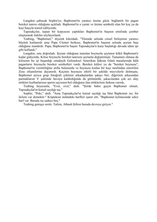 Langdon çabucak Sophie'ye, Baphomet'in yaratıcı üreme gücü. bağlantılı bir pagan
bereket tanrısı olduğunu açıkladı. Baphomet'in o yaratı ve üreme sembolü olan bir koç ya da
keçi başıyla temsil ediliyordu.
    Tapınakçılar, taştan bir kopyasını yaptıkları Baphomet'in başının etrafında çember
oluşturarak ilahiler söylüyorlardı.
    Teabing, "Baphomet," diyerek kıkırdadı. "Törende aslında cinsel birleşimin yaratıcı
büyüsü kutlanırdı ama Papa Clemet herkese, Baphomet'in başının aslında şeytan başı
olduğuna inandırdı. Papa, Baphomet'in başını Tapınakçılar'a karşı başlattığı davada idam ipi
gibi kullandı."
    Langdon, onu doğruladı. Şeytan olduğuna inanılan boynuzlu şeytanın kökü Baphomet'e
kadar gidiyordu. Kilise boynuzlu bereket tanrısını şeytanla değiştirmişti. Tamamen olmasa da
kilisenin bu işi başardığı ortadaydı Geleneksel Amerikan Şükran Günü masalarında hâlâ
paganların boynuzlu bereket sembolleri vardı. Bereket küfesi ya da "bereket boynuzu",
Baphomet'in verimliliğine atıfta bulunurdu ve boynuzu kınlan bir keçi tarafından emzirilen
Zeus efsanelerine dayanırdı. Keçinin boynuzu sihirli bir şekilde meyvelerle dolmuştu.
Baphomet ayrıca grup fotoğrafı çektiren arkadaşlardan şakacı biri, diğerinin arkasından
parmaklarım V şeklinde havaya kaldırdığında da görünürdü; şakacılardan çok azı alay
ettikleri kurbanlarının sperm sayısının bol olduğunu ilan ettiklerinin farkına varırdı,
    Teabing heyecanla, "Evet, evet," dedi. "Şiirde bahsi geçen Baphomet olmalı.
Tapınakçılar'ın kutsal saydığı taş."
    Sophie, "Peki," dedi. "Ama Tapınakçılar'ın kutsal saydığı taş büst Baphomet ise, bir
ikilem var demektir." Kripteksin üstündeki harfleri işaret etti. "Baphomet kelimesinde sekiz
harf var. Burada ise sadece beş."
    Teabing genişçe sırıttı. Tatlım, Atbash Şifresi burada devreye giriyor."
 