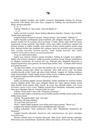 78
     Sophie kripteksi kucağına alıp harfleri çevirmeye başladığında korkunç bir heyecan
duyuyordu. Eski hikmet sözü çözer bunu. Langdon ile Teabing, onu seyrederlerken nefes
almayı unutmuş gibiydiler.
     S... O... F...
     Teabing, "Dikkatli ol," diye uyardı. "Çok çok dikkatli ol."
     ... I... A.
     Sophie son harfi çevirmişti. Başını kaldırıp diğerlerine bakarken, Tamam," diye fısıldadı.
"Şimdi çekip çıkartacağım."
     Langdon korkuyla karışık bir neşeyle, "Sirkeyi unutma," diye fısıldadı. "Dikkatli ol."
     Sophie bununda çocukluğunda açtığı kripteksler gibi olduğunu biliyordu. Tek yapması
gereken silindiri her iki ucundan sıkıca kavramak ve farklı yönlere doğru hafif bir basınç
uygulayarak yavaşça çekmekti. Eğer harfler, şifreye göre doğru sıralanmışsa, uçlardan biri
kayarak açılacak ve Sophie içerideki, sirke şişesinin etrafına sarılmış papirüs sayfaya ulaşa
çaktı. Bununla birlikte eğer yazdıkları şifre yanlışsa, Sophie'nin dışardaki uçlara uyguladığı
baskı içerideki manivelayı harekete geçirince alttaki boşluğa kayacaktı. Eğer Sophie
silindirleri hızla çekecek olursa cam şişe parçalanacaktı.
     Yavaş çek, dedi kendi kendine.
     Sophie avuç içleriyle silindirin uçlarını kavrarken, Teabing ile Langdon iyice eğildiler.
Sophie şifre kelimeyi çözmenin verdiği heyecanla, neredeyse içeride bulmayı umduklarının
ne olduğunu unutuyordu. Bu tarikatın kilit taşı. Teabing'e göre, Magdalalı Meryem'in ve
Sangreal hazinesinin yerini gösteren, bir Kutsal Kâse haritası vardı... en büyük sahibi belirsiz
gizli gerçek hazinesi.
     Taş tüpü tutan Sophie., bir kez daha tüm harflerin ibre ile aynı hizada olduğunu kontrol
etti. Ardından yavaşça çekti. Hiçbir şey olmamıştı. Biraz daha kuvvet verdi. Taş birden
yerinden kayarak ayrıldı. Uçtaki ağır parça elinde kalmıştı. Langdon ile Teabing neredeyse
ayağa fırlayacaklardı. Uçtaki kapağı masanın üstüne koyup, içindekini görmek için silindiri
yana eğerken Sophie'nin kalbi yerinden fırlayacak gibi olmuştu.
     Bir parşömen!
     Sophie yuvarlanmış kâğıdın ortasına baktığında, silindir şeklindeki bir nesnenin etrafına
sarılmış olduğunu gördü. Sirke şişesi olduğunu tahmin etti. Fakat sirkenin etrafına sarılan
kâğıt alışıldık hassas papirüs değil, tirşeydi. Bu garip, diye düşündü Sophie, sirke koyun
derisinden yapılan tirşeyi eritmez. Kâğıdın ortasına tekrar baktığında, merkezdeki nesnenin
sirke şişesi olmadığını fark etti. Tamamen farklı bir şeydi.
     Teabing, "Sorun nedir?" diye sordu. "Parşömeni çıkartsana."
     Kaşlarını çatan Sophie yuvarlanmış tirşeyle birlikte etrafına sarıldığı nesneyi çekip, ikisini
birlikte dışarı çıkardı.
     Teabing, "Bu papirüs değil," dedi. "Çok ağır."
     "Biliyorum. Bu dolgu maddesi."
     "Ne için? Sirke şişesi için mi?"
     "Hayır." Sophie kâğıdı açtığında, içine sarılan nesne ortaya çıkmıştı. "Bunun için."
     Langdon tirşe kâğıdın içindeki nesneyi gördüğünde kalbi teklemişti.
     Teabing yutkunarak, "Tanrı yardımcımız olsun," dedi. "Büyükbaban merhametsiz bir
mimarmış."
     Langdon hayretle bakıyordu. Sauniére'in işleri kolaylaştırmaya hiç niyeti olmadığını
anlayabiliyorum.
     Masanın üstünde ikinci bir kripteks duruyordu. Daha küçük. Siyah oniksten yapılmıştı.
Birincisinin içine yerleştirilmişti. Sauniére'in çiftlere olan tutkusu. İki kripteks. Her şey çiftler
 
